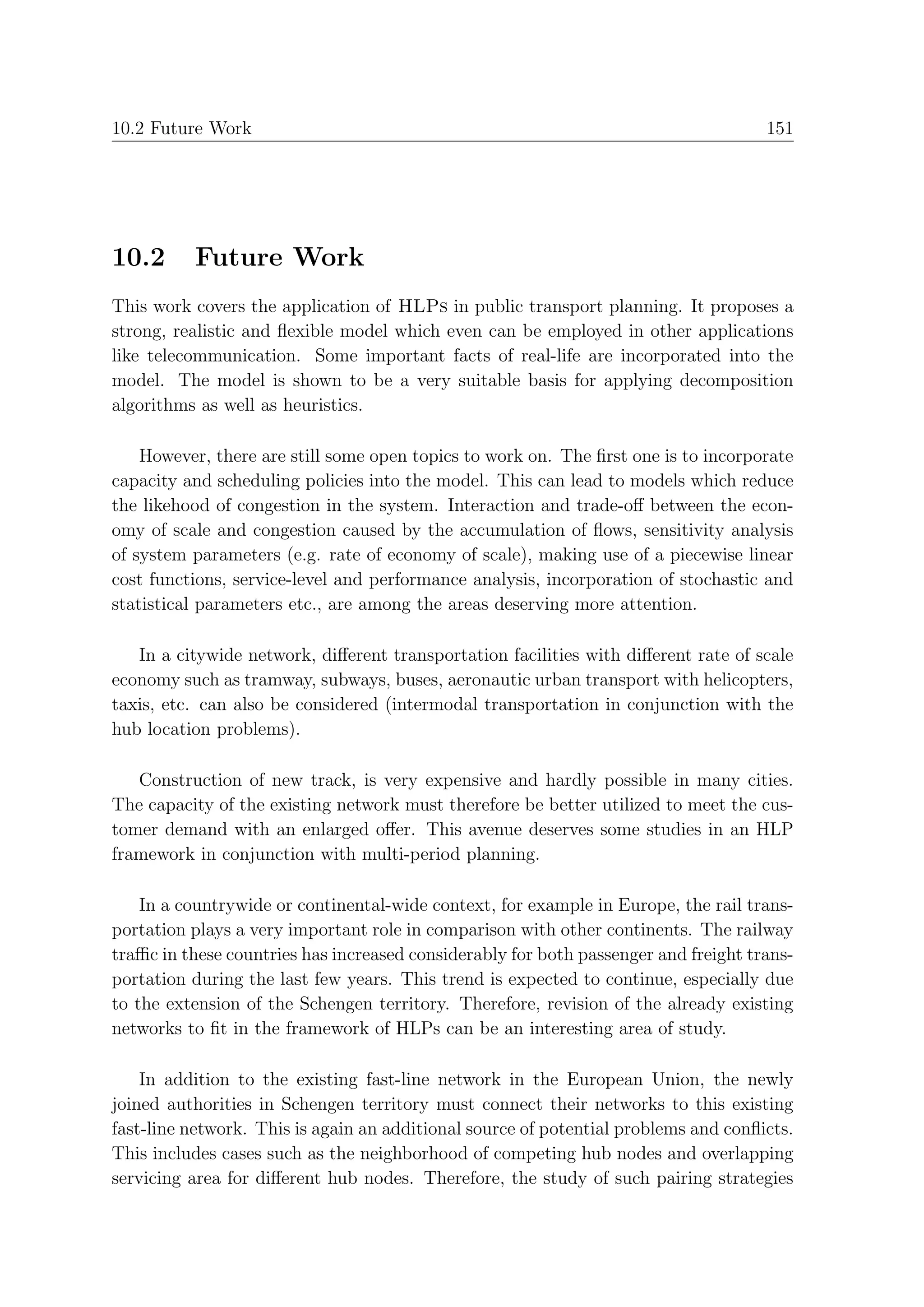 10.2 Future Work                                                                     151




10.2      Future Work
This work covers the application of HLPs in public transport planning. It proposes a
strong, realistic and ﬂexible model which even can be employed in other applications
like telecommunication. Some important facts of real-life are incorporated into the
model. The model is shown to be a very suitable basis for applying decomposition
algorithms as well as heuristics.

    However, there are still some open topics to work on. The ﬁrst one is to incorporate
capacity and scheduling policies into the model. This can lead to models which reduce
the likehood of congestion in the system. Interaction and trade-oﬀ between the econ-
omy of scale and congestion caused by the accumulation of ﬂows, sensitivity analysis
of system parameters (e.g. rate of economy of scale), making use of a piecewise linear
cost functions, service-level and performance analysis, incorporation of stochastic and
statistical parameters etc., are among the areas deserving more attention.

   In a citywide network, diﬀerent transportation facilities with diﬀerent rate of scale
economy such as tramway, subways, buses, aeronautic urban transport with helicopters,
taxis, etc. can also be considered (intermodal transportation in conjunction with the
hub location problems).

   Construction of new track, is very expensive and hardly possible in many cities.
The capacity of the existing network must therefore be better utilized to meet the cus-
tomer demand with an enlarged oﬀer. This avenue deserves some studies in an HLP
framework in conjunction with multi-period planning.

    In a countrywide or continental-wide context, for example in Europe, the rail trans-
portation plays a very important role in comparison with other continents. The railway
traﬃc in these countries has increased considerably for both passenger and freight trans-
portation during the last few years. This trend is expected to continue, especially due
to the extension of the Schengen territory. Therefore, revision of the already existing
networks to ﬁt in the framework of HLPs can be an interesting area of study.

    In addition to the existing fast-line network in the European Union, the newly
joined authorities in Schengen territory must connect their networks to this existing
fast-line network. This is again an additional source of potential problems and conﬂicts.
This includes cases such as the neighborhood of competing hub nodes and overlapping
servicing area for diﬀerent hub nodes. Therefore, the study of such pairing strategies
 
