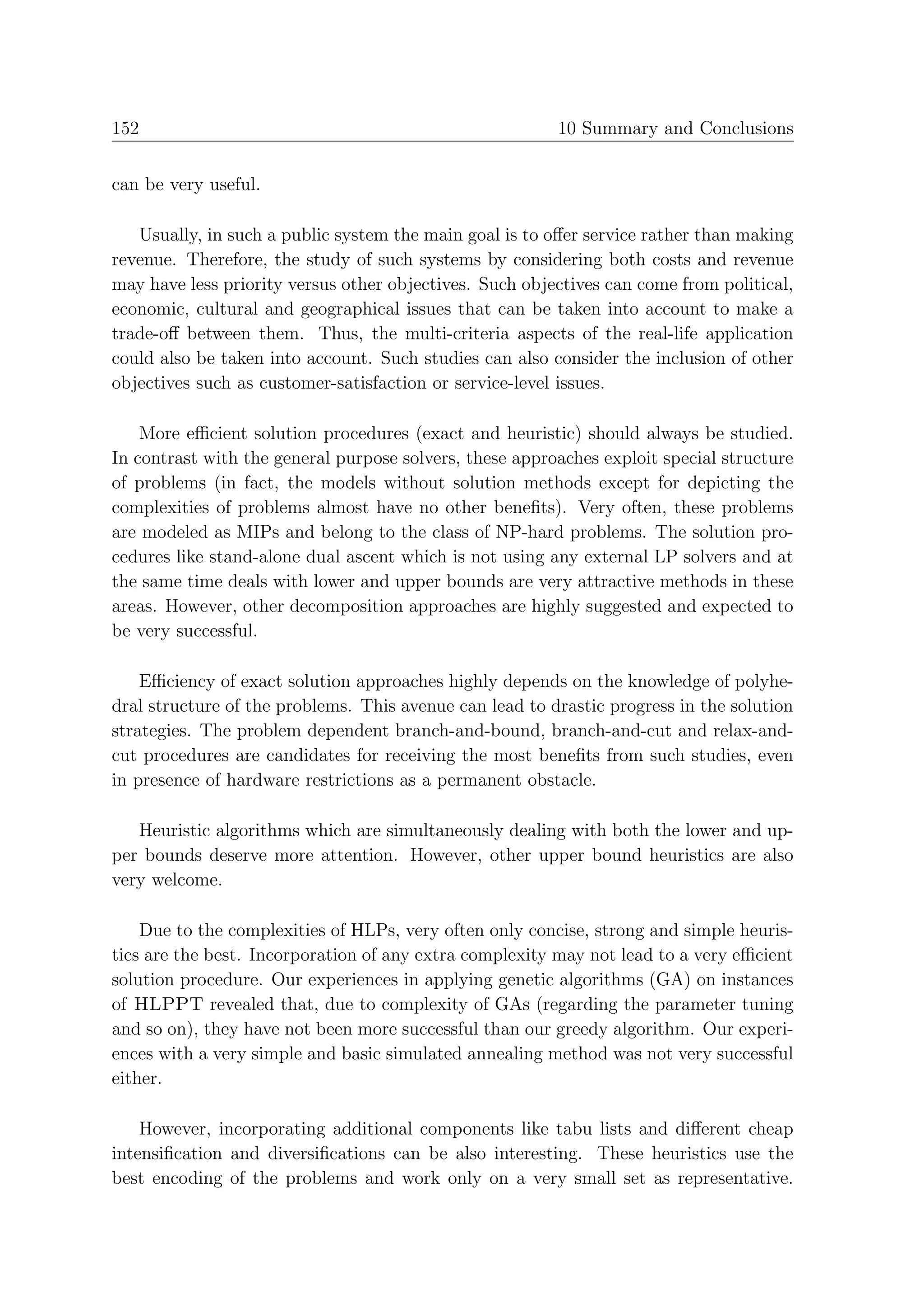152                                                      10 Summary and Conclusions


can be very useful.

   Usually, in such a public system the main goal is to oﬀer service rather than making
revenue. Therefore, the study of such systems by considering both costs and revenue
may have less priority versus other objectives. Such objectives can come from political,
economic, cultural and geographical issues that can be taken into account to make a
trade-oﬀ between them. Thus, the multi-criteria aspects of the real-life application
could also be taken into account. Such studies can also consider the inclusion of other
objectives such as customer-satisfaction or service-level issues.

    More eﬃcient solution procedures (exact and heuristic) should always be studied.
In contrast with the general purpose solvers, these approaches exploit special structure
of problems (in fact, the models without solution methods except for depicting the
complexities of problems almost have no other beneﬁts). Very often, these problems
are modeled as MIPs and belong to the class of NP-hard problems. The solution pro-
cedures like stand-alone dual ascent which is not using any external LP solvers and at
the same time deals with lower and upper bounds are very attractive methods in these
areas. However, other decomposition approaches are highly suggested and expected to
be very successful.

    Eﬃciency of exact solution approaches highly depends on the knowledge of polyhe-
dral structure of the problems. This avenue can lead to drastic progress in the solution
strategies. The problem dependent branch-and-bound, branch-and-cut and relax-and-
cut procedures are candidates for receiving the most beneﬁts from such studies, even
in presence of hardware restrictions as a permanent obstacle.

   Heuristic algorithms which are simultaneously dealing with both the lower and up-
per bounds deserve more attention. However, other upper bound heuristics are also
very welcome.

    Due to the complexities of HLPs, very often only concise, strong and simple heuris-
tics are the best. Incorporation of any extra complexity may not lead to a very eﬃcient
solution procedure. Our experiences in applying genetic algorithms (GA) on instances
of HLPPT revealed that, due to complexity of GAs (regarding the parameter tuning
and so on), they have not been more successful than our greedy algorithm. Our experi-
ences with a very simple and basic simulated annealing method was not very successful
either.

    However, incorporating additional components like tabu lists and diﬀerent cheap
intensiﬁcation and diversiﬁcations can be also interesting. These heuristics use the
best encoding of the problems and work only on a very small set as representative.
 