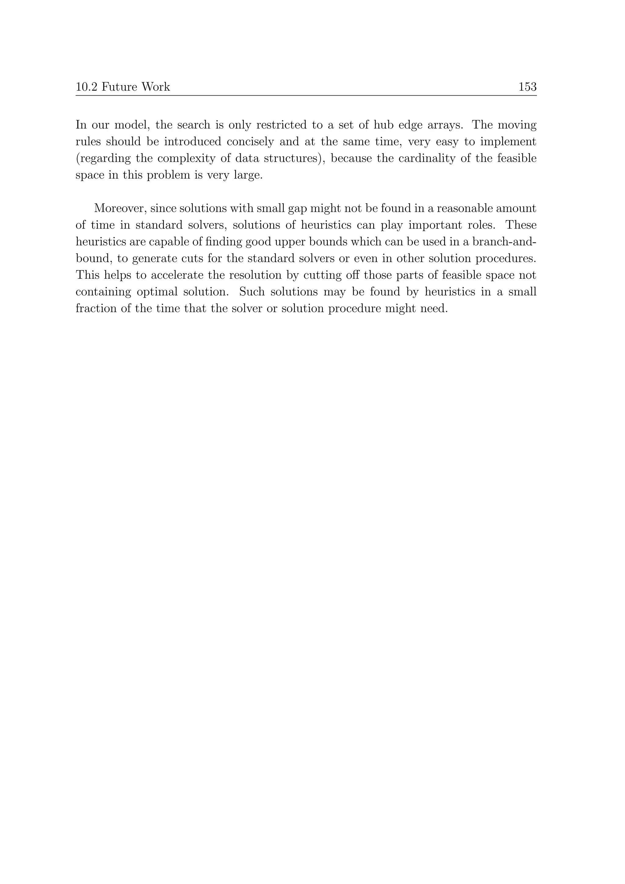 10.2 Future Work                                                                   153


In our model, the search is only restricted to a set of hub edge arrays. The moving
rules should be introduced concisely and at the same time, very easy to implement
(regarding the complexity of data structures), because the cardinality of the feasible
space in this problem is very large.

    Moreover, since solutions with small gap might not be found in a reasonable amount
of time in standard solvers, solutions of heuristics can play important roles. These
heuristics are capable of ﬁnding good upper bounds which can be used in a branch-and-
bound, to generate cuts for the standard solvers or even in other solution procedures.
This helps to accelerate the resolution by cutting oﬀ those parts of feasible space not
containing optimal solution. Such solutions may be found by heuristics in a small
fraction of the time that the solver or solution procedure might need.
 