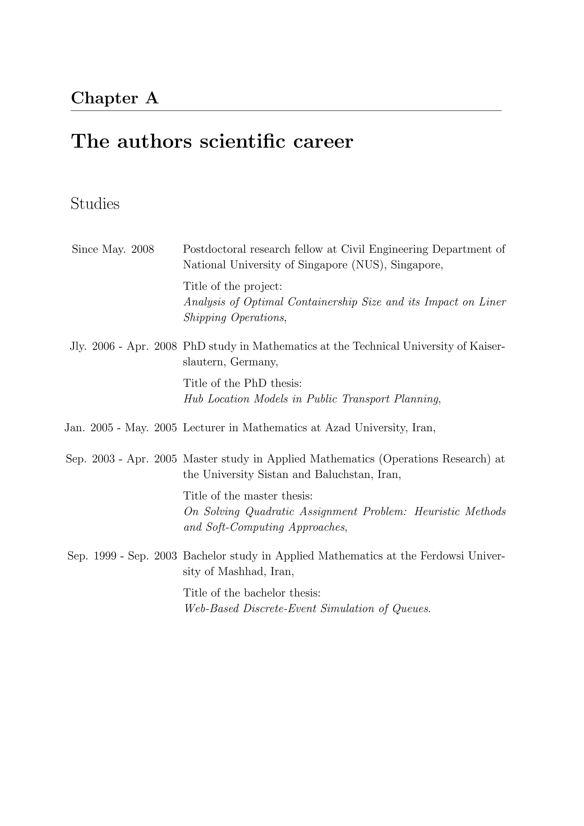 Chapter A

 The authors scientiﬁc career


 Studies

 Since May. 2008       Postdoctoral research fellow at Civil Engineering Department of
                       National University of Singapore (NUS), Singapore,
                       Title of the project:
                       Analysis of Optimal Containership Size and its Impact on Liner
                       Shipping Operations,

 Jly. 2006 - Apr. 2008 PhD study in Mathematics at the Technical University of Kaiser-
                       slautern, Germany,
                       Title of the PhD thesis:
                       Hub Location Models in Public Transport Planning,

Jan. 2005 - May. 2005 Lecturer in Mathematics at Azad University, Iran,

Sep. 2003 - Apr. 2005 Master study in Applied Mathematics (Operations Research) at
                      the University Sistan and Baluchstan, Iran,
                       Title of the master thesis:
                       On Solving Quadratic Assignment Problem: Heuristic Methods
                       and Soft-Computing Approaches,

Sep. 1999 - Sep. 2003 Bachelor study in Applied Mathematics at the Ferdowsi Univer-
                      sity of Mashhad, Iran,
                       Title of the bachelor thesis:
                       Web-Based Discrete-Event Simulation of Queues.
 