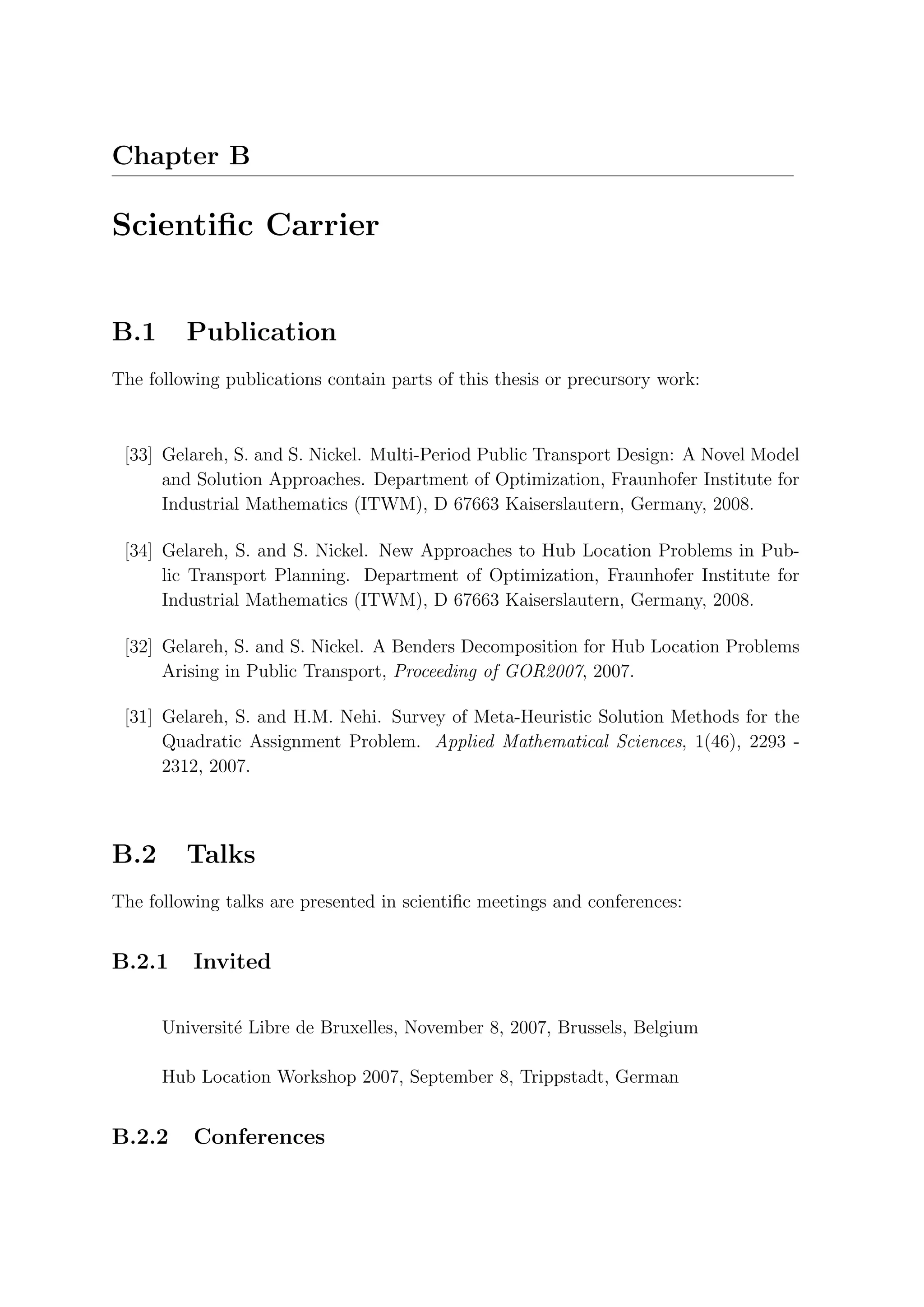 Chapter B

Scientiﬁc Carrier


B.1      Publication
The following publications contain parts of this thesis or precursory work:



 [33] Gelareh, S. and S. Nickel. Multi-Period Public Transport Design: A Novel Model
      and Solution Approaches. Department of Optimization, Fraunhofer Institute for
      Industrial Mathematics (ITWM), D 67663 Kaiserslautern, Germany, 2008.

 [34] Gelareh, S. and S. Nickel. New Approaches to Hub Location Problems in Pub-
      lic Transport Planning. Department of Optimization, Fraunhofer Institute for
      Industrial Mathematics (ITWM), D 67663 Kaiserslautern, Germany, 2008.

 [32] Gelareh, S. and S. Nickel. A Benders Decomposition for Hub Location Problems
      Arising in Public Transport, Proceeding of GOR2007, 2007.

 [31] Gelareh, S. and H.M. Nehi. Survey of Meta-Heuristic Solution Methods for the
      Quadratic Assignment Problem. Applied Mathematical Sciences, 1(46), 2293 -
      2312, 2007.



B.2      Talks
The following talks are presented in scientiﬁc meetings and conferences:


B.2.1     Invited

      Universit´ Libre de Bruxelles, November 8, 2007, Brussels, Belgium
               e

      Hub Location Workshop 2007, September 8, Trippstadt, German


B.2.2     Conferences
 