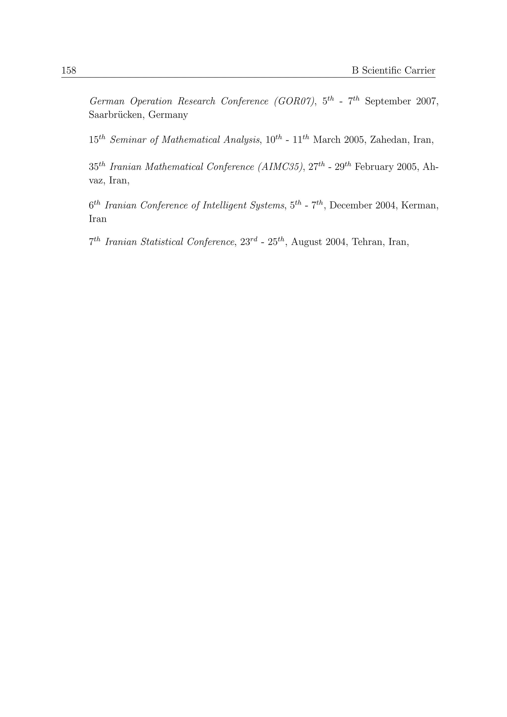 158                                                                 B Scientiﬁc Carrier


      German Operation Research Conference (GOR07), 5th - 7th September 2007,
      Saarbr¨cken, Germany
            u

      15th Seminar of Mathematical Analysis, 10th - 11th March 2005, Zahedan, Iran,

      35th Iranian Mathematical Conference (AIMC35), 27th - 29th February 2005, Ah-
      vaz, Iran,

      6th Iranian Conference of Intelligent Systems, 5th - 7th , December 2004, Kerman,
      Iran

      7th Iranian Statistical Conference, 23rd - 25th , August 2004, Tehran, Iran,
 