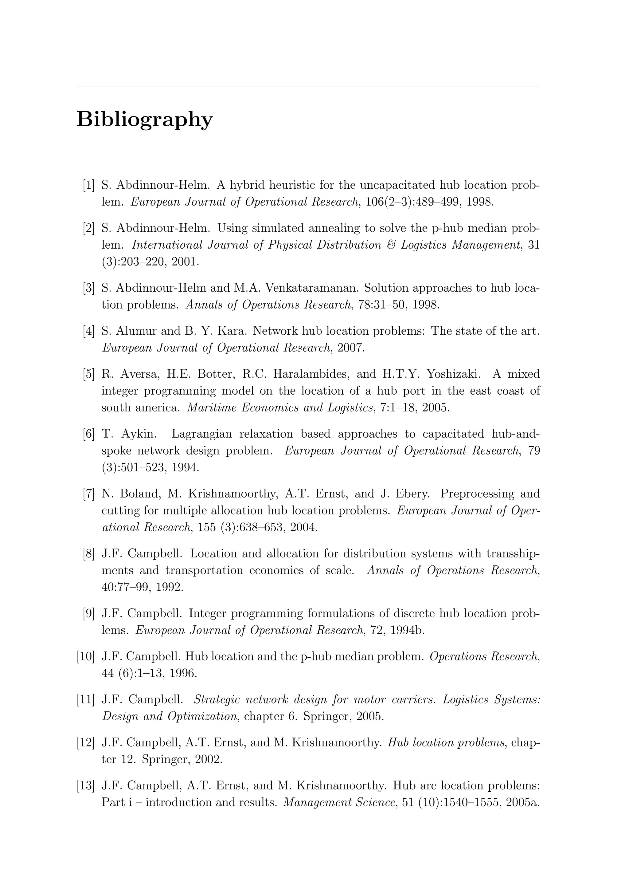 Bibliography

 [1] S. Abdinnour-Helm. A hybrid heuristic for the uncapacitated hub location prob-
     lem. European Journal of Operational Research, 106(2–3):489–499, 1998.

 [2] S. Abdinnour-Helm. Using simulated annealing to solve the p-hub median prob-
     lem. International Journal of Physical Distribution & Logistics Management, 31
     (3):203–220, 2001.

 [3] S. Abdinnour-Helm and M.A. Venkataramanan. Solution approaches to hub loca-
     tion problems. Annals of Operations Research, 78:31–50, 1998.

 [4] S. Alumur and B. Y. Kara. Network hub location problems: The state of the art.
     European Journal of Operational Research, 2007.

 [5] R. Aversa, H.E. Botter, R.C. Haralambides, and H.T.Y. Yoshizaki. A mixed
     integer programming model on the location of a hub port in the east coast of
     south america. Maritime Economics and Logistics, 7:1–18, 2005.

 [6] T. Aykin. Lagrangian relaxation based approaches to capacitated hub-and-
     spoke network design problem. European Journal of Operational Research, 79
     (3):501–523, 1994.

 [7] N. Boland, M. Krishnamoorthy, A.T. Ernst, and J. Ebery. Preprocessing and
     cutting for multiple allocation hub location problems. European Journal of Oper-
     ational Research, 155 (3):638–653, 2004.

 [8] J.F. Campbell. Location and allocation for distribution systems with transship-
     ments and transportation economies of scale. Annals of Operations Research,
     40:77–99, 1992.

 [9] J.F. Campbell. Integer programming formulations of discrete hub location prob-
     lems. European Journal of Operational Research, 72, 1994b.

[10] J.F. Campbell. Hub location and the p-hub median problem. Operations Research,
     44 (6):1–13, 1996.

[11] J.F. Campbell. Strategic network design for motor carriers. Logistics Systems:
     Design and Optimization, chapter 6. Springer, 2005.

[12] J.F. Campbell, A.T. Ernst, and M. Krishnamoorthy. Hub location problems, chap-
     ter 12. Springer, 2002.

[13] J.F. Campbell, A.T. Ernst, and M. Krishnamoorthy. Hub arc location problems:
     Part i – introduction and results. Management Science, 51 (10):1540–1555, 2005a.
 
