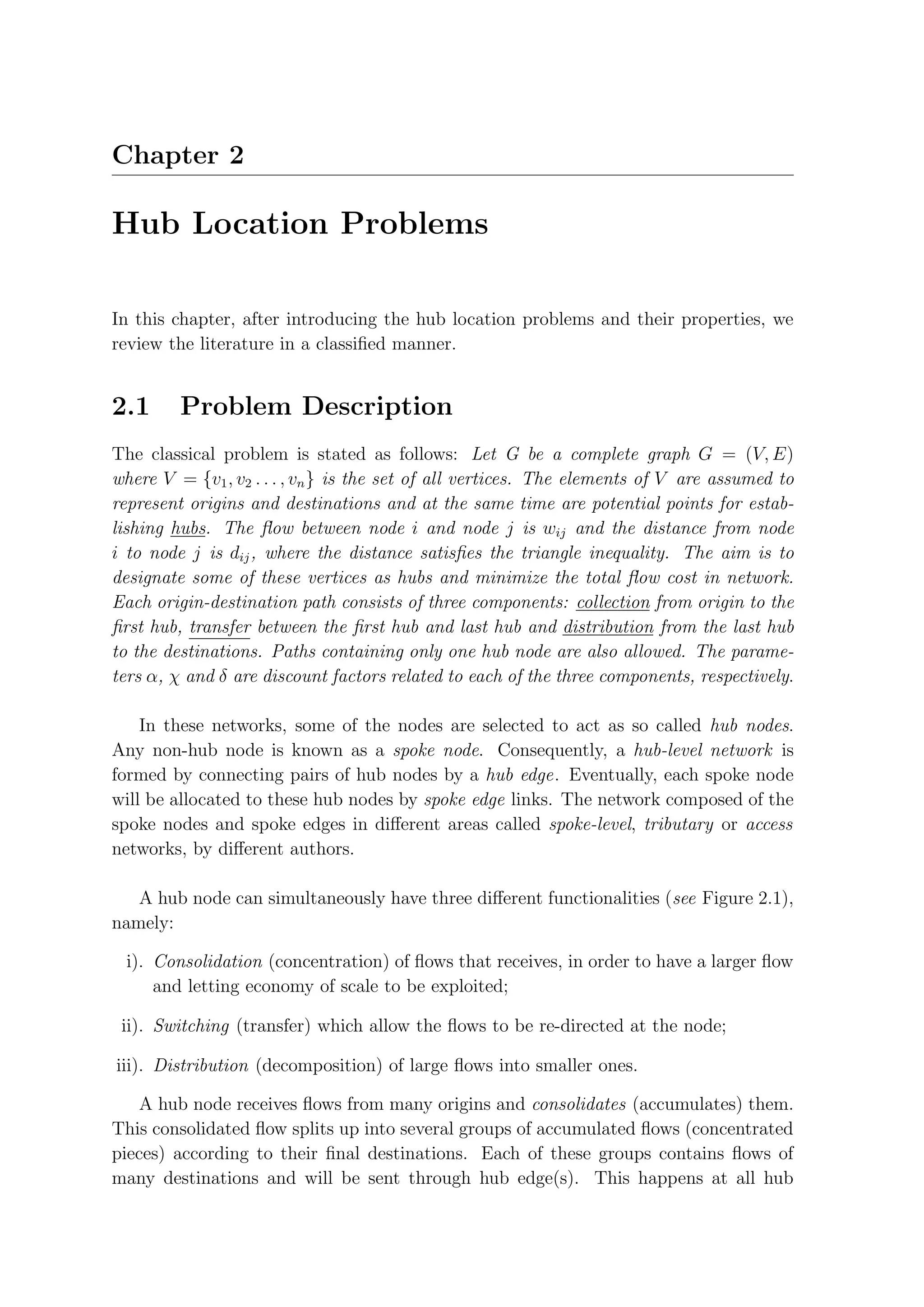 Chapter 2

Hub Location Problems

In this chapter, after introducing the hub location problems and their properties, we
review the literature in a classiﬁed manner.


2.1      Problem Description
The classical problem is stated as follows: Let G be a complete graph G = (V, E)
where V = {v1 , v2 . . . , vn } is the set of all vertices. The elements of V are assumed to
represent origins and destinations and at the same time are potential points for estab-
lishing hubs. The ﬂow between node i and node j is wij and the distance from node
i to node j is dij , where the distance satisﬁes the triangle inequality. The aim is to
designate some of these vertices as hubs and minimize the total ﬂow cost in network.
Each origin-destination path consists of three components: collection from origin to the
ﬁrst hub, transfer between the ﬁrst hub and last hub and distribution from the last hub
to the destinations. Paths containing only one hub node are also allowed. The parame-
ters α, χ and δ are discount factors related to each of the three components, respectively.

    In these networks, some of the nodes are selected to act as so called hub nodes.
Any non-hub node is known as a spoke node. Consequently, a hub-level network is
formed by connecting pairs of hub nodes by a hub edge. Eventually, each spoke node
will be allocated to these hub nodes by spoke edge links. The network composed of the
spoke nodes and spoke edges in diﬀerent areas called spoke-level, tributary or access
networks, by diﬀerent authors.

   A hub node can simultaneously have three diﬀerent functionalities (see Figure 2.1),
namely:

 i). Consolidation (concentration) of ﬂows that receives, in order to have a larger ﬂow
     and letting economy of scale to be exploited;

 ii). Switching (transfer) which allow the ﬂows to be re-directed at the node;

iii). Distribution (decomposition) of large ﬂows into smaller ones.

   A hub node receives ﬂows from many origins and consolidates (accumulates) them.
This consolidated ﬂow splits up into several groups of accumulated ﬂows (concentrated
pieces) according to their ﬁnal destinations. Each of these groups contains ﬂows of
many destinations and will be sent through hub edge(s). This happens at all hub
 