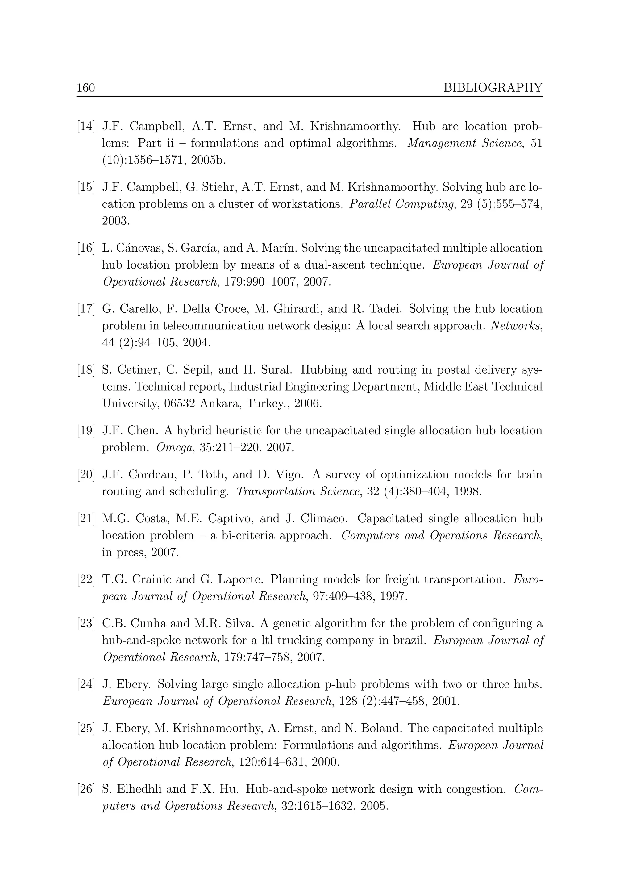 160                                                                 BIBLIOGRAPHY


[14] J.F. Campbell, A.T. Ernst, and M. Krishnamoorthy. Hub arc location prob-
     lems: Part ii – formulations and optimal algorithms. Management Science, 51
     (10):1556–1571, 2005b.

[15] J.F. Campbell, G. Stiehr, A.T. Ernst, and M. Krishnamoorthy. Solving hub arc lo-
     cation problems on a cluster of workstations. Parallel Computing, 29 (5):555–574,
     2003.

[16] L. C´novas, S. Garc´ and A. Mar´ Solving the uncapacitated multiple allocation
         a              ıa,          ın.
     hub location problem by means of a dual-ascent technique. European Journal of
     Operational Research, 179:990–1007, 2007.

[17] G. Carello, F. Della Croce, M. Ghirardi, and R. Tadei. Solving the hub location
     problem in telecommunication network design: A local search approach. Networks,
     44 (2):94–105, 2004.

[18] S. Cetiner, C. Sepil, and H. Sural. Hubbing and routing in postal delivery sys-
     tems. Technical report, Industrial Engineering Department, Middle East Technical
     University, 06532 Ankara, Turkey., 2006.

[19] J.F. Chen. A hybrid heuristic for the uncapacitated single allocation hub location
     problem. Omega, 35:211–220, 2007.

[20] J.F. Cordeau, P. Toth, and D. Vigo. A survey of optimization models for train
     routing and scheduling. Transportation Science, 32 (4):380–404, 1998.

[21] M.G. Costa, M.E. Captivo, and J. Climaco. Capacitated single allocation hub
     location problem – a bi-criteria approach. Computers and Operations Research,
     in press, 2007.

[22] T.G. Crainic and G. Laporte. Planning models for freight transportation. Euro-
     pean Journal of Operational Research, 97:409–438, 1997.

[23] C.B. Cunha and M.R. Silva. A genetic algorithm for the problem of conﬁguring a
     hub-and-spoke network for a ltl trucking company in brazil. European Journal of
     Operational Research, 179:747–758, 2007.

[24] J. Ebery. Solving large single allocation p-hub problems with two or three hubs.
     European Journal of Operational Research, 128 (2):447–458, 2001.

[25] J. Ebery, M. Krishnamoorthy, A. Ernst, and N. Boland. The capacitated multiple
     allocation hub location problem: Formulations and algorithms. European Journal
     of Operational Research, 120:614–631, 2000.

[26] S. Elhedhli and F.X. Hu. Hub-and-spoke network design with congestion. Com-
     puters and Operations Research, 32:1615–1632, 2005.
 