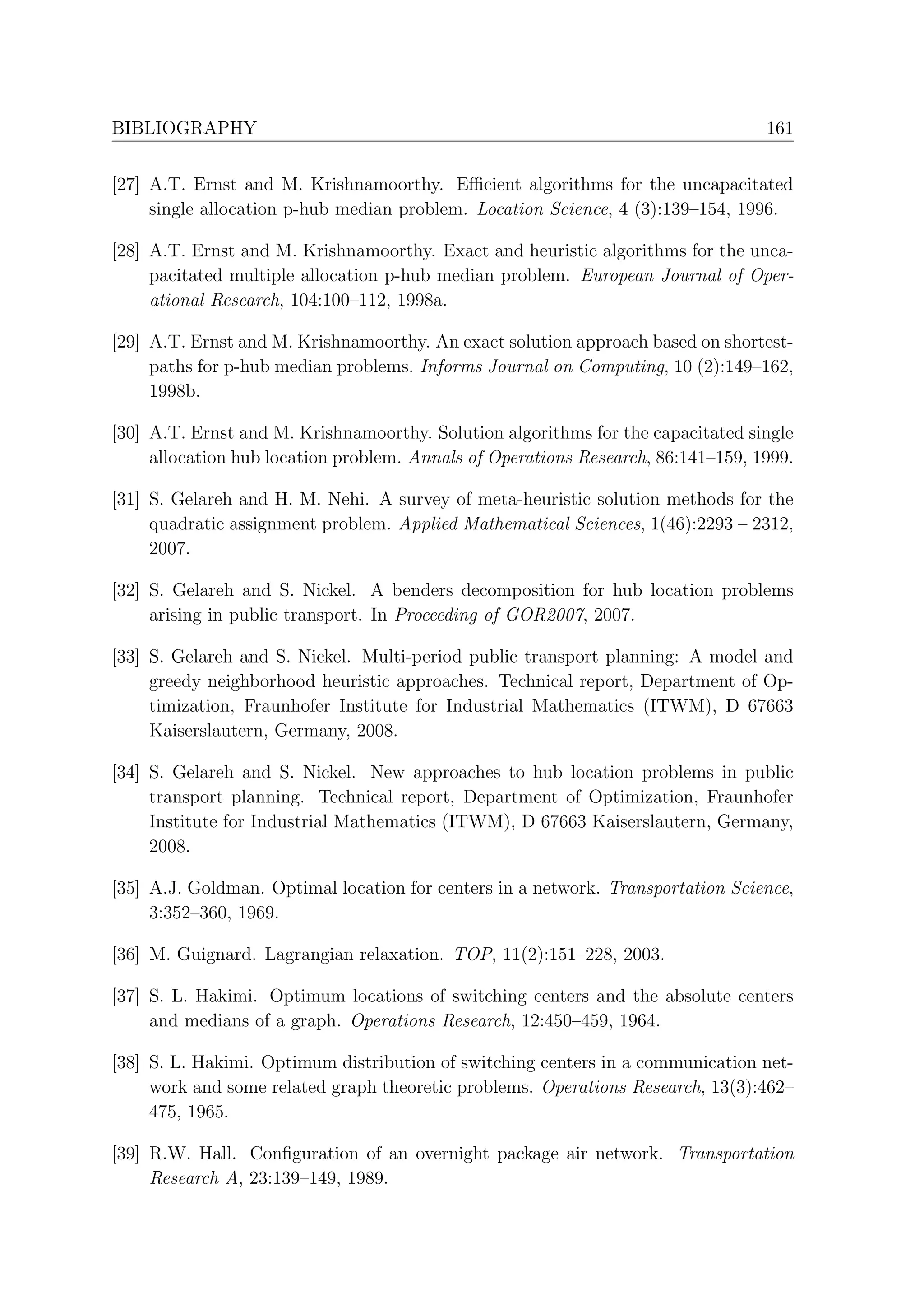 BIBLIOGRAPHY                                                                      161


[27] A.T. Ernst and M. Krishnamoorthy. Eﬃcient algorithms for the uncapacitated
     single allocation p-hub median problem. Location Science, 4 (3):139–154, 1996.

[28] A.T. Ernst and M. Krishnamoorthy. Exact and heuristic algorithms for the unca-
     pacitated multiple allocation p-hub median problem. European Journal of Oper-
     ational Research, 104:100–112, 1998a.

[29] A.T. Ernst and M. Krishnamoorthy. An exact solution approach based on shortest-
     paths for p-hub median problems. Informs Journal on Computing, 10 (2):149–162,
     1998b.

[30] A.T. Ernst and M. Krishnamoorthy. Solution algorithms for the capacitated single
     allocation hub location problem. Annals of Operations Research, 86:141–159, 1999.

[31] S. Gelareh and H. M. Nehi. A survey of meta-heuristic solution methods for the
     quadratic assignment problem. Applied Mathematical Sciences, 1(46):2293 – 2312,
     2007.

[32] S. Gelareh and S. Nickel. A benders decomposition for hub location problems
     arising in public transport. In Proceeding of GOR2007, 2007.

[33] S. Gelareh and S. Nickel. Multi-period public transport planning: A model and
     greedy neighborhood heuristic approaches. Technical report, Department of Op-
     timization, Fraunhofer Institute for Industrial Mathematics (ITWM), D 67663
     Kaiserslautern, Germany, 2008.

[34] S. Gelareh and S. Nickel. New approaches to hub location problems in public
     transport planning. Technical report, Department of Optimization, Fraunhofer
     Institute for Industrial Mathematics (ITWM), D 67663 Kaiserslautern, Germany,
     2008.

[35] A.J. Goldman. Optimal location for centers in a network. Transportation Science,
     3:352–360, 1969.

[36] M. Guignard. Lagrangian relaxation. TOP, 11(2):151–228, 2003.

[37] S. L. Hakimi. Optimum locations of switching centers and the absolute centers
     and medians of a graph. Operations Research, 12:450–459, 1964.

[38] S. L. Hakimi. Optimum distribution of switching centers in a communication net-
     work and some related graph theoretic problems. Operations Research, 13(3):462–
     475, 1965.

[39] R.W. Hall. Conﬁguration of an overnight package air network. Transportation
     Research A, 23:139–149, 1989.
 