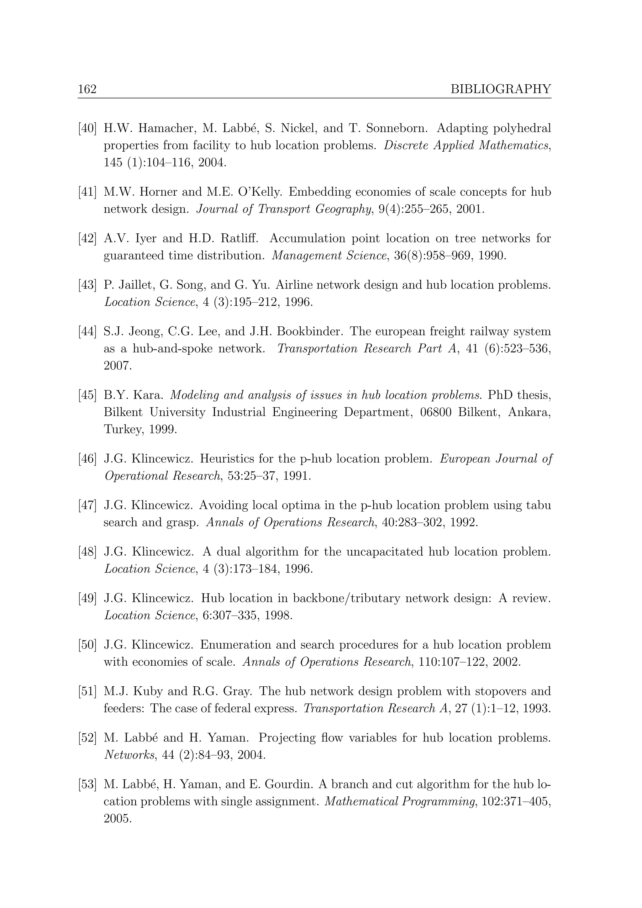 162                                                                  BIBLIOGRAPHY


[40] H.W. Hamacher, M. Labb´, S. Nickel, and T. Sonneborn. Adapting polyhedral
                                 e
     properties from facility to hub location problems. Discrete Applied Mathematics,
     145 (1):104–116, 2004.

[41] M.W. Horner and M.E. O’Kelly. Embedding economies of scale concepts for hub
     network design. Journal of Transport Geography, 9(4):255–265, 2001.

[42] A.V. Iyer and H.D. Ratliﬀ. Accumulation point location on tree networks for
     guaranteed time distribution. Management Science, 36(8):958–969, 1990.

[43] P. Jaillet, G. Song, and G. Yu. Airline network design and hub location problems.
     Location Science, 4 (3):195–212, 1996.

[44] S.J. Jeong, C.G. Lee, and J.H. Bookbinder. The european freight railway system
     as a hub-and-spoke network. Transportation Research Part A, 41 (6):523–536,
     2007.

[45] B.Y. Kara. Modeling and analysis of issues in hub location problems. PhD thesis,
     Bilkent University Industrial Engineering Department, 06800 Bilkent, Ankara,
     Turkey, 1999.

[46] J.G. Klincewicz. Heuristics for the p-hub location problem. European Journal of
     Operational Research, 53:25–37, 1991.

[47] J.G. Klincewicz. Avoiding local optima in the p-hub location problem using tabu
     search and grasp. Annals of Operations Research, 40:283–302, 1992.

[48] J.G. Klincewicz. A dual algorithm for the uncapacitated hub location problem.
     Location Science, 4 (3):173–184, 1996.

[49] J.G. Klincewicz. Hub location in backbone/tributary network design: A review.
     Location Science, 6:307–335, 1998.

[50] J.G. Klincewicz. Enumeration and search procedures for a hub location problem
     with economies of scale. Annals of Operations Research, 110:107–122, 2002.

[51] M.J. Kuby and R.G. Gray. The hub network design problem with stopovers and
     feeders: The case of federal express. Transportation Research A, 27 (1):1–12, 1993.

[52] M. Labb´ and H. Yaman. Projecting ﬂow variables for hub location problems.
             e
     Networks, 44 (2):84–93, 2004.

[53] M. Labb´, H. Yaman, and E. Gourdin. A branch and cut algorithm for the hub lo-
              e
     cation problems with single assignment. Mathematical Programming, 102:371–405,
     2005.
 