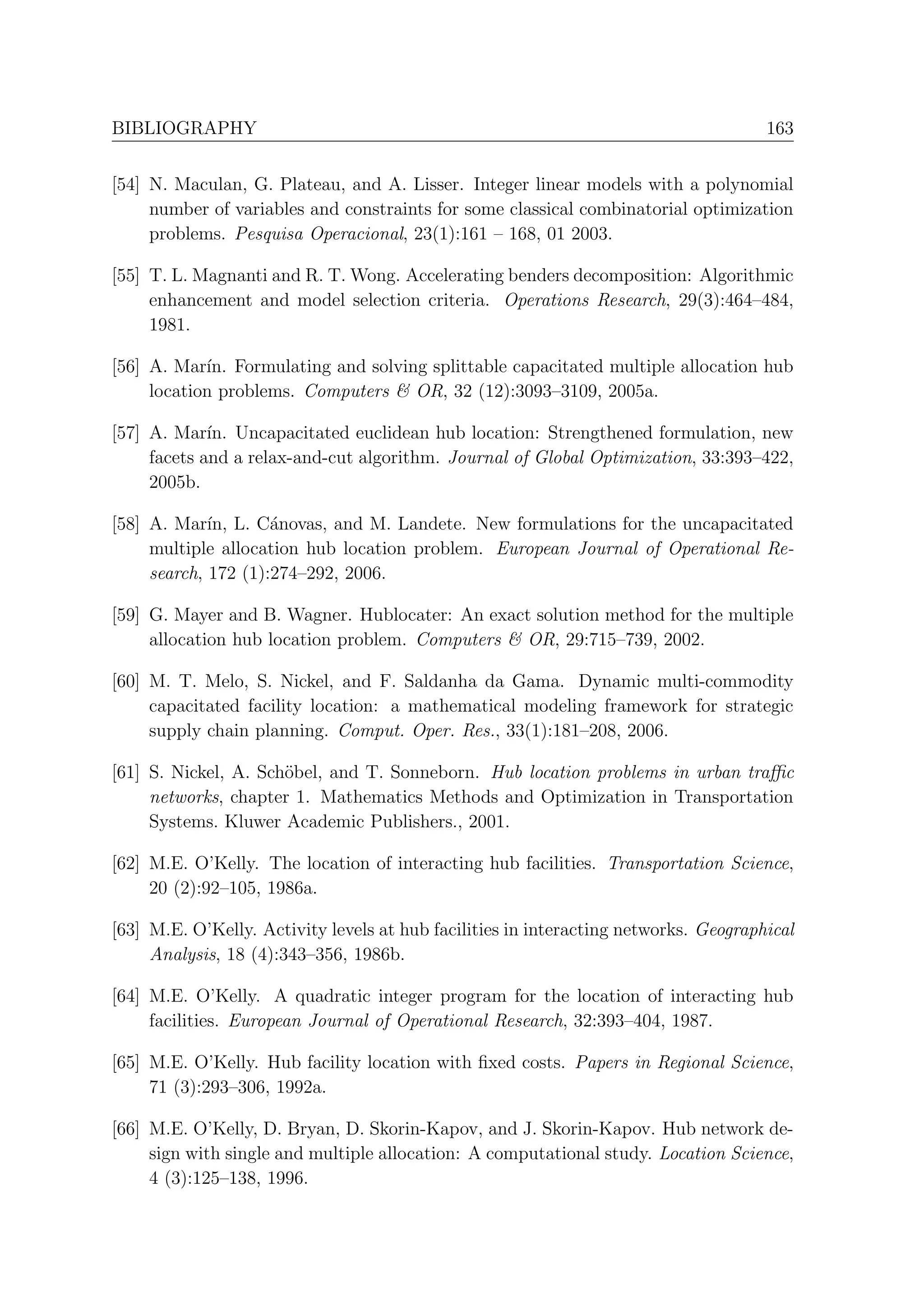 BIBLIOGRAPHY                                                                          163


[54] N. Maculan, G. Plateau, and A. Lisser. Integer linear models with a polynomial
     number of variables and constraints for some classical combinatorial optimization
     problems. Pesquisa Operacional, 23(1):161 – 168, 01 2003.

[55] T. L. Magnanti and R. T. Wong. Accelerating benders decomposition: Algorithmic
     enhancement and model selection criteria. Operations Research, 29(3):464–484,
     1981.

[56] A. Mar´ Formulating and solving splittable capacitated multiple allocation hub
            ın.
     location problems. Computers & OR, 32 (12):3093–3109, 2005a.

[57] A. Mar´ Uncapacitated euclidean hub location: Strengthened formulation, new
             ın.
     facets and a relax-and-cut algorithm. Journal of Global Optimization, 33:393–422,
     2005b.

[58] A. Mar´ L. C´novas, and M. Landete. New formulations for the uncapacitated
             ın,     a
     multiple allocation hub location problem. European Journal of Operational Re-
     search, 172 (1):274–292, 2006.

[59] G. Mayer and B. Wagner. Hublocater: An exact solution method for the multiple
     allocation hub location problem. Computers & OR, 29:715–739, 2002.

[60] M. T. Melo, S. Nickel, and F. Saldanha da Gama. Dynamic multi-commodity
     capacitated facility location: a mathematical modeling framework for strategic
     supply chain planning. Comput. Oper. Res., 33(1):181–208, 2006.

[61] S. Nickel, A. Sch¨bel, and T. Sonneborn. Hub location problems in urban traﬃc
                      o
     networks, chapter 1. Mathematics Methods and Optimization in Transportation
     Systems. Kluwer Academic Publishers., 2001.

[62] M.E. O’Kelly. The location of interacting hub facilities. Transportation Science,
     20 (2):92–105, 1986a.

[63] M.E. O’Kelly. Activity levels at hub facilities in interacting networks. Geographical
     Analysis, 18 (4):343–356, 1986b.

[64] M.E. O’Kelly. A quadratic integer program for the location of interacting hub
     facilities. European Journal of Operational Research, 32:393–404, 1987.

[65] M.E. O’Kelly. Hub facility location with ﬁxed costs. Papers in Regional Science,
     71 (3):293–306, 1992a.

[66] M.E. O’Kelly, D. Bryan, D. Skorin-Kapov, and J. Skorin-Kapov. Hub network de-
     sign with single and multiple allocation: A computational study. Location Science,
     4 (3):125–138, 1996.
 