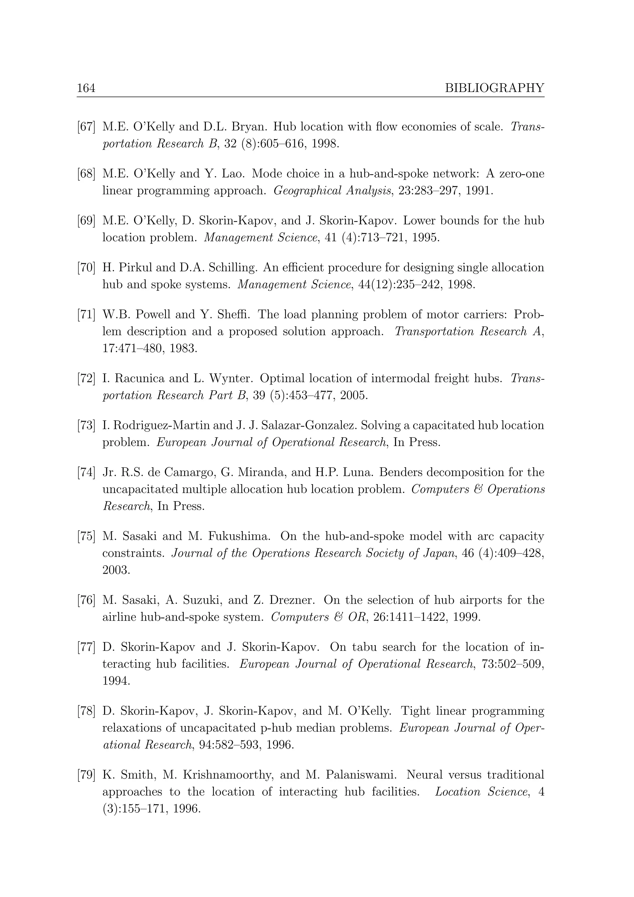 164                                                                 BIBLIOGRAPHY


[67] M.E. O’Kelly and D.L. Bryan. Hub location with ﬂow economies of scale. Trans-
     portation Research B, 32 (8):605–616, 1998.

[68] M.E. O’Kelly and Y. Lao. Mode choice in a hub-and-spoke network: A zero-one
     linear programming approach. Geographical Analysis, 23:283–297, 1991.

[69] M.E. O’Kelly, D. Skorin-Kapov, and J. Skorin-Kapov. Lower bounds for the hub
     location problem. Management Science, 41 (4):713–721, 1995.

[70] H. Pirkul and D.A. Schilling. An eﬃcient procedure for designing single allocation
     hub and spoke systems. Management Science, 44(12):235–242, 1998.

[71] W.B. Powell and Y. Sheﬃ. The load planning problem of motor carriers: Prob-
     lem description and a proposed solution approach. Transportation Research A,
     17:471–480, 1983.

[72] I. Racunica and L. Wynter. Optimal location of intermodal freight hubs. Trans-
     portation Research Part B, 39 (5):453–477, 2005.

[73] I. Rodriguez-Martin and J. J. Salazar-Gonzalez. Solving a capacitated hub location
     problem. European Journal of Operational Research, In Press.

[74] Jr. R.S. de Camargo, G. Miranda, and H.P. Luna. Benders decomposition for the
     uncapacitated multiple allocation hub location problem. Computers & Operations
     Research, In Press.

[75] M. Sasaki and M. Fukushima. On the hub-and-spoke model with arc capacity
     constraints. Journal of the Operations Research Society of Japan, 46 (4):409–428,
     2003.

[76] M. Sasaki, A. Suzuki, and Z. Drezner. On the selection of hub airports for the
     airline hub-and-spoke system. Computers & OR, 26:1411–1422, 1999.

[77] D. Skorin-Kapov and J. Skorin-Kapov. On tabu search for the location of in-
     teracting hub facilities. European Journal of Operational Research, 73:502–509,
     1994.

[78] D. Skorin-Kapov, J. Skorin-Kapov, and M. O’Kelly. Tight linear programming
     relaxations of uncapacitated p-hub median problems. European Journal of Oper-
     ational Research, 94:582–593, 1996.

[79] K. Smith, M. Krishnamoorthy, and M. Palaniswami. Neural versus traditional
     approaches to the location of interacting hub facilities. Location Science, 4
     (3):155–171, 1996.
 