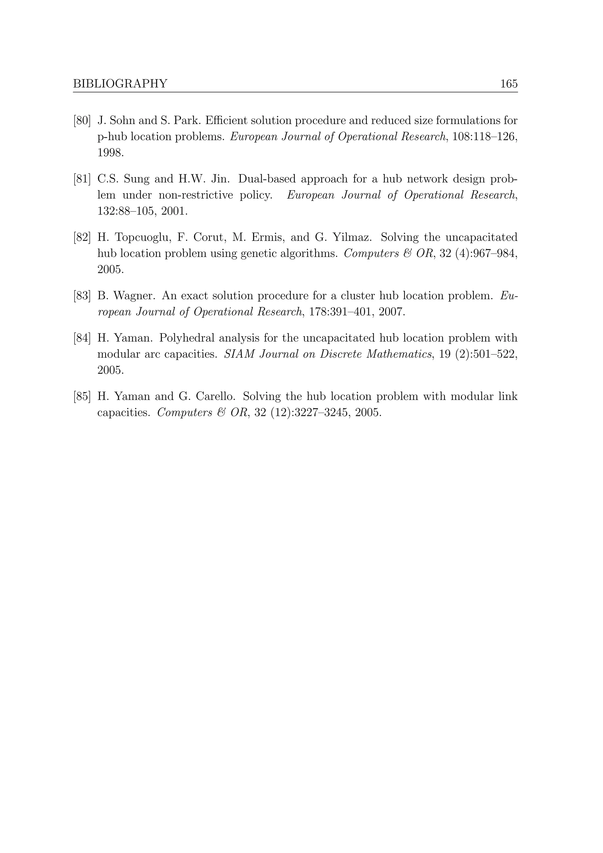 BIBLIOGRAPHY                                                                      165


[80] J. Sohn and S. Park. Eﬃcient solution procedure and reduced size formulations for
     p-hub location problems. European Journal of Operational Research, 108:118–126,
     1998.

[81] C.S. Sung and H.W. Jin. Dual-based approach for a hub network design prob-
     lem under non-restrictive policy. European Journal of Operational Research,
     132:88–105, 2001.

[82] H. Topcuoglu, F. Corut, M. Ermis, and G. Yilmaz. Solving the uncapacitated
     hub location problem using genetic algorithms. Computers & OR, 32 (4):967–984,
     2005.

[83] B. Wagner. An exact solution procedure for a cluster hub location problem. Eu-
     ropean Journal of Operational Research, 178:391–401, 2007.

[84] H. Yaman. Polyhedral analysis for the uncapacitated hub location problem with
     modular arc capacities. SIAM Journal on Discrete Mathematics, 19 (2):501–522,
     2005.

[85] H. Yaman and G. Carello. Solving the hub location problem with modular link
     capacities. Computers & OR, 32 (12):3227–3245, 2005.
 