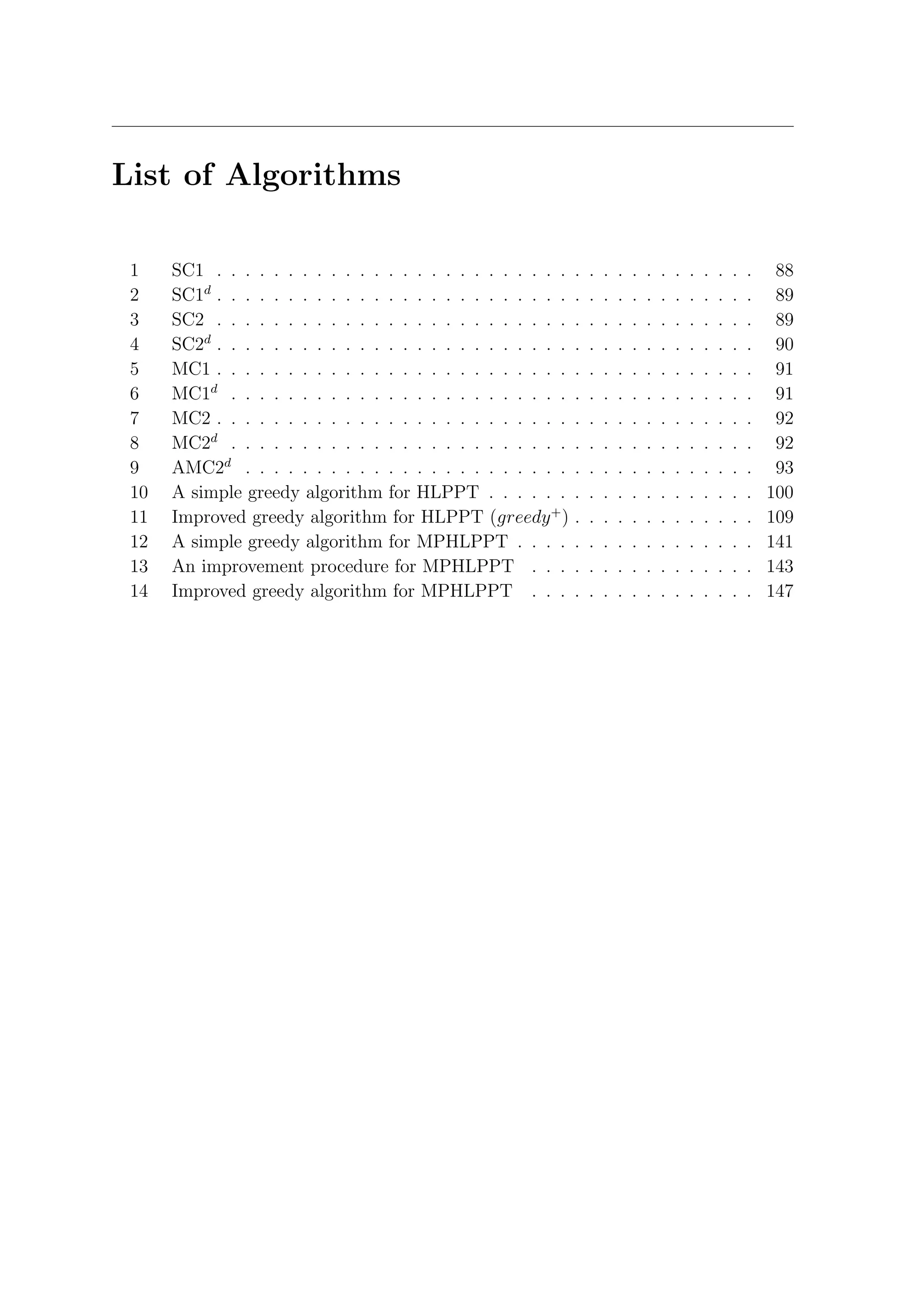 List of Algorithms

 1    SC1 . . . . . . . . . . . . . . . . . . . . . . . . .    .   .   .   .   .   .   .   .   .   .   .   .   .    88
 2    SC1d . . . . . . . . . . . . . . . . . . . . . . . . .   .   .   .   .   .   .   .   .   .   .   .   .   .    89
 3    SC2 . . . . . . . . . . . . . . . . . . . . . . . . .    .   .   .   .   .   .   .   .   .   .   .   .   .    89
 4    SC2d . . . . . . . . . . . . . . . . . . . . . . . . .   .   .   .   .   .   .   .   .   .   .   .   .   .    90
 5    MC1 . . . . . . . . . . . . . . . . . . . . . . . . .    .   .   .   .   .   .   .   .   .   .   .   .   .    91
 6    MC1d . . . . . . . . . . . . . . . . . . . . . . . .     .   .   .   .   .   .   .   .   .   .   .   .   .    91
 7    MC2 . . . . . . . . . . . . . . . . . . . . . . . . .    .   .   .   .   .   .   .   .   .   .   .   .   .    92
 8    MC2d . . . . . . . . . . . . . . . . . . . . . . . .     .   .   .   .   .   .   .   .   .   .   .   .   .    92
 9    AMC2d . . . . . . . . . . . . . . . . . . . . . . .      .   .   .   .   .   .   .   .   .   .   .   .   .    93
 10   A simple greedy algorithm for HLPPT . . . . . .          .   .   .   .   .   .   .   .   .   .   .   .   .   100
 11   Improved greedy algorithm for HLPPT (greedy + )          .   .   .   .   .   .   .   .   .   .   .   .   .   109
 12   A simple greedy algorithm for MPHLPPT . . . .            .   .   .   .   .   .   .   .   .   .   .   .   .   141
 13   An improvement procedure for MPHLPPT . . .               .   .   .   .   .   .   .   .   .   .   .   .   .   143
 14   Improved greedy algorithm for MPHLPPT . . .              .   .   .   .   .   .   .   .   .   .   .   .   .   147
 
