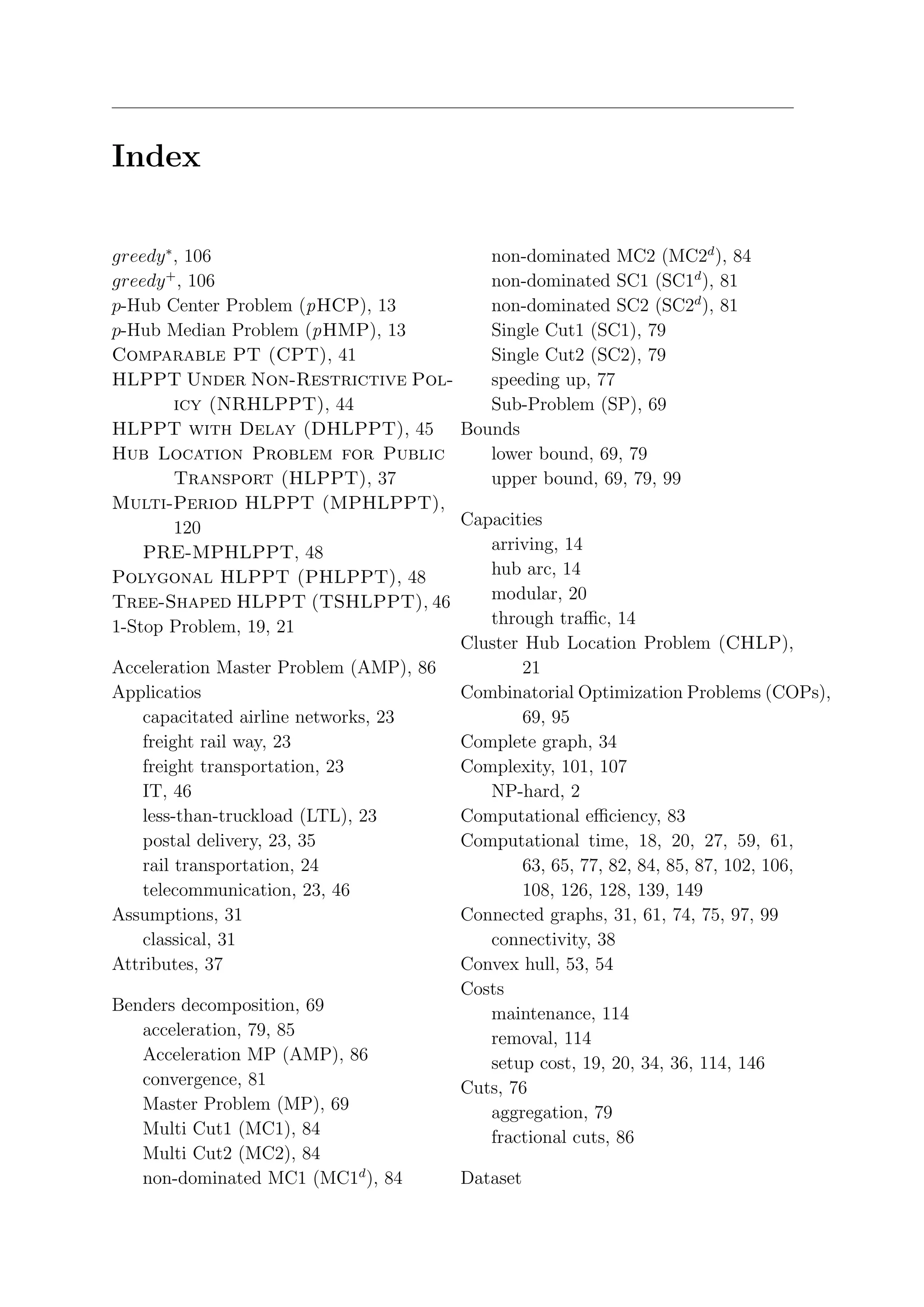 Index

greedy ∗ , 106                           non-dominated MC2 (MC2d ), 84
greedy + , 106                           non-dominated SC1 (SC1d ), 81
p-Hub Center Problem (pHCP), 13          non-dominated SC2 (SC2d ), 81
p-Hub Median Problem (pHMP), 13          Single Cut1 (SC1), 79
Comparable PT (CPT), 41                  Single Cut2 (SC2), 79
HLPPT Under Non-Restrictive Pol-         speeding up, 77
         icy (NRHLPPT), 44               Sub-Problem (SP), 69
HLPPT with Delay (DHLPPT), 45 Bounds
Hub Location Problem for Public          lower bound, 69, 79
         Transport (HLPPT), 37           upper bound, 69, 79, 99
Multi-Period HLPPT (MPHLPPT),
         120                          Capacities
    PRE-MPHLPPT, 48                      arriving, 14
Polygonal HLPPT (PHLPPT), 48             hub arc, 14
Tree-Shaped HLPPT (TSHLPPT), 46          modular, 20
1-Stop Problem, 19, 21                   through traﬃc, 14
                                      Cluster Hub Location Problem (CHLP),
Acceleration Master Problem (AMP), 86         21
Applicatios                           Combinatorial Optimization Problems (COPs),
    capacitated airline networks, 23          69, 95
    freight rail way, 23              Complete graph, 34
    freight transportation, 23        Complexity, 101, 107
    IT, 46                               NP-hard, 2
    less-than-truckload (LTL), 23     Computational eﬃciency, 83
    postal delivery, 23, 35           Computational time, 18, 20, 27, 59, 61,
    rail transportation, 24                   63, 65, 77, 82, 84, 85, 87, 102, 106,
    telecommunication, 23, 46                 108, 126, 128, 139, 149
Assumptions, 31                       Connected graphs, 31, 61, 74, 75, 97, 99
    classical, 31                        connectivity, 38
Attributes, 37                        Convex hull, 53, 54
                                      Costs
Benders decomposition, 69                maintenance, 114
    acceleration, 79, 85                 removal, 114
    Acceleration MP (AMP), 86            setup cost, 19, 20, 34, 36, 114, 146
    convergence, 81                   Cuts, 76
    Master Problem (MP), 69              aggregation, 79
    Multi Cut1 (MC1), 84                 fractional cuts, 86
    Multi Cut2 (MC2), 84
    non-dominated MC1 (MC1d ), 84     Dataset
 