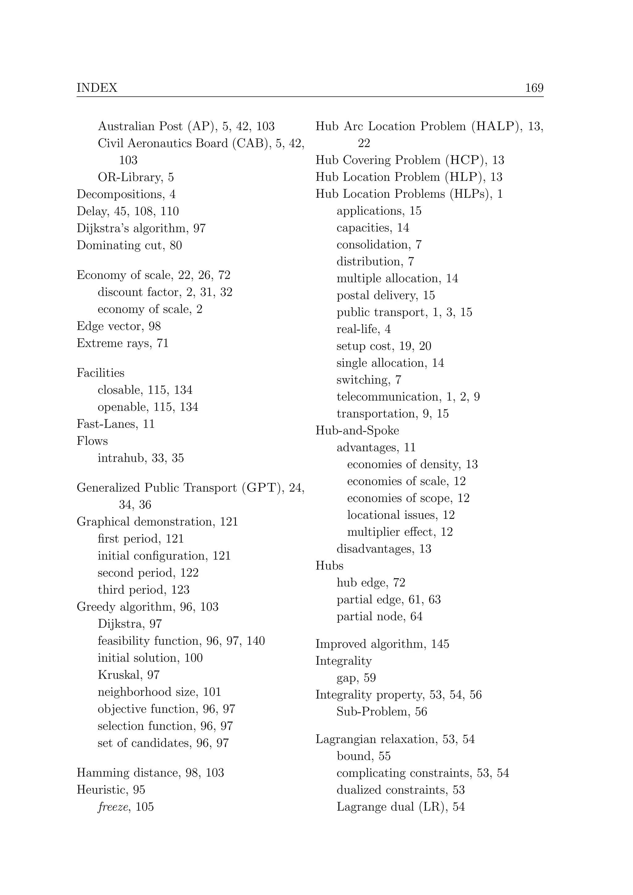 INDEX                                                                   169


    Australian Post (AP), 5, 42, 103    Hub Arc Location Problem (HALP), 13,
    Civil Aeronautics Board (CAB), 5, 42,       22
        103                             Hub Covering Problem (HCP), 13
    OR-Library, 5                       Hub Location Problem (HLP), 13
Decompositions, 4                       Hub Location Problems (HLPs), 1
Delay, 45, 108, 110                         applications, 15
Dijkstra’s algorithm, 97                    capacities, 14
Dominating cut, 80                          consolidation, 7
                                            distribution, 7
Economy of scale, 22, 26, 72                multiple allocation, 14
    discount factor, 2, 31, 32              postal delivery, 15
    economy of scale, 2                     public transport, 1, 3, 15
Edge vector, 98                             real-life, 4
Extreme rays, 71                            setup cost, 19, 20
                                            single allocation, 14
Facilities
                                            switching, 7
    closable, 115, 134
                                            telecommunication, 1, 2, 9
    openable, 115, 134
                                            transportation, 9, 15
Fast-Lanes, 11
                                        Hub-and-Spoke
Flows
                                            advantages, 11
    intrahub, 33, 35                          economies of density, 13
                                              economies of scale, 12
Generalized Public Transport (GPT), 24,
                                              economies of scope, 12
         34, 36
                                              locational issues, 12
Graphical demonstration, 121
                                              multiplier eﬀect, 12
    ﬁrst period, 121
                                            disadvantages, 13
    initial conﬁguration, 121
                                        Hubs
    second period, 122
                                            hub edge, 72
    third period, 123
                                            partial edge, 61, 63
Greedy algorithm, 96, 103
                                            partial node, 64
    Dijkstra, 97
    feasibility function, 96, 97, 140   Improved algorithm, 145
    initial solution, 100               Integrality
    Kruskal, 97                             gap, 59
    neighborhood size, 101              Integrality property, 53, 54, 56
    objective function, 96, 97              Sub-Problem, 56
    selection function, 96, 97
    set of candidates, 96, 97           Lagrangian relaxation, 53, 54
                                            bound, 55
Hamming distance, 98, 103                   complicating constraints, 53, 54
Heuristic, 95                               dualized constraints, 53
    freeze, 105                             Lagrange dual (LR), 54
 
