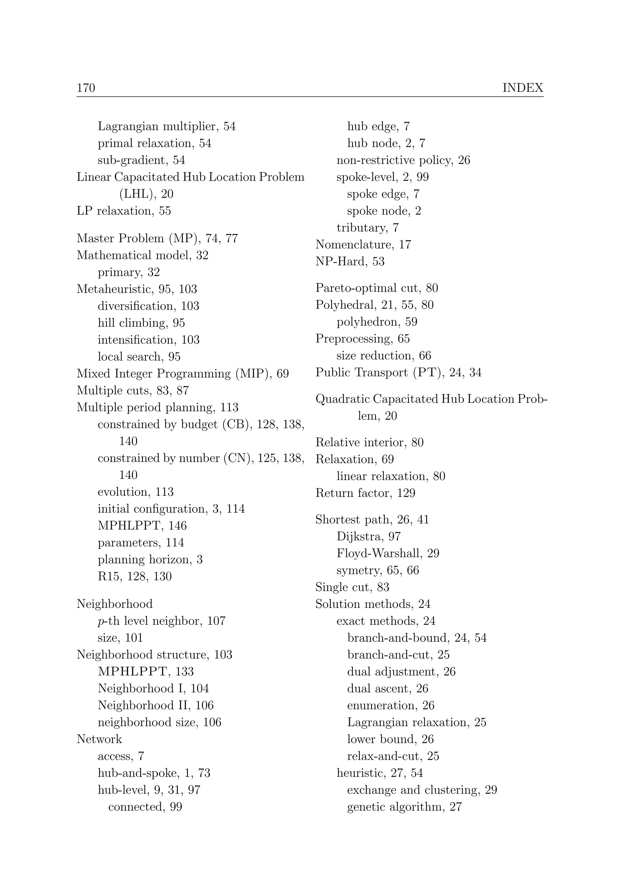 170                                                                            INDEX


    Lagrangian multiplier, 54                   hub edge, 7
    primal relaxation, 54                       hub node, 2, 7
    sub-gradient, 54                          non-restrictive policy, 26
Linear Capacitated Hub Location Problem       spoke-level, 2, 99
        (LHL), 20                               spoke edge, 7
LP relaxation, 55                               spoke node, 2
                                              tributary, 7
Master Problem (MP), 74, 77                Nomenclature, 17
Mathematical model, 32                     NP-Hard, 53
   primary, 32
Metaheuristic, 95, 103                     Pareto-optimal cut, 80
   diversiﬁcation, 103                     Polyhedral, 21, 55, 80
   hill climbing, 95                           polyhedron, 59
   intensiﬁcation, 103                     Preprocessing, 65
   local search, 95                            size reduction, 66
Mixed Integer Programming (MIP), 69        Public Transport (PT), 24, 34
Multiple cuts, 83, 87
                                           Quadratic Capacitated Hub Location Prob-
Multiple period planning, 113
                                                 lem, 20
   constrained by budget (CB), 128, 138,
        140                                Relative interior, 80
   constrained by number (CN), 125, 138,   Relaxation, 69
        140                                   linear relaxation, 80
   evolution, 113                          Return factor, 129
   initial conﬁguration, 3, 114
   MPHLPPT, 146                            Shortest path, 26, 41
   parameters, 114                             Dijkstra, 97
   planning horizon, 3                         Floyd-Warshall, 29
   R15, 128, 130                               symetry, 65, 66
                                           Single cut, 83
Neighborhood                               Solution methods, 24
   p-th level neighbor, 107                    exact methods, 24
   size, 101                                     branch-and-bound, 24, 54
Neighborhood structure, 103                      branch-and-cut, 25
   MPHLPPT, 133                                  dual adjustment, 26
   Neighborhood I, 104                           dual ascent, 26
   Neighborhood II, 106                          enumeration, 26
   neighborhood size, 106                        Lagrangian relaxation, 25
Network                                          lower bound, 26
   access, 7                                     relax-and-cut, 25
   hub-and-spoke, 1, 73                        heuristic, 27, 54
   hub-level, 9, 31, 97                          exchange and clustering, 29
     connected, 99                               genetic algorithm, 27
 