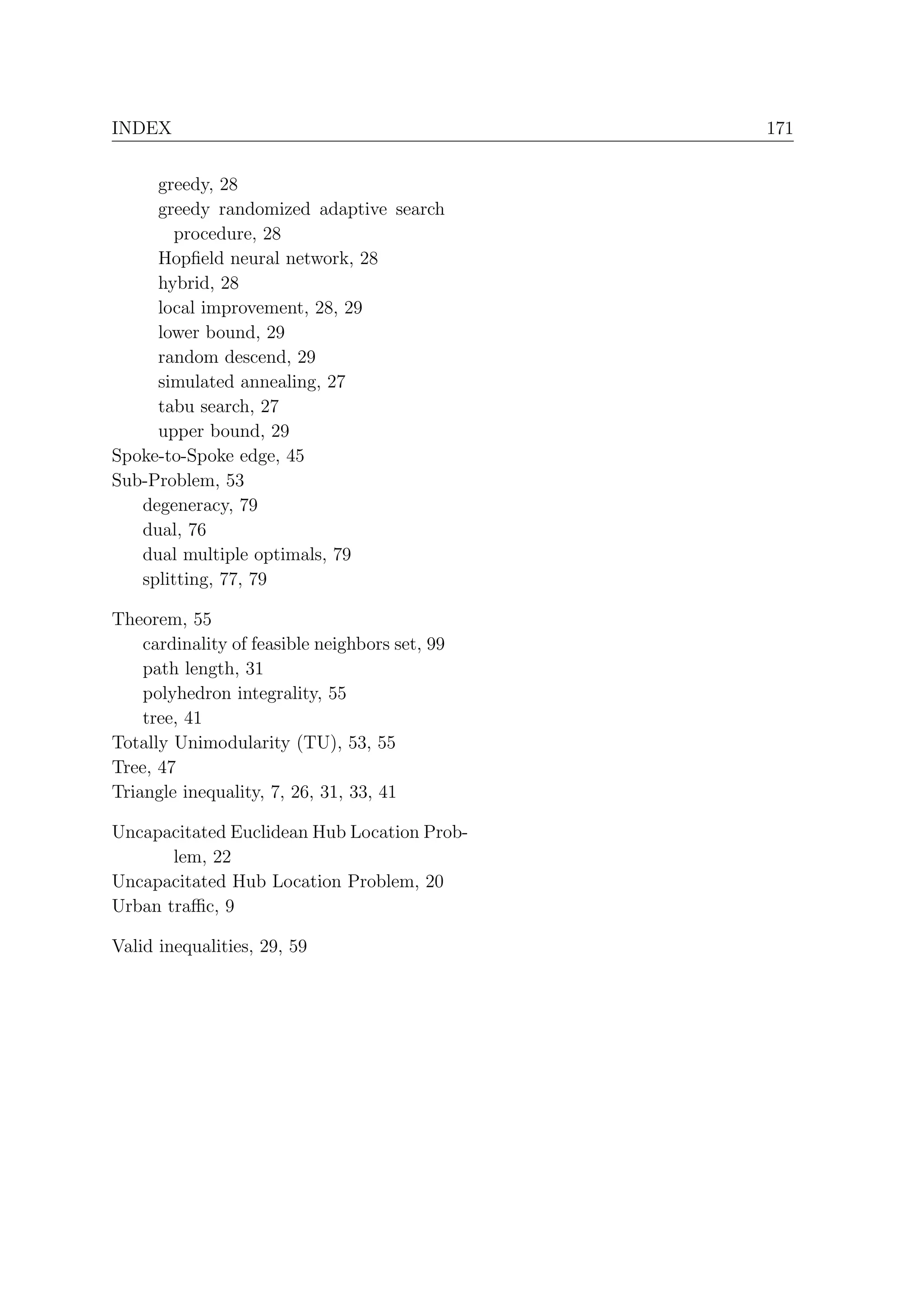 INDEX                                           171


     greedy, 28
     greedy randomized adaptive search
        procedure, 28
     Hopﬁeld neural network, 28
     hybrid, 28
     local improvement, 28, 29
     lower bound, 29
     random descend, 29
     simulated annealing, 27
     tabu search, 27
     upper bound, 29
Spoke-to-Spoke edge, 45
Sub-Problem, 53
   degeneracy, 79
   dual, 76
   dual multiple optimals, 79
   splitting, 77, 79

Theorem, 55
    cardinality of feasible neighbors set, 99
    path length, 31
    polyhedron integrality, 55
    tree, 41
Totally Unimodularity (TU), 53, 55
Tree, 47
Triangle inequality, 7, 26, 31, 33, 41

Uncapacitated Euclidean Hub Location Prob-
       lem, 22
Uncapacitated Hub Location Problem, 20
Urban traﬃc, 9

Valid inequalities, 29, 59
 