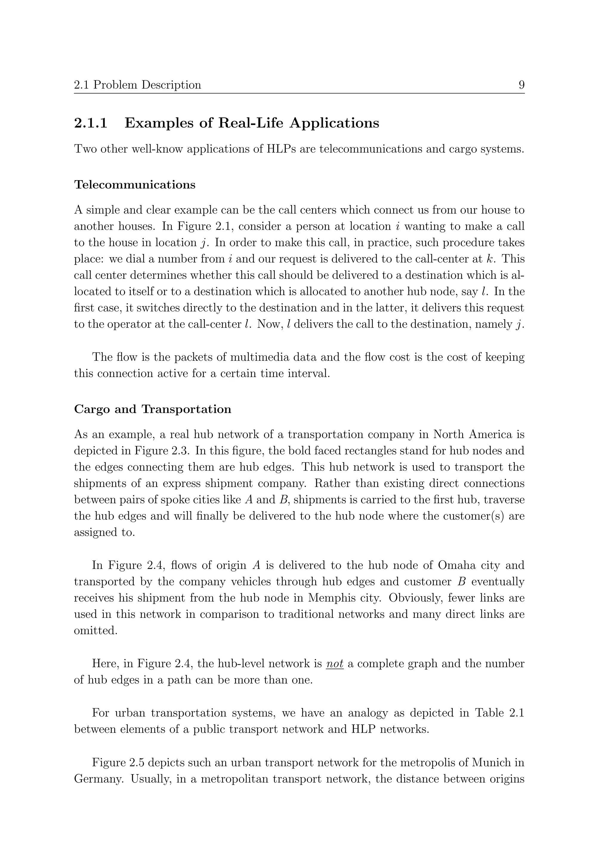 2.1 Problem Description                                                                     9


2.1.1     Examples of Real-Life Applications
Two other well-know applications of HLPs are telecommunications and cargo systems.

Telecommunications

A simple and clear example can be the call centers which connect us from our house to
another houses. In Figure 2.1, consider a person at location i wanting to make a call
to the house in location j. In order to make this call, in practice, such procedure takes
place: we dial a number from i and our request is delivered to the call-center at k. This
call center determines whether this call should be delivered to a destination which is al-
located to itself or to a destination which is allocated to another hub node, say l. In the
ﬁrst case, it switches directly to the destination and in the latter, it delivers this request
to the operator at the call-center l. Now, l delivers the call to the destination, namely j.

    The ﬂow is the packets of multimedia data and the ﬂow cost is the cost of keeping
this connection active for a certain time interval.

Cargo and Transportation

As an example, a real hub network of a transportation company in North America is
depicted in Figure 2.3. In this ﬁgure, the bold faced rectangles stand for hub nodes and
the edges connecting them are hub edges. This hub network is used to transport the
shipments of an express shipment company. Rather than existing direct connections
between pairs of spoke cities like A and B, shipments is carried to the ﬁrst hub, traverse
the hub edges and will ﬁnally be delivered to the hub node where the customer(s) are
assigned to.

   In Figure 2.4, ﬂows of origin A is delivered to the hub node of Omaha city and
transported by the company vehicles through hub edges and customer B eventually
receives his shipment from the hub node in Memphis city. Obviously, fewer links are
used in this network in comparison to traditional networks and many direct links are
omitted.

    Here, in Figure 2.4, the hub-level network is not a complete graph and the number
of hub edges in a path can be more than one.

   For urban transportation systems, we have an analogy as depicted in Table 2.1
between elements of a public transport network and HLP networks.

   Figure 2.5 depicts such an urban transport network for the metropolis of Munich in
Germany. Usually, in a metropolitan transport network, the distance between origins
 