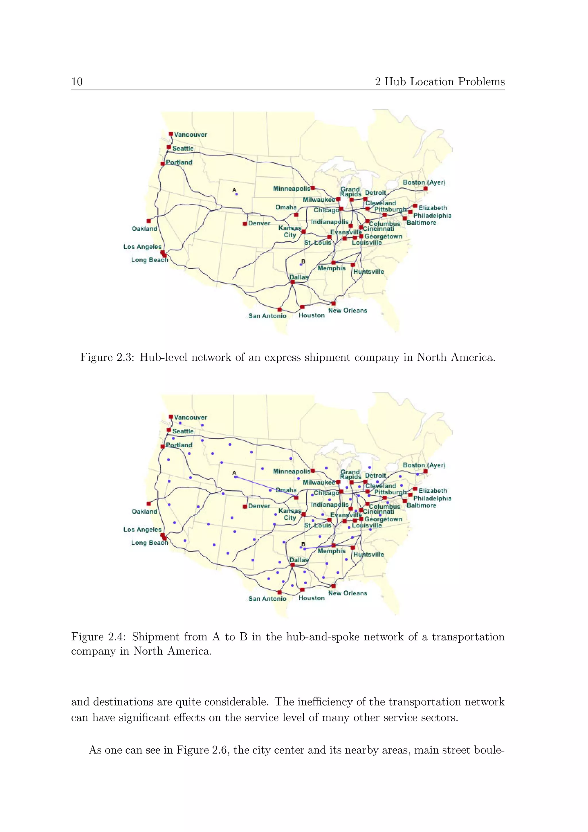 10                                                              2 Hub Location Problems




 Figure 2.3: Hub-level network of an express shipment company in North America.




Figure 2.4: Shipment from A to B in the hub-and-spoke network of a transportation
company in North America.



and destinations are quite considerable. The ineﬃciency of the transportation network
can have signiﬁcant eﬀects on the service level of many other service sectors.

     As one can see in Figure 2.6, the city center and its nearby areas, main street boule-
 