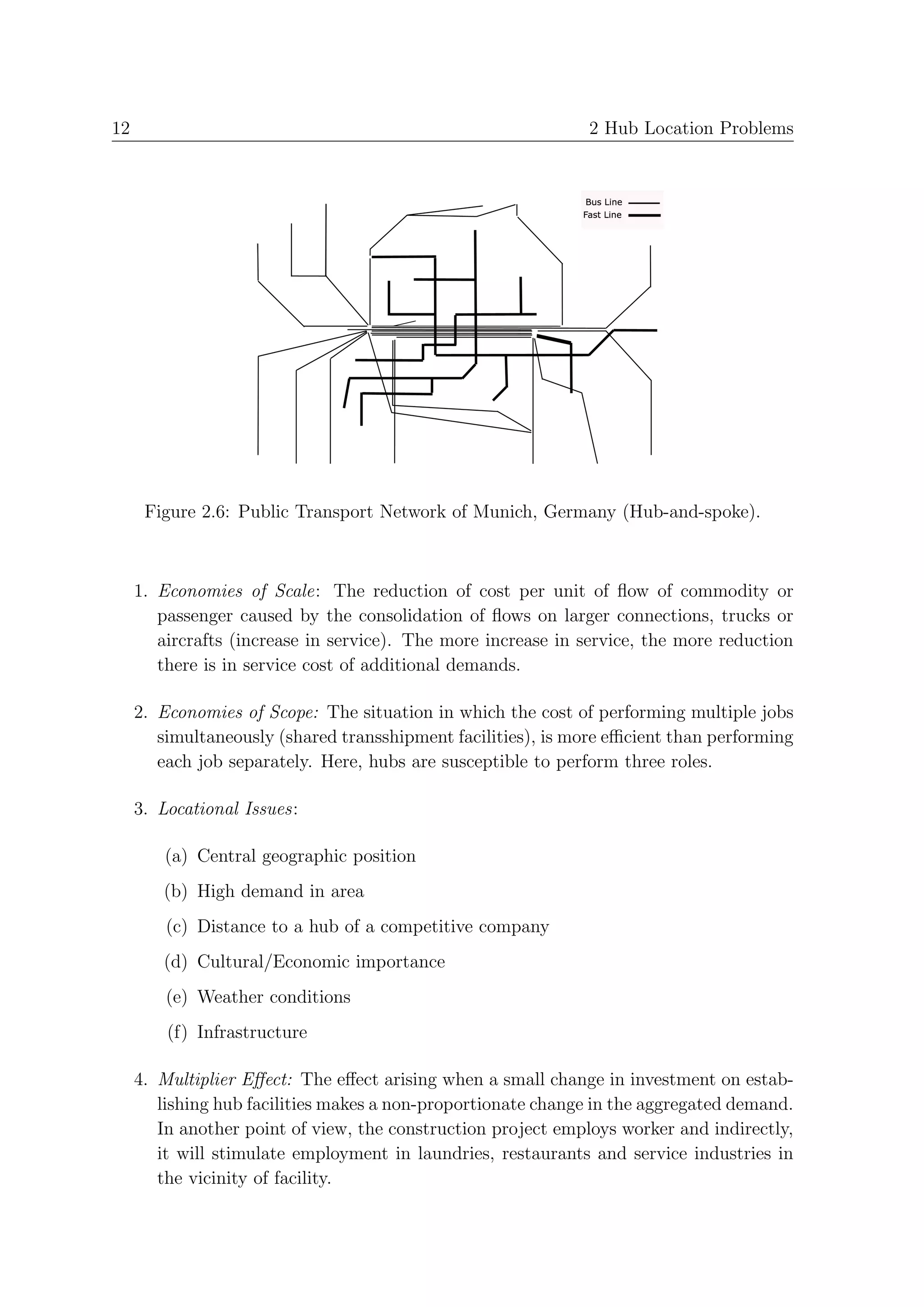 12                                                            2 Hub Location Problems




      Figure 2.6: Public Transport Network of Munich, Germany (Hub-and-spoke).



     1. Economies of Scale: The reduction of cost per unit of ﬂow of commodity or
        passenger caused by the consolidation of ﬂows on larger connections, trucks or
        aircrafts (increase in service). The more increase in service, the more reduction
        there is in service cost of additional demands.

     2. Economies of Scope: The situation in which the cost of performing multiple jobs
        simultaneously (shared transshipment facilities), is more eﬃcient than performing
        each job separately. Here, hubs are susceptible to perform three roles.

     3. Locational Issues:

        (a) Central geographic position
        (b) High demand in area
         (c) Distance to a hub of a competitive company
        (d) Cultural/Economic importance
         (e) Weather conditions
         (f) Infrastructure

     4. Multiplier Eﬀect: The eﬀect arising when a small change in investment on estab-
        lishing hub facilities makes a non-proportionate change in the aggregated demand.
        In another point of view, the construction project employs worker and indirectly,
        it will stimulate employment in laundries, restaurants and service industries in
        the vicinity of facility.
 