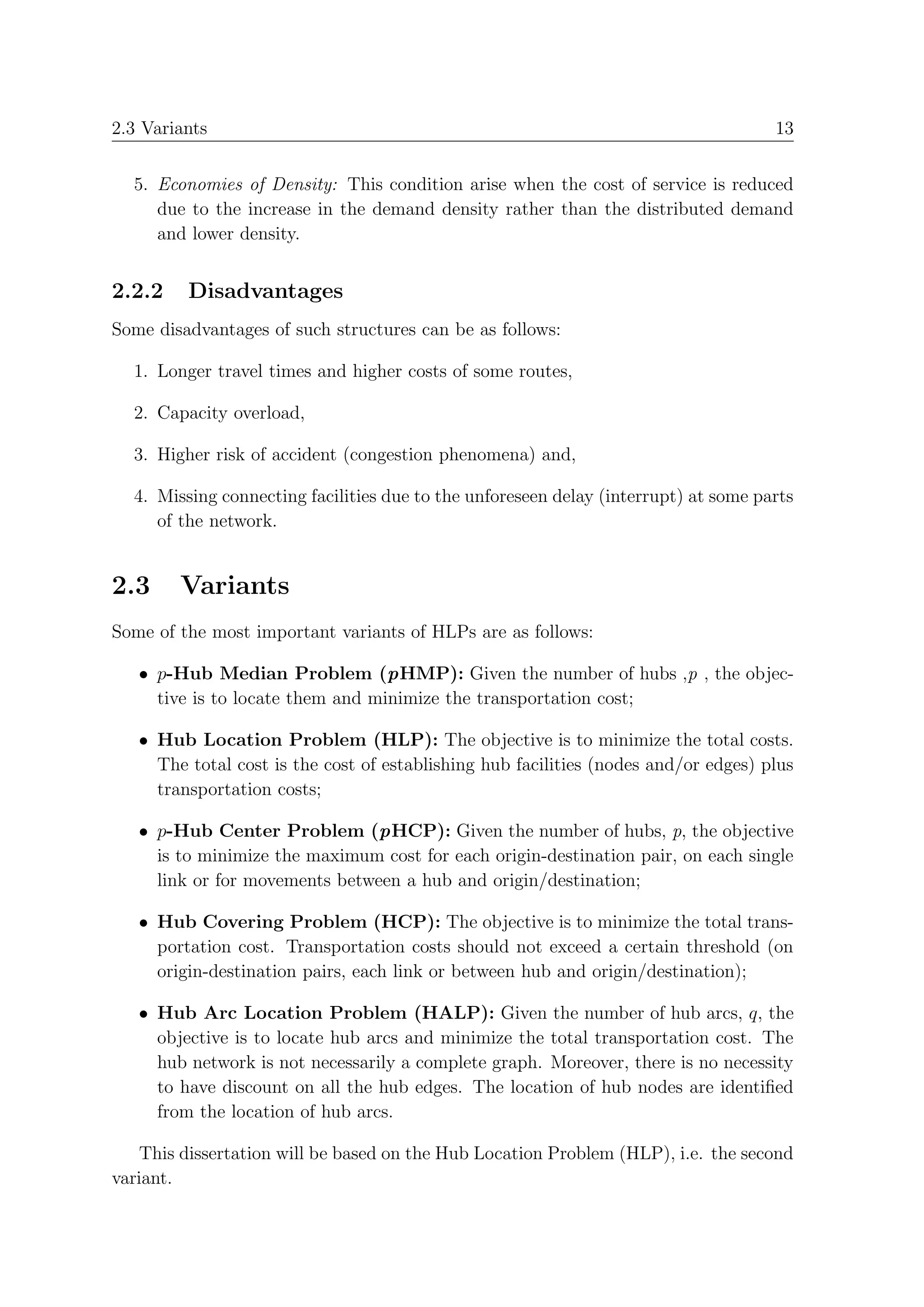2.3 Variants                                                                         13


  5. Economies of Density: This condition arise when the cost of service is reduced
     due to the increase in the demand density rather than the distributed demand
     and lower density.


2.2.2    Disadvantages
Some disadvantages of such structures can be as follows:

  1. Longer travel times and higher costs of some routes,

  2. Capacity overload,

  3. Higher risk of accident (congestion phenomena) and,

  4. Missing connecting facilities due to the unforeseen delay (interrupt) at some parts
     of the network.


2.3     Variants
Some of the most important variants of HLPs are as follows:

   • p-Hub Median Problem (pHMP): Given the number of hubs ,p , the objec-
     tive is to locate them and minimize the transportation cost;

   • Hub Location Problem (HLP): The objective is to minimize the total costs.
     The total cost is the cost of establishing hub facilities (nodes and/or edges) plus
     transportation costs;

   • p-Hub Center Problem (pHCP): Given the number of hubs, p, the objective
     is to minimize the maximum cost for each origin-destination pair, on each single
     link or for movements between a hub and origin/destination;

   • Hub Covering Problem (HCP): The objective is to minimize the total trans-
     portation cost. Transportation costs should not exceed a certain threshold (on
     origin-destination pairs, each link or between hub and origin/destination);

   • Hub Arc Location Problem (HALP): Given the number of hub arcs, q, the
     objective is to locate hub arcs and minimize the total transportation cost. The
     hub network is not necessarily a complete graph. Moreover, there is no necessity
     to have discount on all the hub edges. The location of hub nodes are identiﬁed
     from the location of hub arcs.

   This dissertation will be based on the Hub Location Problem (HLP), i.e. the second
variant.
 