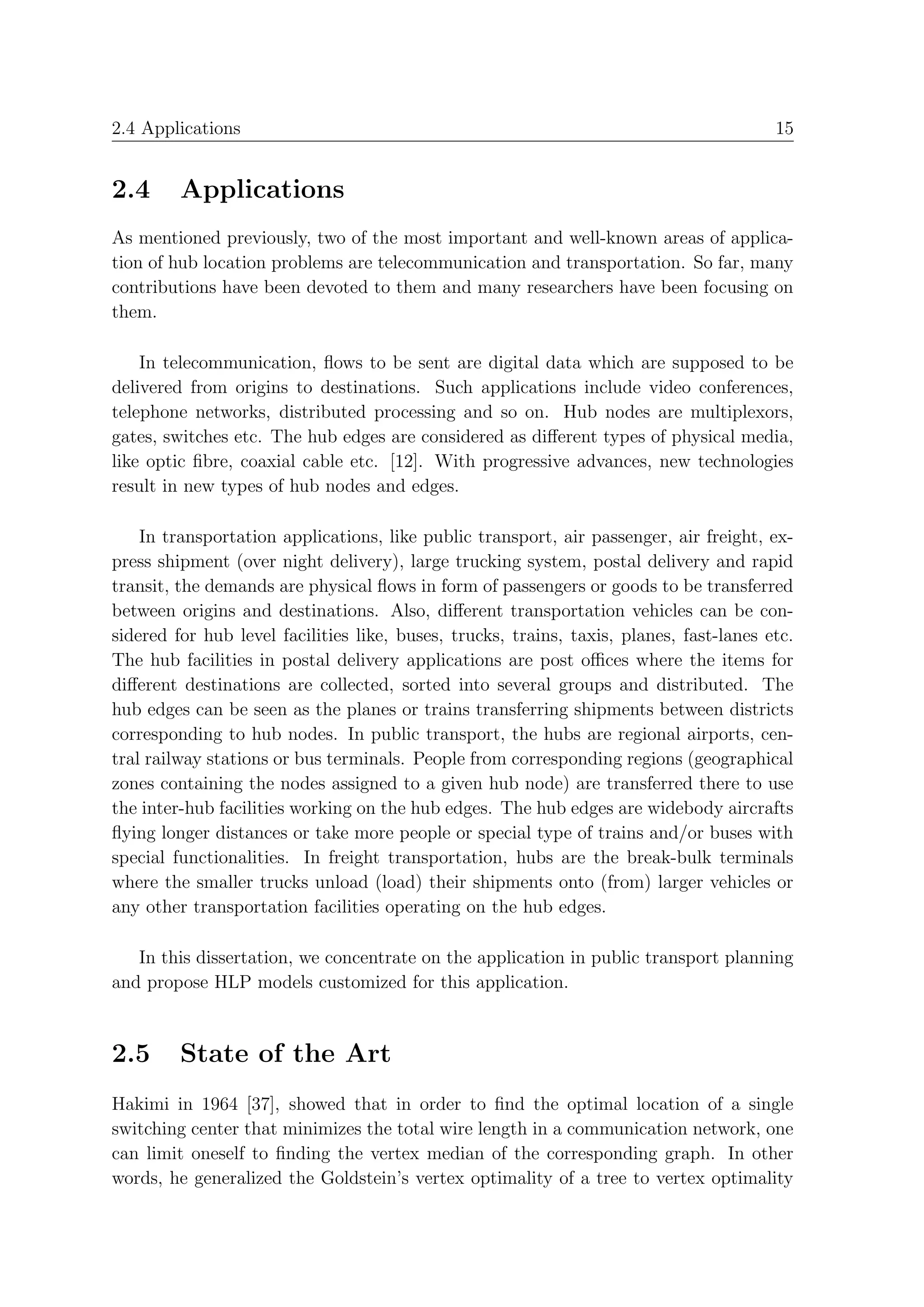 2.4 Applications                                                                         15


2.4      Applications
As mentioned previously, two of the most important and well-known areas of applica-
tion of hub location problems are telecommunication and transportation. So far, many
contributions have been devoted to them and many researchers have been focusing on
them.

    In telecommunication, ﬂows to be sent are digital data which are supposed to be
delivered from origins to destinations. Such applications include video conferences,
telephone networks, distributed processing and so on. Hub nodes are multiplexors,
gates, switches etc. The hub edges are considered as diﬀerent types of physical media,
like optic ﬁbre, coaxial cable etc. [12]. With progressive advances, new technologies
result in new types of hub nodes and edges.

    In transportation applications, like public transport, air passenger, air freight, ex-
press shipment (over night delivery), large trucking system, postal delivery and rapid
transit, the demands are physical ﬂows in form of passengers or goods to be transferred
between origins and destinations. Also, diﬀerent transportation vehicles can be con-
sidered for hub level facilities like, buses, trucks, trains, taxis, planes, fast-lanes etc.
The hub facilities in postal delivery applications are post oﬃces where the items for
diﬀerent destinations are collected, sorted into several groups and distributed. The
hub edges can be seen as the planes or trains transferring shipments between districts
corresponding to hub nodes. In public transport, the hubs are regional airports, cen-
tral railway stations or bus terminals. People from corresponding regions (geographical
zones containing the nodes assigned to a given hub node) are transferred there to use
the inter-hub facilities working on the hub edges. The hub edges are widebody aircrafts
ﬂying longer distances or take more people or special type of trains and/or buses with
special functionalities. In freight transportation, hubs are the break-bulk terminals
where the smaller trucks unload (load) their shipments onto (from) larger vehicles or
any other transportation facilities operating on the hub edges.

   In this dissertation, we concentrate on the application in public transport planning
and propose HLP models customized for this application.


2.5      State of the Art
Hakimi in 1964 [37], showed that in order to ﬁnd the optimal location of a single
switching center that minimizes the total wire length in a communication network, one
can limit oneself to ﬁnding the vertex median of the corresponding graph. In other
words, he generalized the Goldstein’s vertex optimality of a tree to vertex optimality
 
