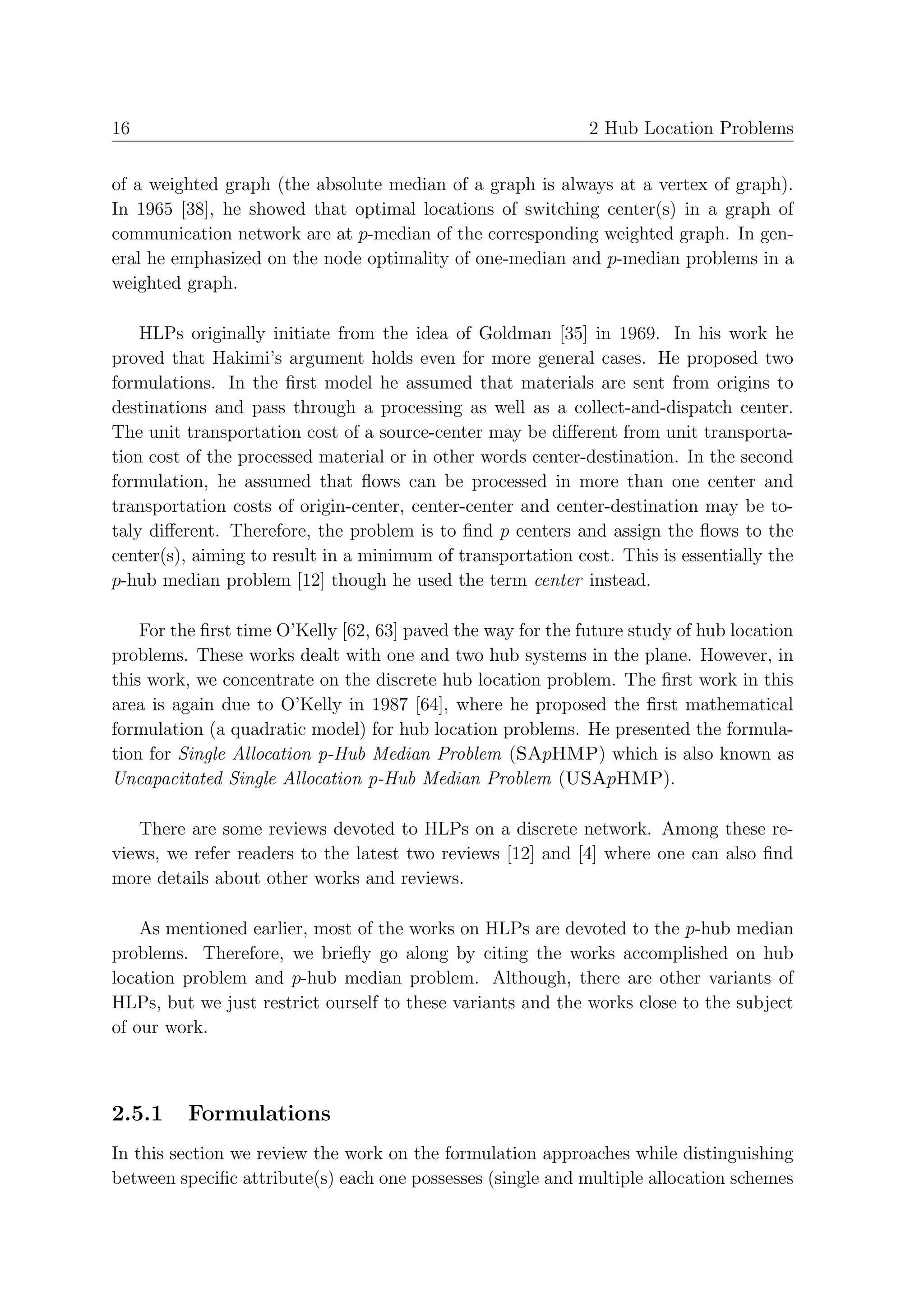 16                                                            2 Hub Location Problems


of a weighted graph (the absolute median of a graph is always at a vertex of graph).
In 1965 [38], he showed that optimal locations of switching center(s) in a graph of
communication network are at p-median of the corresponding weighted graph. In gen-
eral he emphasized on the node optimality of one-median and p-median problems in a
weighted graph.

    HLPs originally initiate from the idea of Goldman [35] in 1969. In his work he
proved that Hakimi’s argument holds even for more general cases. He proposed two
formulations. In the ﬁrst model he assumed that materials are sent from origins to
destinations and pass through a processing as well as a collect-and-dispatch center.
The unit transportation cost of a source-center may be diﬀerent from unit transporta-
tion cost of the processed material or in other words center-destination. In the second
formulation, he assumed that ﬂows can be processed in more than one center and
transportation costs of origin-center, center-center and center-destination may be to-
taly diﬀerent. Therefore, the problem is to ﬁnd p centers and assign the ﬂows to the
center(s), aiming to result in a minimum of transportation cost. This is essentially the
p-hub median problem [12] though he used the term center instead.

    For the ﬁrst time O’Kelly [62, 63] paved the way for the future study of hub location
problems. These works dealt with one and two hub systems in the plane. However, in
this work, we concentrate on the discrete hub location problem. The ﬁrst work in this
area is again due to O’Kelly in 1987 [64], where he proposed the ﬁrst mathematical
formulation (a quadratic model) for hub location problems. He presented the formula-
tion for Single Allocation p-Hub Median Problem (SApHMP) which is also known as
Uncapacitated Single Allocation p-Hub Median Problem (USApHMP).

   There are some reviews devoted to HLPs on a discrete network. Among these re-
views, we refer readers to the latest two reviews [12] and [4] where one can also ﬁnd
more details about other works and reviews.

    As mentioned earlier, most of the works on HLPs are devoted to the p-hub median
problems. Therefore, we brieﬂy go along by citing the works accomplished on hub
location problem and p-hub median problem. Although, there are other variants of
HLPs, but we just restrict ourself to these variants and the works close to the subject
of our work.



2.5.1    Formulations
In this section we review the work on the formulation approaches while distinguishing
between speciﬁc attribute(s) each one possesses (single and multiple allocation schemes
 