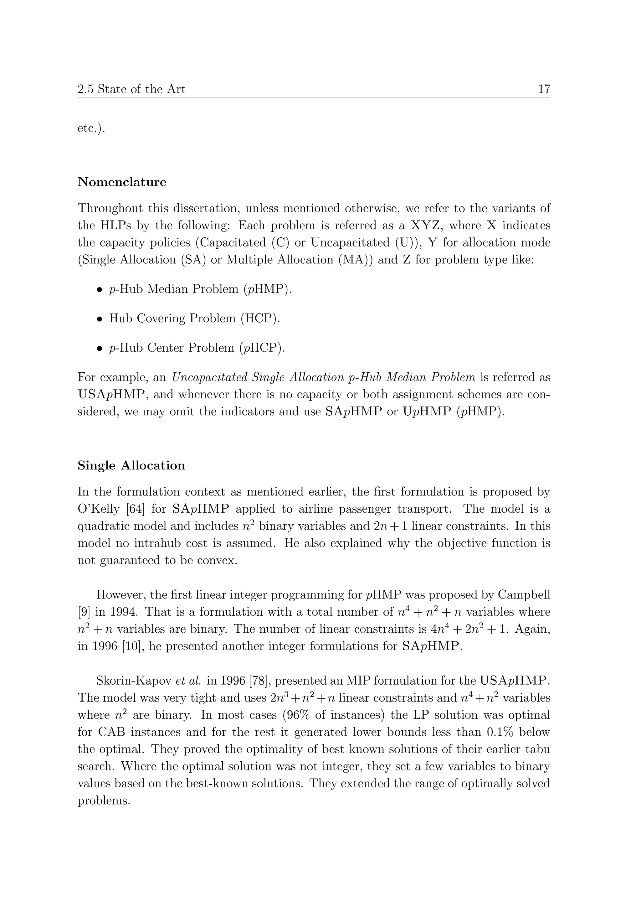 2.5 State of the Art                                                                17


etc.).



Nomenclature

Throughout this dissertation, unless mentioned otherwise, we refer to the variants of
the HLPs by the following: Each problem is referred as a XYZ, where X indicates
the capacity policies (Capacitated (C) or Uncapacitated (U)), Y for allocation mode
(Single Allocation (SA) or Multiple Allocation (MA)) and Z for problem type like:

    • p-Hub Median Problem (pHMP).

    • Hub Covering Problem (HCP).

    • p-Hub Center Problem (pHCP).

For example, an Uncapacitated Single Allocation p-Hub Median Problem is referred as
USApHMP, and whenever there is no capacity or both assignment schemes are con-
sidered, we may omit the indicators and use SApHMP or UpHMP (pHMP).



Single Allocation

In the formulation context as mentioned earlier, the ﬁrst formulation is proposed by
O’Kelly [64] for SApHMP applied to airline passenger transport. The model is a
quadratic model and includes n2 binary variables and 2n + 1 linear constraints. In this
model no intrahub cost is assumed. He also explained why the objective function is
not guaranteed to be convex.

    However, the ﬁrst linear integer programming for pHMP was proposed by Campbell
[9] in 1994. That is a formulation with a total number of n4 + n2 + n variables where
n2 + n variables are binary. The number of linear constraints is 4n4 + 2n2 + 1. Again,
in 1996 [10], he presented another integer formulations for SApHMP.

    Skorin-Kapov et al. in 1996 [78], presented an MIP formulation for the USApHMP.
The model was very tight and uses 2n3 + n2 + n linear constraints and n4 + n2 variables
where n2 are binary. In most cases (96% of instances) the LP solution was optimal
for CAB instances and for the rest it generated lower bounds less than 0.1% below
the optimal. They proved the optimality of best known solutions of their earlier tabu
search. Where the optimal solution was not integer, they set a few variables to binary
values based on the best-known solutions. They extended the range of optimally solved
problems.
 