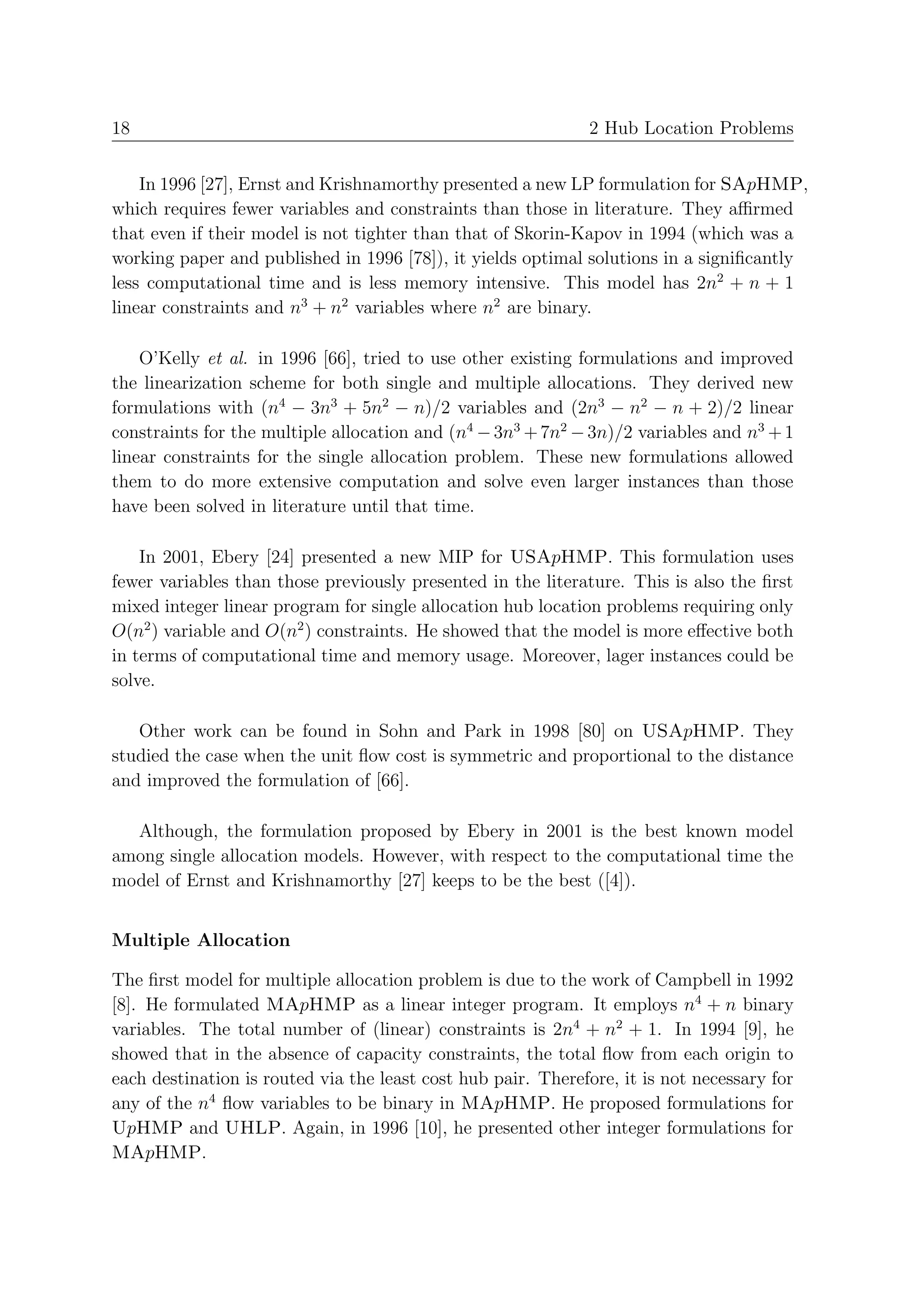18                                                             2 Hub Location Problems


    In 1996 [27], Ernst and Krishnamorthy presented a new LP formulation for SApHMP,
which requires fewer variables and constraints than those in literature. They aﬃrmed
that even if their model is not tighter than that of Skorin-Kapov in 1994 (which was a
working paper and published in 1996 [78]), it yields optimal solutions in a signiﬁcantly
less computational time and is less memory intensive. This model has 2n2 + n + 1
linear constraints and n3 + n2 variables where n2 are binary.

    O’Kelly et al. in 1996 [66], tried to use other existing formulations and improved
the linearization scheme for both single and multiple allocations. They derived new
formulations with (n4 − 3n3 + 5n2 − n)/2 variables and (2n3 − n2 − n + 2)/2 linear
constraints for the multiple allocation and (n4 − 3n3 + 7n2 − 3n)/2 variables and n3 + 1
linear constraints for the single allocation problem. These new formulations allowed
them to do more extensive computation and solve even larger instances than those
have been solved in literature until that time.

    In 2001, Ebery [24] presented a new MIP for USApHMP. This formulation uses
fewer variables than those previously presented in the literature. This is also the ﬁrst
mixed integer linear program for single allocation hub location problems requiring only
O(n2 ) variable and O(n2 ) constraints. He showed that the model is more eﬀective both
in terms of computational time and memory usage. Moreover, lager instances could be
solve.

   Other work can be found in Sohn and Park in 1998 [80] on USApHMP. They
studied the case when the unit ﬂow cost is symmetric and proportional to the distance
and improved the formulation of [66].

  Although, the formulation proposed by Ebery in 2001 is the best known model
among single allocation models. However, with respect to the computational time the
model of Ernst and Krishnamorthy [27] keeps to be the best ([4]).


Multiple Allocation

The ﬁrst model for multiple allocation problem is due to the work of Campbell in 1992
[8]. He formulated MApHMP as a linear integer program. It employs n4 + n binary
variables. The total number of (linear) constraints is 2n4 + n2 + 1. In 1994 [9], he
showed that in the absence of capacity constraints, the total ﬂow from each origin to
each destination is routed via the least cost hub pair. Therefore, it is not necessary for
any of the n4 ﬂow variables to be binary in MApHMP. He proposed formulations for
UpHMP and UHLP. Again, in 1996 [10], he presented other integer formulations for
MApHMP.
 