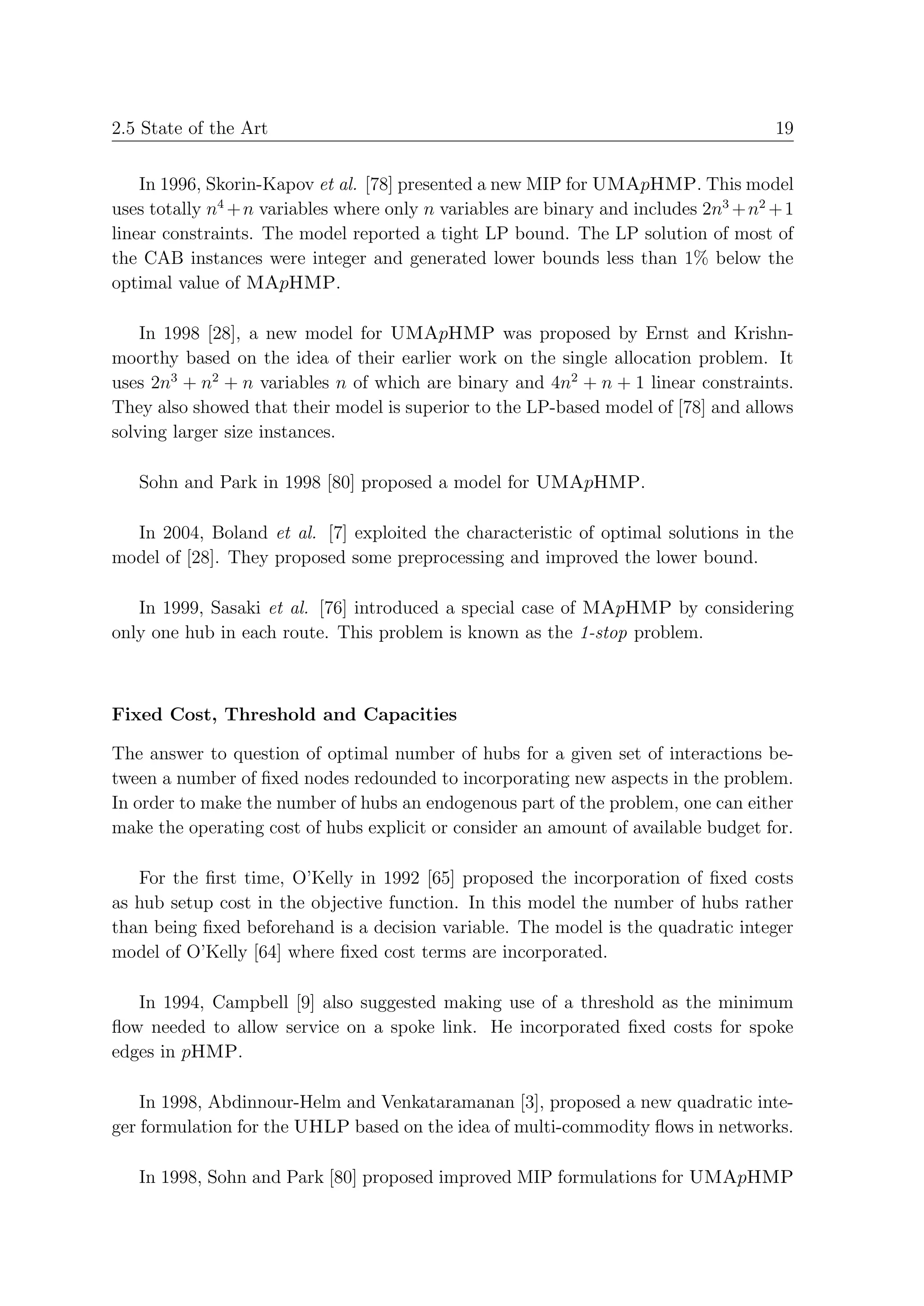 2.5 State of the Art                                                                  19


    In 1996, Skorin-Kapov et al. [78] presented a new MIP for UMApHMP. This model
uses totally n4 + n variables where only n variables are binary and includes 2n3 + n2 + 1
linear constraints. The model reported a tight LP bound. The LP solution of most of
the CAB instances were integer and generated lower bounds less than 1% below the
optimal value of MApHMP.

    In 1998 [28], a new model for UMApHMP was proposed by Ernst and Krishn-
moorthy based on the idea of their earlier work on the single allocation problem. It
uses 2n3 + n2 + n variables n of which are binary and 4n2 + n + 1 linear constraints.
They also showed that their model is superior to the LP-based model of [78] and allows
solving larger size instances.

   Sohn and Park in 1998 [80] proposed a model for UMApHMP.

  In 2004, Boland et al. [7] exploited the characteristic of optimal solutions in the
model of [28]. They proposed some preprocessing and improved the lower bound.

   In 1999, Sasaki et al. [76] introduced a special case of MApHMP by considering
only one hub in each route. This problem is known as the 1-stop problem.



Fixed Cost, Threshold and Capacities

The answer to question of optimal number of hubs for a given set of interactions be-
tween a number of ﬁxed nodes redounded to incorporating new aspects in the problem.
In order to make the number of hubs an endogenous part of the problem, one can either
make the operating cost of hubs explicit or consider an amount of available budget for.

   For the ﬁrst time, O’Kelly in 1992 [65] proposed the incorporation of ﬁxed costs
as hub setup cost in the objective function. In this model the number of hubs rather
than being ﬁxed beforehand is a decision variable. The model is the quadratic integer
model of O’Kelly [64] where ﬁxed cost terms are incorporated.

   In 1994, Campbell [9] also suggested making use of a threshold as the minimum
ﬂow needed to allow service on a spoke link. He incorporated ﬁxed costs for spoke
edges in pHMP.

    In 1998, Abdinnour-Helm and Venkataramanan [3], proposed a new quadratic inte-
ger formulation for the UHLP based on the idea of multi-commodity ﬂows in networks.

   In 1998, Sohn and Park [80] proposed improved MIP formulations for UMApHMP
 