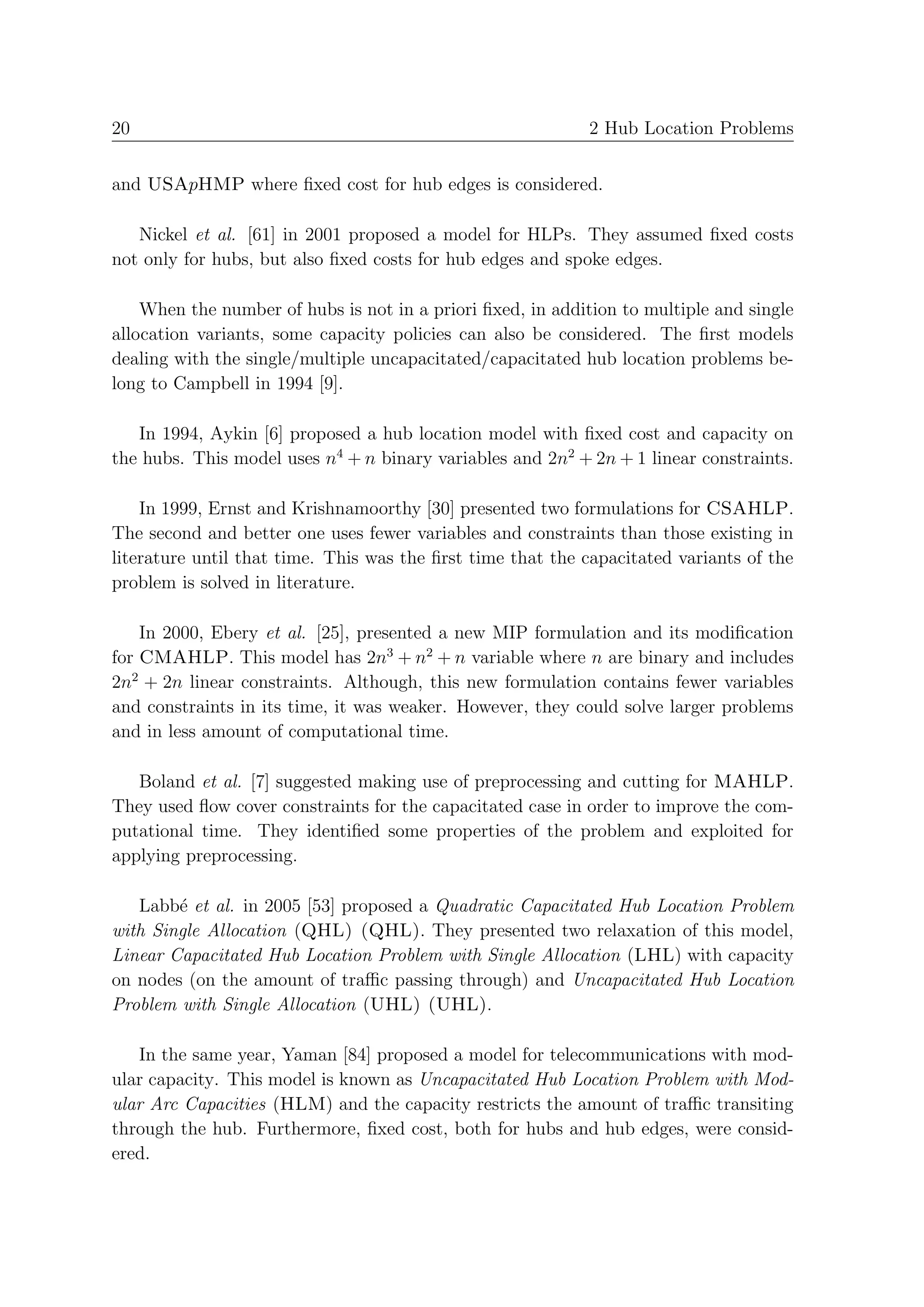 20                                                          2 Hub Location Problems


and USApHMP where ﬁxed cost for hub edges is considered.

   Nickel et al. [61] in 2001 proposed a model for HLPs. They assumed ﬁxed costs
not only for hubs, but also ﬁxed costs for hub edges and spoke edges.

    When the number of hubs is not in a priori ﬁxed, in addition to multiple and single
allocation variants, some capacity policies can also be considered. The ﬁrst models
dealing with the single/multiple uncapacitated/capacitated hub location problems be-
long to Campbell in 1994 [9].

   In 1994, Aykin [6] proposed a hub location model with ﬁxed cost and capacity on
the hubs. This model uses n4 + n binary variables and 2n2 + 2n + 1 linear constraints.

    In 1999, Ernst and Krishnamoorthy [30] presented two formulations for CSAHLP.
The second and better one uses fewer variables and constraints than those existing in
literature until that time. This was the ﬁrst time that the capacitated variants of the
problem is solved in literature.

    In 2000, Ebery et al. [25], presented a new MIP formulation and its modiﬁcation
for CMAHLP. This model has 2n3 + n2 + n variable where n are binary and includes
2n2 + 2n linear constraints. Although, this new formulation contains fewer variables
and constraints in its time, it was weaker. However, they could solve larger problems
and in less amount of computational time.

   Boland et al. [7] suggested making use of preprocessing and cutting for MAHLP.
They used ﬂow cover constraints for the capacitated case in order to improve the com-
putational time. They identiﬁed some properties of the problem and exploited for
applying preprocessing.

   Labb´ et al. in 2005 [53] proposed a Quadratic Capacitated Hub Location Problem
        e
with Single Allocation (QHL) (QHL). They presented two relaxation of this model,
Linear Capacitated Hub Location Problem with Single Allocation (LHL) with capacity
on nodes (on the amount of traﬃc passing through) and Uncapacitated Hub Location
Problem with Single Allocation (UHL) (UHL).

   In the same year, Yaman [84] proposed a model for telecommunications with mod-
ular capacity. This model is known as Uncapacitated Hub Location Problem with Mod-
ular Arc Capacities (HLM) and the capacity restricts the amount of traﬃc transiting
through the hub. Furthermore, ﬁxed cost, both for hubs and hub edges, were consid-
ered.
 