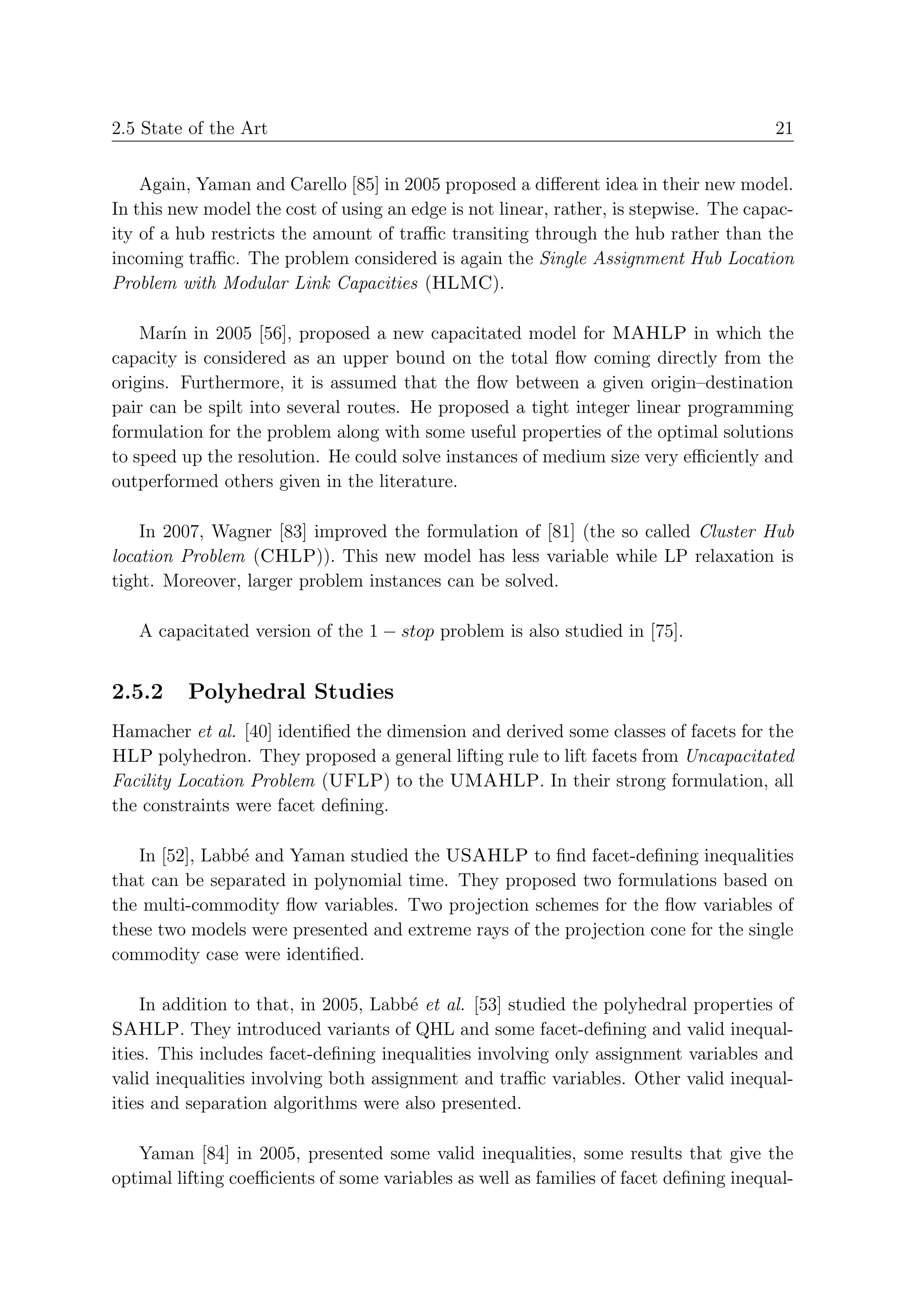 2.5 State of the Art                                                                   21


    Again, Yaman and Carello [85] in 2005 proposed a diﬀerent idea in their new model.
In this new model the cost of using an edge is not linear, rather, is stepwise. The capac-
ity of a hub restricts the amount of traﬃc transiting through the hub rather than the
incoming traﬃc. The problem considered is again the Single Assignment Hub Location
Problem with Modular Link Capacities (HLMC).

    Mar´ in 2005 [56], proposed a new capacitated model for MAHLP in which the
        ın
capacity is considered as an upper bound on the total ﬂow coming directly from the
origins. Furthermore, it is assumed that the ﬂow between a given origin–destination
pair can be spilt into several routes. He proposed a tight integer linear programming
formulation for the problem along with some useful properties of the optimal solutions
to speed up the resolution. He could solve instances of medium size very eﬃciently and
outperformed others given in the literature.

    In 2007, Wagner [83] improved the formulation of [81] (the so called Cluster Hub
location Problem (CHLP)). This new model has less variable while LP relaxation is
tight. Moreover, larger problem instances can be solved.

   A capacitated version of the 1 − stop problem is also studied in [75].


2.5.2     Polyhedral Studies
Hamacher et al. [40] identiﬁed the dimension and derived some classes of facets for the
HLP polyhedron. They proposed a general lifting rule to lift facets from Uncapacitated
Facility Location Problem (UFLP) to the UMAHLP. In their strong formulation, all
the constraints were facet deﬁning.

   In [52], Labb´ and Yaman studied the USAHLP to ﬁnd facet-deﬁning inequalities
                e
that can be separated in polynomial time. They proposed two formulations based on
the multi-commodity ﬂow variables. Two projection schemes for the ﬂow variables of
these two models were presented and extreme rays of the projection cone for the single
commodity case were identiﬁed.

    In addition to that, in 2005, Labb´ et al. [53] studied the polyhedral properties of
                                       e
SAHLP. They introduced variants of QHL and some facet-deﬁning and valid inequal-
ities. This includes facet-deﬁning inequalities involving only assignment variables and
valid inequalities involving both assignment and traﬃc variables. Other valid inequal-
ities and separation algorithms were also presented.

   Yaman [84] in 2005, presented some valid inequalities, some results that give the
optimal lifting coeﬃcients of some variables as well as families of facet deﬁning inequal-
 