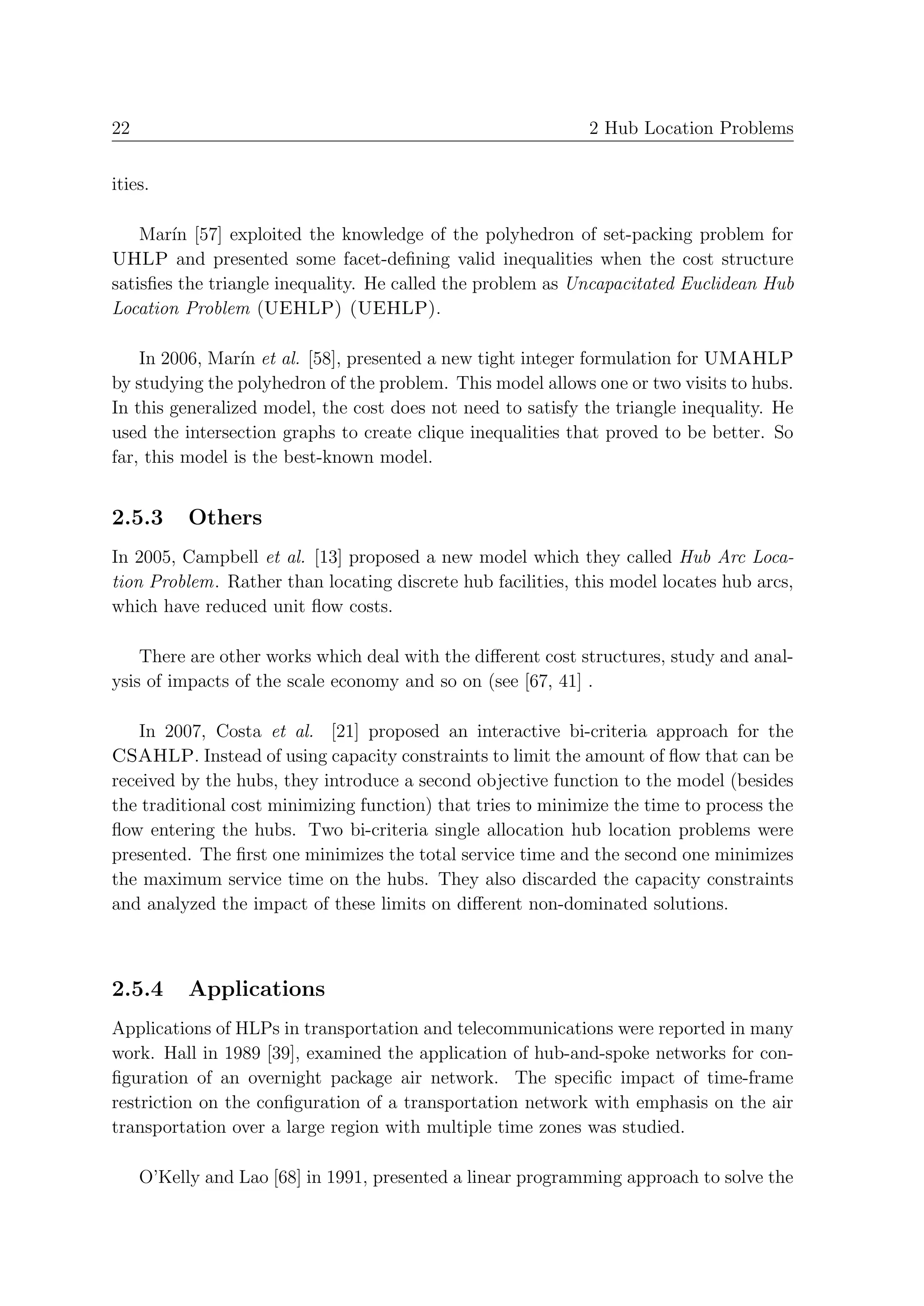 22                                                           2 Hub Location Problems


ities.

    Mar´ [57] exploited the knowledge of the polyhedron of set-packing problem for
        ın
UHLP and presented some facet-deﬁning valid inequalities when the cost structure
satisﬁes the triangle inequality. He called the problem as Uncapacitated Euclidean Hub
Location Problem (UEHLP) (UEHLP).

    In 2006, Mar´ et al. [58], presented a new tight integer formulation for UMAHLP
                 ın
by studying the polyhedron of the problem. This model allows one or two visits to hubs.
In this generalized model, the cost does not need to satisfy the triangle inequality. He
used the intersection graphs to create clique inequalities that proved to be better. So
far, this model is the best-known model.


2.5.3      Others
In 2005, Campbell et al. [13] proposed a new model which they called Hub Arc Loca-
tion Problem. Rather than locating discrete hub facilities, this model locates hub arcs,
which have reduced unit ﬂow costs.

    There are other works which deal with the diﬀerent cost structures, study and anal-
ysis of impacts of the scale economy and so on (see [67, 41] .

   In 2007, Costa et al. [21] proposed an interactive bi-criteria approach for the
CSAHLP. Instead of using capacity constraints to limit the amount of ﬂow that can be
received by the hubs, they introduce a second objective function to the model (besides
the traditional cost minimizing function) that tries to minimize the time to process the
ﬂow entering the hubs. Two bi-criteria single allocation hub location problems were
presented. The ﬁrst one minimizes the total service time and the second one minimizes
the maximum service time on the hubs. They also discarded the capacity constraints
and analyzed the impact of these limits on diﬀerent non-dominated solutions.



2.5.4      Applications
Applications of HLPs in transportation and telecommunications were reported in many
work. Hall in 1989 [39], examined the application of hub-and-spoke networks for con-
ﬁguration of an overnight package air network. The speciﬁc impact of time-frame
restriction on the conﬁguration of a transportation network with emphasis on the air
transportation over a large region with multiple time zones was studied.

     O’Kelly and Lao [68] in 1991, presented a linear programming approach to solve the
 