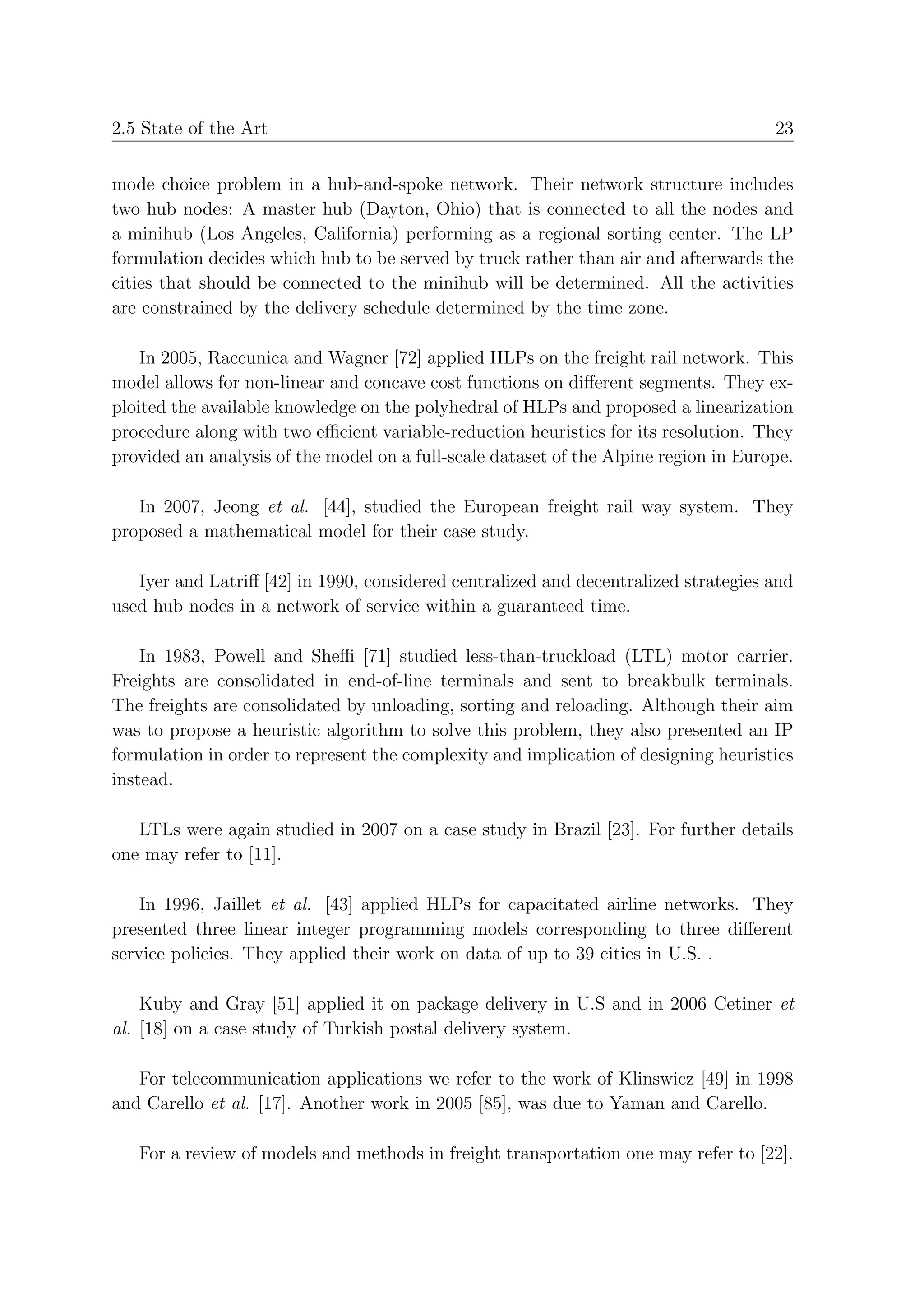 2.5 State of the Art                                                                  23


mode choice problem in a hub-and-spoke network. Their network structure includes
two hub nodes: A master hub (Dayton, Ohio) that is connected to all the nodes and
a minihub (Los Angeles, California) performing as a regional sorting center. The LP
formulation decides which hub to be served by truck rather than air and afterwards the
cities that should be connected to the minihub will be determined. All the activities
are constrained by the delivery schedule determined by the time zone.

    In 2005, Raccunica and Wagner [72] applied HLPs on the freight rail network. This
model allows for non-linear and concave cost functions on diﬀerent segments. They ex-
ploited the available knowledge on the polyhedral of HLPs and proposed a linearization
procedure along with two eﬃcient variable-reduction heuristics for its resolution. They
provided an analysis of the model on a full-scale dataset of the Alpine region in Europe.

   In 2007, Jeong et al. [44], studied the European freight rail way system. They
proposed a mathematical model for their case study.

   Iyer and Latriﬀ [42] in 1990, considered centralized and decentralized strategies and
used hub nodes in a network of service within a guaranteed time.

    In 1983, Powell and Sheﬃ [71] studied less-than-truckload (LTL) motor carrier.
Freights are consolidated in end-of-line terminals and sent to breakbulk terminals.
The freights are consolidated by unloading, sorting and reloading. Although their aim
was to propose a heuristic algorithm to solve this problem, they also presented an IP
formulation in order to represent the complexity and implication of designing heuristics
instead.

   LTLs were again studied in 2007 on a case study in Brazil [23]. For further details
one may refer to [11].

    In 1996, Jaillet et al. [43] applied HLPs for capacitated airline networks. They
presented three linear integer programming models corresponding to three diﬀerent
service policies. They applied their work on data of up to 39 cities in U.S. .

    Kuby and Gray [51] applied it on package delivery in U.S and in 2006 Cetiner et
al. [18] on a case study of Turkish postal delivery system.

   For telecommunication applications we refer to the work of Klinswicz [49] in 1998
and Carello et al. [17]. Another work in 2005 [85], was due to Yaman and Carello.

   For a review of models and methods in freight transportation one may refer to [22].
 