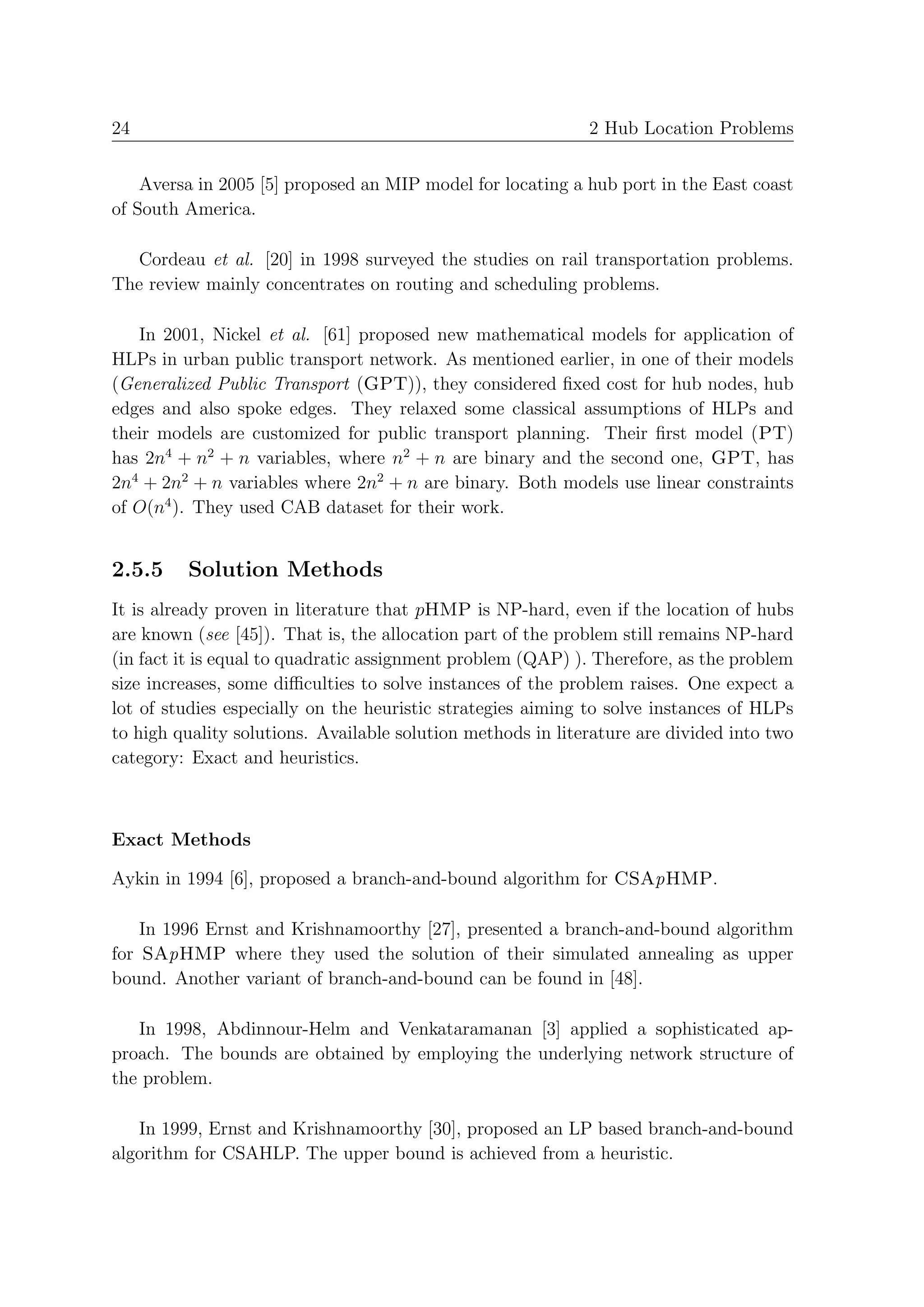 24                                                           2 Hub Location Problems


    Aversa in 2005 [5] proposed an MIP model for locating a hub port in the East coast
of South America.

  Cordeau et al. [20] in 1998 surveyed the studies on rail transportation problems.
The review mainly concentrates on routing and scheduling problems.

   In 2001, Nickel et al. [61] proposed new mathematical models for application of
HLPs in urban public transport network. As mentioned earlier, in one of their models
(Generalized Public Transport (GPT)), they considered ﬁxed cost for hub nodes, hub
edges and also spoke edges. They relaxed some classical assumptions of HLPs and
their models are customized for public transport planning. Their ﬁrst model (PT)
has 2n4 + n2 + n variables, where n2 + n are binary and the second one, GPT, has
2n4 + 2n2 + n variables where 2n2 + n are binary. Both models use linear constraints
of O(n4 ). They used CAB dataset for their work.


2.5.5    Solution Methods
It is already proven in literature that pHMP is NP-hard, even if the location of hubs
are known (see [45]). That is, the allocation part of the problem still remains NP-hard
(in fact it is equal to quadratic assignment problem (QAP) ). Therefore, as the problem
size increases, some diﬃculties to solve instances of the problem raises. One expect a
lot of studies especially on the heuristic strategies aiming to solve instances of HLPs
to high quality solutions. Available solution methods in literature are divided into two
category: Exact and heuristics.



Exact Methods

Aykin in 1994 [6], proposed a branch-and-bound algorithm for CSApHMP.

    In 1996 Ernst and Krishnamoorthy [27], presented a branch-and-bound algorithm
for SApHMP where they used the solution of their simulated annealing as upper
bound. Another variant of branch-and-bound can be found in [48].

   In 1998, Abdinnour-Helm and Venkataramanan [3] applied a sophisticated ap-
proach. The bounds are obtained by employing the underlying network structure of
the problem.

   In 1999, Ernst and Krishnamoorthy [30], proposed an LP based branch-and-bound
algorithm for CSAHLP. The upper bound is achieved from a heuristic.
 