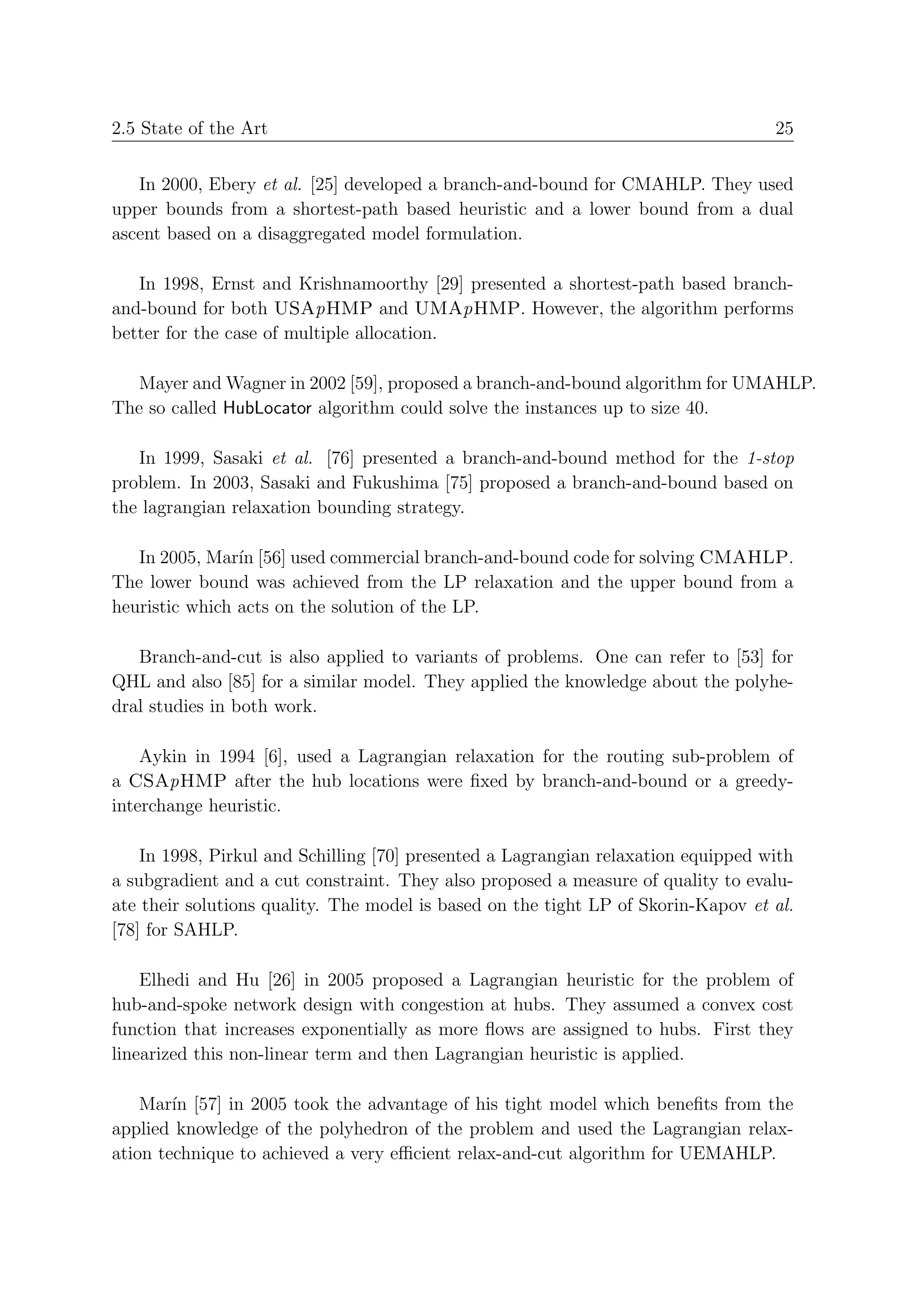 2.5 State of the Art                                                               25


   In 2000, Ebery et al. [25] developed a branch-and-bound for CMAHLP. They used
upper bounds from a shortest-path based heuristic and a lower bound from a dual
ascent based on a disaggregated model formulation.

   In 1998, Ernst and Krishnamoorthy [29] presented a shortest-path based branch-
and-bound for both USApHMP and UMApHMP. However, the algorithm performs
better for the case of multiple allocation.

  Mayer and Wagner in 2002 [59], proposed a branch-and-bound algorithm for UMAHLP.
The so called HubLocator algorithm could solve the instances up to size 40.

   In 1999, Sasaki et al. [76] presented a branch-and-bound method for the 1-stop
problem. In 2003, Sasaki and Fukushima [75] proposed a branch-and-bound based on
the lagrangian relaxation bounding strategy.

   In 2005, Mar´ [56] used commercial branch-and-bound code for solving CMAHLP.
                ın
The lower bound was achieved from the LP relaxation and the upper bound from a
heuristic which acts on the solution of the LP.

   Branch-and-cut is also applied to variants of problems. One can refer to [53] for
QHL and also [85] for a similar model. They applied the knowledge about the polyhe-
dral studies in both work.

    Aykin in 1994 [6], used a Lagrangian relaxation for the routing sub-problem of
a CSApHMP after the hub locations were ﬁxed by branch-and-bound or a greedy-
interchange heuristic.

    In 1998, Pirkul and Schilling [70] presented a Lagrangian relaxation equipped with
a subgradient and a cut constraint. They also proposed a measure of quality to evalu-
ate their solutions quality. The model is based on the tight LP of Skorin-Kapov et al.
[78] for SAHLP.

    Elhedi and Hu [26] in 2005 proposed a Lagrangian heuristic for the problem of
hub-and-spoke network design with congestion at hubs. They assumed a convex cost
function that increases exponentially as more ﬂows are assigned to hubs. First they
linearized this non-linear term and then Lagrangian heuristic is applied.

    Mar´ [57] in 2005 took the advantage of his tight model which beneﬁts from the
        ın
applied knowledge of the polyhedron of the problem and used the Lagrangian relax-
ation technique to achieved a very eﬃcient relax-and-cut algorithm for UEMAHLP.
 