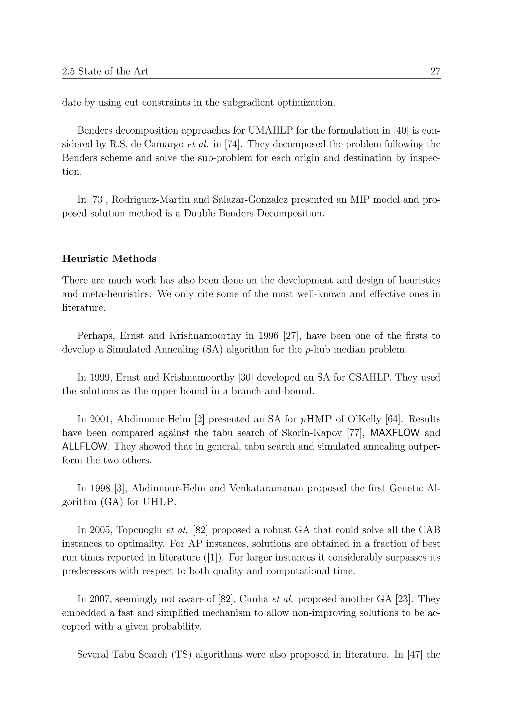 2.5 State of the Art                                                                   27


date by using cut constraints in the subgradient optimization.

    Benders decomposition approaches for UMAHLP for the formulation in [40] is con-
sidered by R.S. de Camargo et al. in [74]. They decomposed the problem following the
Benders scheme and solve the sub-problem for each origin and destination by inspec-
tion.

   In [73], Rodriguez-Martin and Salazar-Gonzalez presented an MIP model and pro-
posed solution method is a Double Benders Decomposition.



Heuristic Methods

There are much work has also been done on the development and design of heuristics
and meta-heuristics. We only cite some of the most well-known and eﬀective ones in
literature.

   Perhaps, Ernst and Krishnamoorthy in 1996 [27], have been one of the ﬁrsts to
develop a Simulated Annealing (SA) algorithm for the p-hub median problem.

   In 1999, Ernst and Krishnamoorthy [30] developed an SA for CSAHLP. They used
the solutions as the upper bound in a branch-and-bound.

   In 2001, Abdinnour-Helm [2] presented an SA for pHMP of O’Kelly [64]. Results
have been compared against the tabu search of Skorin-Kapov [77], MAXFLOW and
ALLFLOW. They showed that in general, tabu search and simulated annealing outper-
form the two others.

   In 1998 [3], Abdinnour-Helm and Venkataramanan proposed the ﬁrst Genetic Al-
gorithm (GA) for UHLP.

    In 2005, Topcuoglu et al. [82] proposed a robust GA that could solve all the CAB
instances to optimality. For AP instances, solutions are obtained in a fraction of best
run times reported in literature ([1]). For larger instances it considerably surpasses its
predecessors with respect to both quality and computational time.

   In 2007, seemingly not aware of [82], Cunha et al. proposed another GA [23]. They
embedded a fast and simpliﬁed mechanism to allow non-improving solutions to be ac-
cepted with a given probability.

   Several Tabu Search (TS) algorithms were also proposed in literature. In [47] the
 