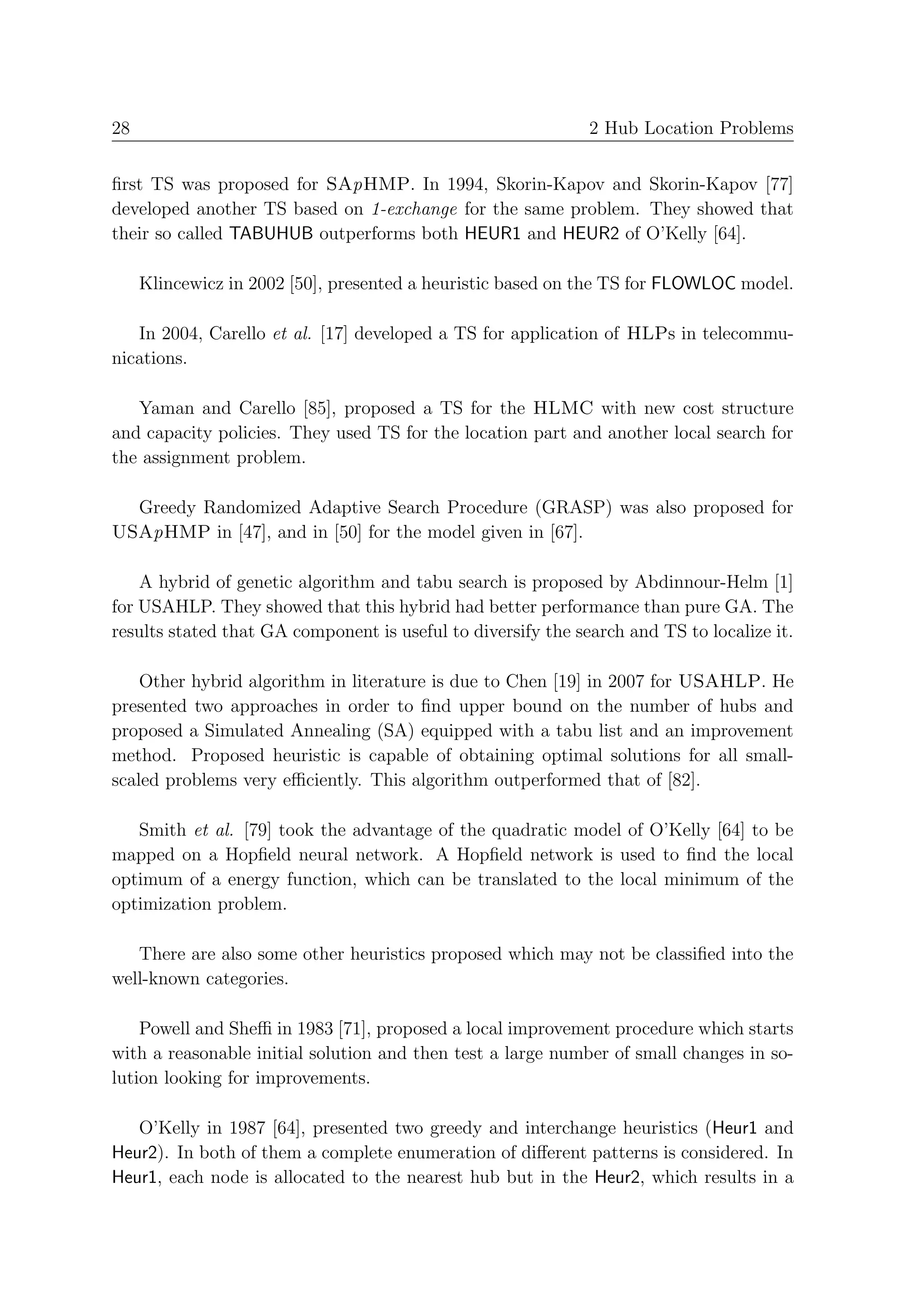 28                                                            2 Hub Location Problems


ﬁrst TS was proposed for SApHMP. In 1994, Skorin-Kapov and Skorin-Kapov [77]
developed another TS based on 1-exchange for the same problem. They showed that
their so called TABUHUB outperforms both HEUR1 and HEUR2 of O’Kelly [64].

     Klincewicz in 2002 [50], presented a heuristic based on the TS for FLOWLOC model.

   In 2004, Carello et al. [17] developed a TS for application of HLPs in telecommu-
nications.

   Yaman and Carello [85], proposed a TS for the HLMC with new cost structure
and capacity policies. They used TS for the location part and another local search for
the assignment problem.

  Greedy Randomized Adaptive Search Procedure (GRASP) was also proposed for
USApHMP in [47], and in [50] for the model given in [67].

    A hybrid of genetic algorithm and tabu search is proposed by Abdinnour-Helm [1]
for USAHLP. They showed that this hybrid had better performance than pure GA. The
results stated that GA component is useful to diversify the search and TS to localize it.

    Other hybrid algorithm in literature is due to Chen [19] in 2007 for USAHLP. He
presented two approaches in order to ﬁnd upper bound on the number of hubs and
proposed a Simulated Annealing (SA) equipped with a tabu list and an improvement
method. Proposed heuristic is capable of obtaining optimal solutions for all small-
scaled problems very eﬃciently. This algorithm outperformed that of [82].

   Smith et al. [79] took the advantage of the quadratic model of O’Kelly [64] to be
mapped on a Hopﬁeld neural network. A Hopﬁeld network is used to ﬁnd the local
optimum of a energy function, which can be translated to the local minimum of the
optimization problem.

   There are also some other heuristics proposed which may not be classiﬁed into the
well-known categories.

    Powell and Sheﬃ in 1983 [71], proposed a local improvement procedure which starts
with a reasonable initial solution and then test a large number of small changes in so-
lution looking for improvements.

   O’Kelly in 1987 [64], presented two greedy and interchange heuristics (Heur1 and
Heur2). In both of them a complete enumeration of diﬀerent patterns is considered. In
Heur1, each node is allocated to the nearest hub but in the Heur2, which results in a
 