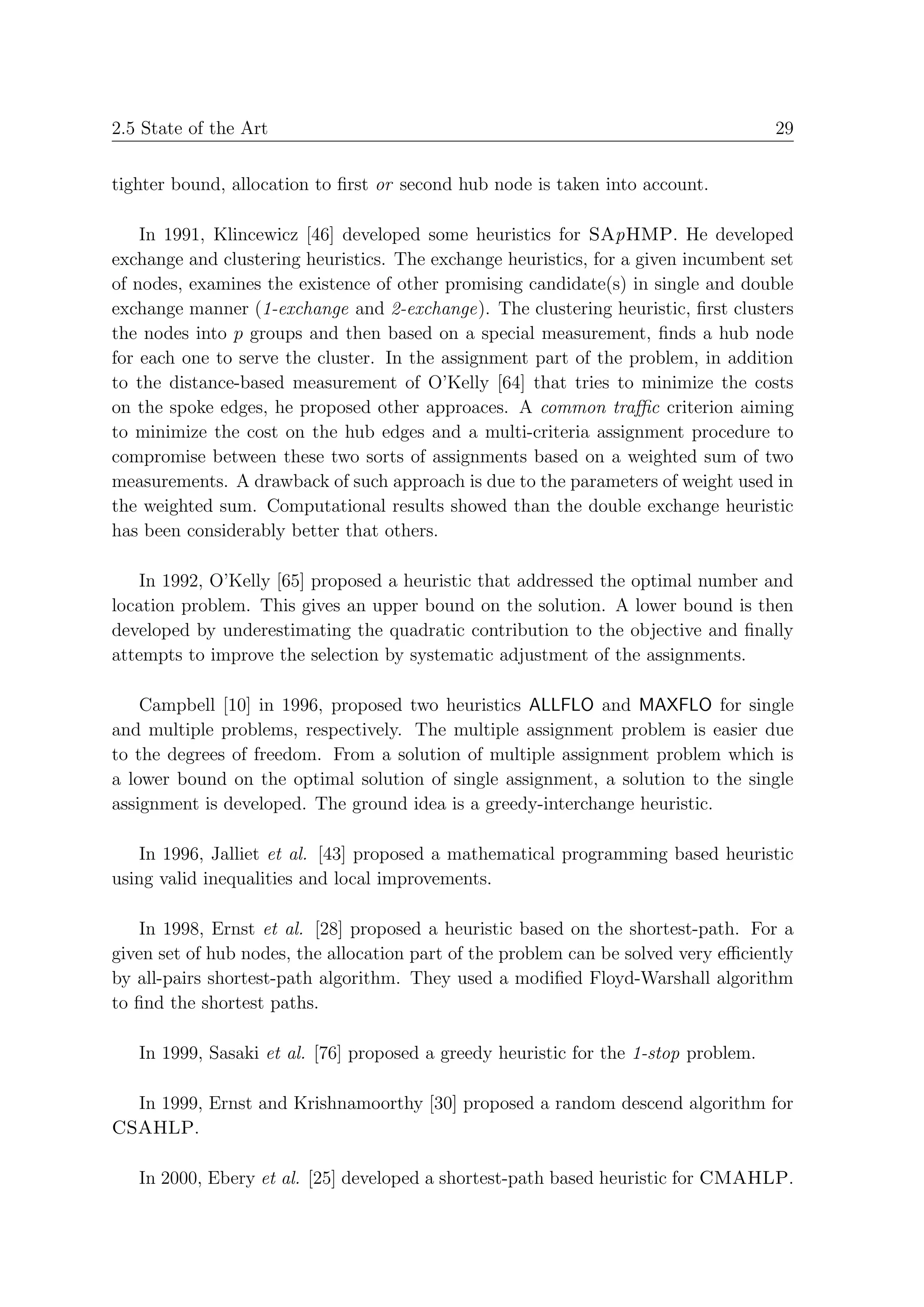 2.5 State of the Art                                                                 29


tighter bound, allocation to ﬁrst or second hub node is taken into account.

    In 1991, Klincewicz [46] developed some heuristics for SApHMP. He developed
exchange and clustering heuristics. The exchange heuristics, for a given incumbent set
of nodes, examines the existence of other promising candidate(s) in single and double
exchange manner (1-exchange and 2-exchange). The clustering heuristic, ﬁrst clusters
the nodes into p groups and then based on a special measurement, ﬁnds a hub node
for each one to serve the cluster. In the assignment part of the problem, in addition
to the distance-based measurement of O’Kelly [64] that tries to minimize the costs
on the spoke edges, he proposed other approaces. A common traﬃc criterion aiming
to minimize the cost on the hub edges and a multi-criteria assignment procedure to
compromise between these two sorts of assignments based on a weighted sum of two
measurements. A drawback of such approach is due to the parameters of weight used in
the weighted sum. Computational results showed than the double exchange heuristic
has been considerably better that others.

    In 1992, O’Kelly [65] proposed a heuristic that addressed the optimal number and
location problem. This gives an upper bound on the solution. A lower bound is then
developed by underestimating the quadratic contribution to the objective and ﬁnally
attempts to improve the selection by systematic adjustment of the assignments.

    Campbell [10] in 1996, proposed two heuristics ALLFLO and MAXFLO for single
and multiple problems, respectively. The multiple assignment problem is easier due
to the degrees of freedom. From a solution of multiple assignment problem which is
a lower bound on the optimal solution of single assignment, a solution to the single
assignment is developed. The ground idea is a greedy-interchange heuristic.

   In 1996, Jalliet et al. [43] proposed a mathematical programming based heuristic
using valid inequalities and local improvements.

    In 1998, Ernst et al. [28] proposed a heuristic based on the shortest-path. For a
given set of hub nodes, the allocation part of the problem can be solved very eﬃciently
by all-pairs shortest-path algorithm. They used a modiﬁed Floyd-Warshall algorithm
to ﬁnd the shortest paths.

   In 1999, Sasaki et al. [76] proposed a greedy heuristic for the 1-stop problem.

  In 1999, Ernst and Krishnamoorthy [30] proposed a random descend algorithm for
CSAHLP.

   In 2000, Ebery et al. [25] developed a shortest-path based heuristic for CMAHLP.
 