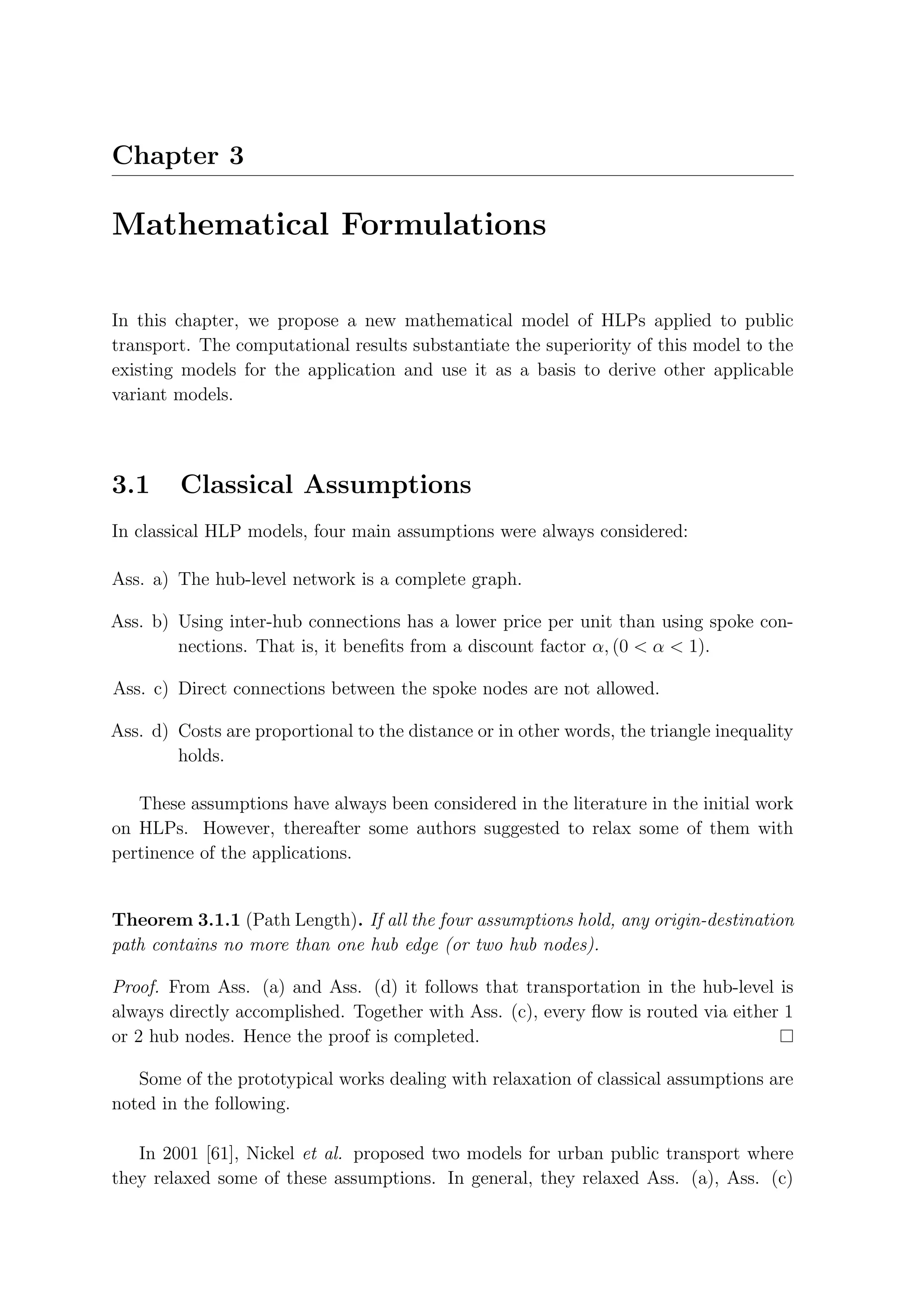Chapter 3

Mathematical Formulations

In this chapter, we propose a new mathematical model of HLPs applied to public
transport. The computational results substantiate the superiority of this model to the
existing models for the application and use it as a basis to derive other applicable
variant models.




3.1      Classical Assumptions
In classical HLP models, four main assumptions were always considered:

Ass. a) The hub-level network is a complete graph.

Ass. b) Using inter-hub connections has a lower price per unit than using spoke con-
        nections. That is, it beneﬁts from a discount factor α, (0 < α < 1).

Ass. c) Direct connections between the spoke nodes are not allowed.

Ass. d) Costs are proportional to the distance or in other words, the triangle inequality
        holds.

   These assumptions have always been considered in the literature in the initial work
on HLPs. However, thereafter some authors suggested to relax some of them with
pertinence of the applications.


Theorem 3.1.1 (Path Length). If all the four assumptions hold, any origin-destination
path contains no more than one hub edge (or two hub nodes).

Proof. From Ass. (a) and Ass. (d) it follows that transportation in the hub-level is
always directly accomplished. Together with Ass. (c), every ﬂow is routed via either 1
or 2 hub nodes. Hence the proof is completed.

   Some of the prototypical works dealing with relaxation of classical assumptions are
noted in the following.

   In 2001 [61], Nickel et al. proposed two models for urban public transport where
they relaxed some of these assumptions. In general, they relaxed Ass. (a), Ass. (c)
 