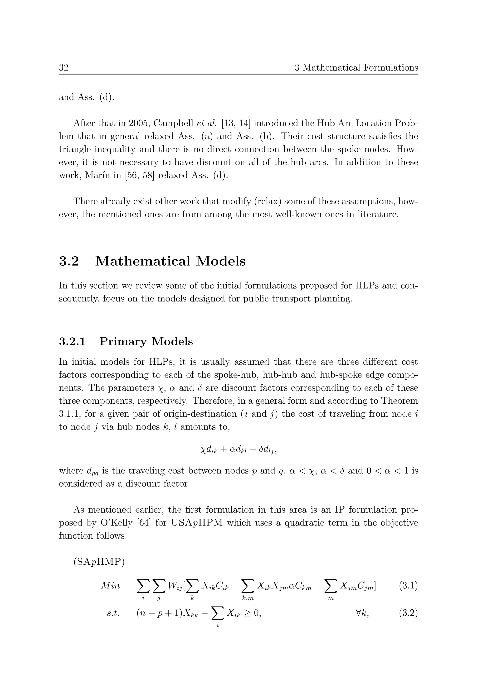 32                                                                3 Mathematical Formulations


and Ass. (d).

    After that in 2005, Campbell et al. [13, 14] introduced the Hub Arc Location Prob-
lem that in general relaxed Ass. (a) and Ass. (b). Their cost structure satisﬁes the
triangle inequality and there is no direct connection between the spoke nodes. How-
ever, it is not necessary to have discount on all of the hub arcs. In addition to these
work, Mar´ in [56, 58] relaxed Ass. (d).
            ın

   There already exist other work that modify (relax) some of these assumptions, how-
ever, the mentioned ones are from among the most well-known ones in literature.



3.2      Mathematical Models
In this section we review some of the initial formulations proposed for HLPs and con-
sequently, focus on the models designed for public transport planning.



3.2.1     Primary Models
In initial models for HLPs, it is usually assumed that there are three diﬀerent cost
factors corresponding to each of the spoke-hub, hub-hub and hub-spoke edge compo-
nents. The parameters χ, α and δ are discount factors corresponding to each of these
three components, respectively. Therefore, in a general form and according to Theorem
3.1.1, for a given pair of origin-destination (i and j ) the cost of traveling from node i
to node j via hub nodes k, l amounts to,

                                        χdik + αdkl + δdlj ,

where dpq is the traveling cost between nodes p and q, α < χ, α < δ and 0 < α < 1 is
considered as a discount factor.

   As mentioned earlier, the ﬁrst formulation in this area is an IP formulation pro-
posed by O’Kelly [64] for USApHPM which uses a quadratic term in the objective
function follows.

     (SApHMP)

          M in              Wij [       Xik Cik +         Xik Xjm αCkm +       Xjm Cjm ]   (3.1)
                    i   j           k               k,m                    m

           s.t.    (n − p + 1)Xkk −             Xik ≥ 0,                          ∀k,      (3.2)
                                            i
 