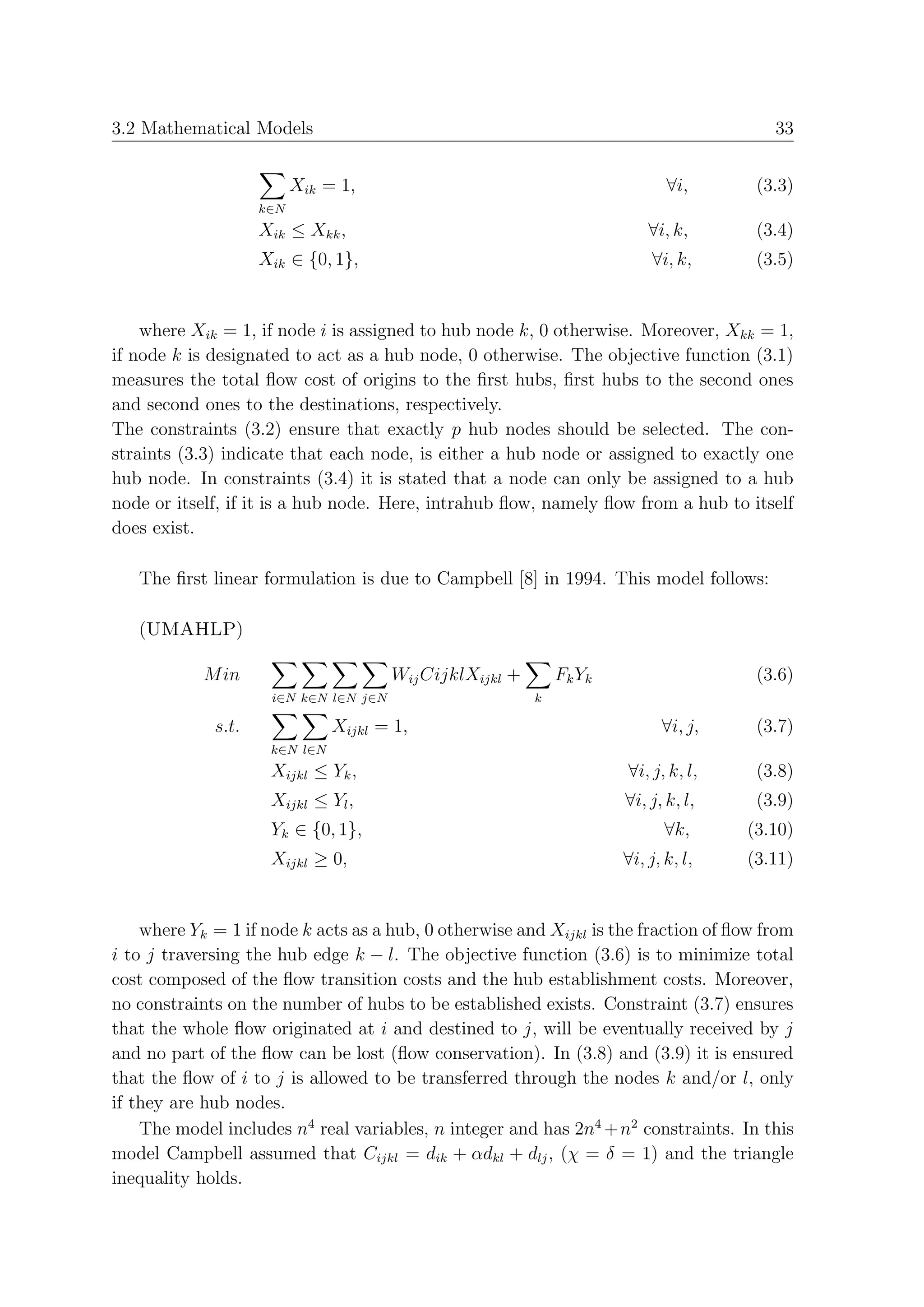 3.2 Mathematical Models                                                                  33


                          Xik = 1,                                            ∀i,      (3.3)
                    k∈N
                    Xik ≤ Xkk ,                                            ∀i, k,      (3.4)
                    Xik ∈ {0, 1},                                          ∀i, k,      (3.5)


    where Xik = 1, if node i is assigned to hub node k, 0 otherwise. Moreover, Xkk = 1,
if node k is designated to act as a hub node, 0 otherwise. The objective function (3.1)
measures the total ﬂow cost of origins to the ﬁrst hubs, ﬁrst hubs to the second ones
and second ones to the destinations, respectively.
The constraints (3.2) ensure that exactly p hub nodes should be selected. The con-
straints (3.3) indicate that each node, is either a hub node or assigned to exactly one
hub node. In constraints (3.4) it is stated that a node can only be assigned to a hub
node or itself, if it is a hub node. Here, intrahub ﬂow, namely ﬂow from a hub to itself
does exist.

   The ﬁrst linear formulation is due to Campbell [8] in 1994. This model follows:

   (UMAHLP)

            M in                       Wij CijklXijkl +       F k Yk                   (3.6)
                     i∈N k∈N l∈N j∈N                      k

             s.t.              Xijkl = 1,                                    ∀i, j,    (3.7)
                     k∈N l∈N
                     Xijkl ≤ Yk ,                                      ∀i, j, k, l,    (3.8)
                     Xijkl ≤ Yl ,                                      ∀i, j, k, l,    (3.9)
                     Yk ∈ {0, 1},                                             ∀k,     (3.10)
                     Xijkl ≥ 0,                                        ∀i, j, k, l,   (3.11)


    where Yk = 1 if node k acts as a hub, 0 otherwise and Xijkl is the fraction of ﬂow from
i to j traversing the hub edge k − l. The objective function (3.6) is to minimize total
cost composed of the ﬂow transition costs and the hub establishment costs. Moreover,
no constraints on the number of hubs to be established exists. Constraint (3.7) ensures
that the whole ﬂow originated at i and destined to j, will be eventually received by j
and no part of the ﬂow can be lost (ﬂow conservation). In (3.8) and (3.9) it is ensured
that the ﬂow of i to j is allowed to be transferred through the nodes k and/or l, only
if they are hub nodes.
    The model includes n4 real variables, n integer and has 2n4 + n2 constraints. In this
model Campbell assumed that Cijkl = dik + αdkl + dlj , (χ = δ = 1) and the triangle
inequality holds.
 