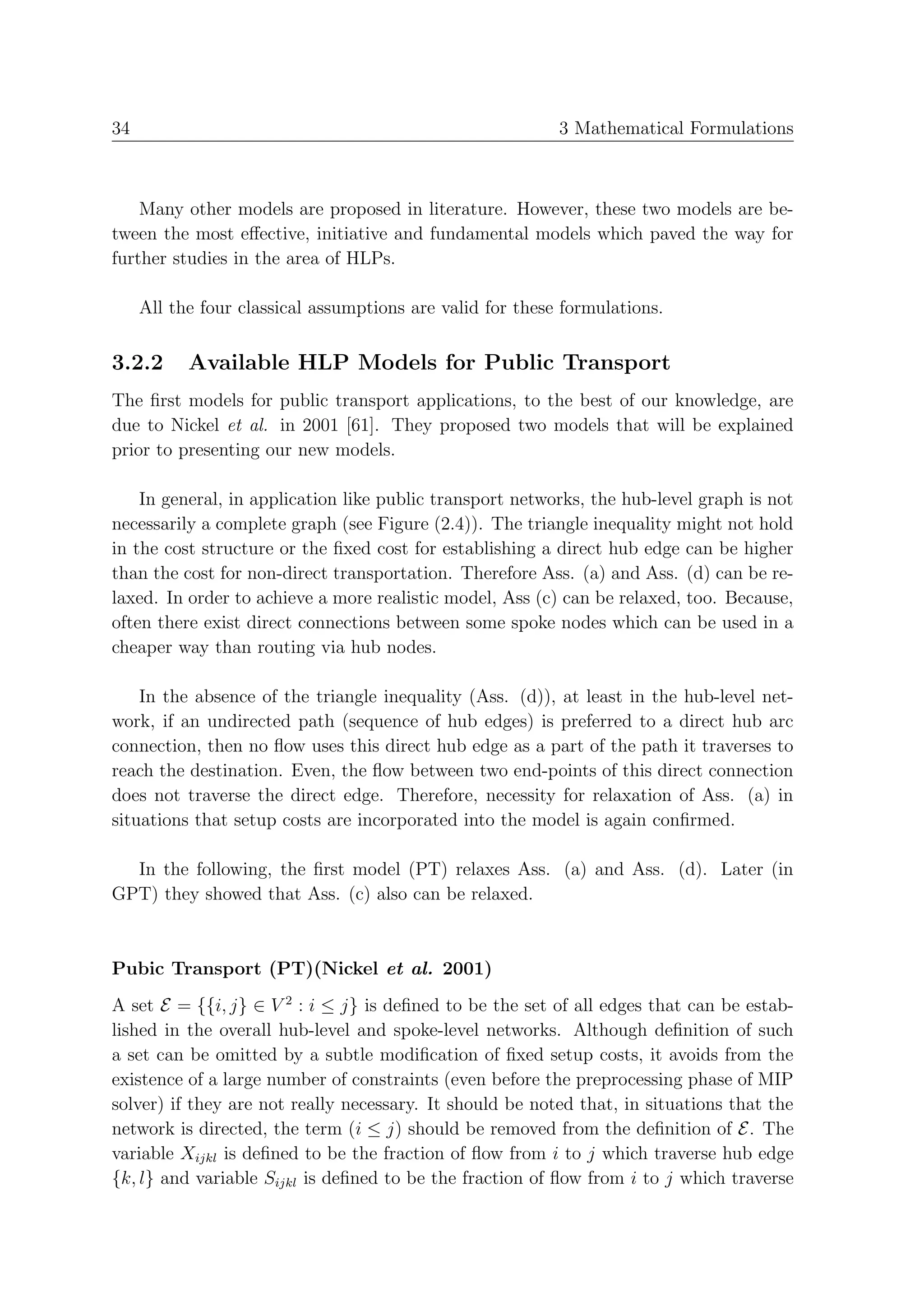 34                                                         3 Mathematical Formulations



    Many other models are proposed in literature. However, these two models are be-
tween the most eﬀective, initiative and fundamental models which paved the way for
further studies in the area of HLPs.

     All the four classical assumptions are valid for these formulations.


3.2.2      Available HLP Models for Public Transport
The ﬁrst models for public transport applications, to the best of our knowledge, are
due to Nickel et al. in 2001 [61]. They proposed two models that will be explained
prior to presenting our new models.

    In general, in application like public transport networks, the hub-level graph is not
necessarily a complete graph (see Figure (2.4)). The triangle inequality might not hold
in the cost structure or the ﬁxed cost for establishing a direct hub edge can be higher
than the cost for non-direct transportation. Therefore Ass. (a) and Ass. (d) can be re-
laxed. In order to achieve a more realistic model, Ass (c) can be relaxed, too. Because,
often there exist direct connections between some spoke nodes which can be used in a
cheaper way than routing via hub nodes.

    In the absence of the triangle inequality (Ass. (d)), at least in the hub-level net-
work, if an undirected path (sequence of hub edges) is preferred to a direct hub arc
connection, then no ﬂow uses this direct hub edge as a part of the path it traverses to
reach the destination. Even, the ﬂow between two end-points of this direct connection
does not traverse the direct edge. Therefore, necessity for relaxation of Ass. (a) in
situations that setup costs are incorporated into the model is again conﬁrmed.

  In the following, the ﬁrst model (PT) relaxes Ass. (a) and Ass. (d). Later (in
GPT) they showed that Ass. (c) also can be relaxed.



Pubic Transport (PT)(Nickel et al. 2001)
A set E = {{i, j} ∈ V 2 : i ≤ j} is deﬁned to be the set of all edges that can be estab-
lished in the overall hub-level and spoke-level networks. Although deﬁnition of such
a set can be omitted by a subtle modiﬁcation of ﬁxed setup costs, it avoids from the
existence of a large number of constraints (even before the preprocessing phase of MIP
solver) if they are not really necessary. It should be noted that, in situations that the
network is directed, the term (i ≤ j) should be removed from the deﬁnition of E. The
variable Xijkl is deﬁned to be the fraction of ﬂow from i to j which traverse hub edge
{k, l} and variable Sijkl is deﬁned to be the fraction of ﬂow from i to j which traverse
 