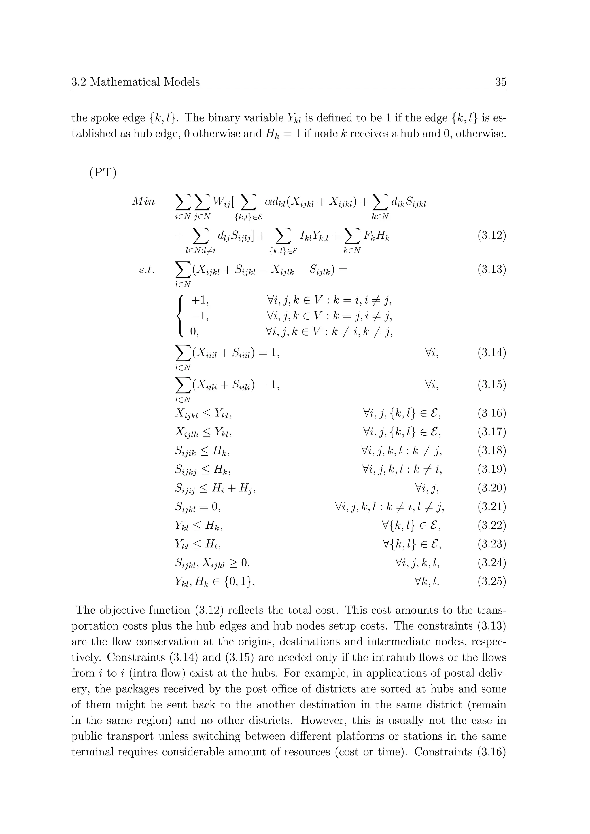 3.2 Mathematical Models                                                                                     35


the spoke edge {k, l}. The binary variable Ykl is deﬁned to be 1 if the edge {k, l} is es-
tablished as hub edge, 0 otherwise and Hk = 1 if node k receives a hub and 0, otherwise.


   (PT)

            M in                Wij [             αdkl (Xijkl + Xijkl ) +                dik Sijkl
                     i∈N j∈N            {k,l}∈E                                    k∈N

                     +              dlj Sijlj ] +             Ikl Yk,l +         Fk Hk                   (3.12)
                         l∈N :l=i                   {k,l}∈E                k∈N

             s.t.          (Xijkl + Sijkl − Xijlk − Sijlk ) =                                            (3.13)
                     l∈N
                     
                      +1,                        ∀i, j, k ∈ V : k = i, i = j,
                       −1,                        ∀i, j, k ∈ V : k = j, i = j,
                                                  ∀i, j, k ∈ V : k = i, k = j,
                     
                       0,
                           (Xiiil + Siiil ) = 1,                                                  ∀i,    (3.14)
                     l∈N

                           (Xiili + Siili ) = 1,                                                  ∀i,    (3.15)
                     l∈N
                     Xijkl ≤ Ykl ,                                               ∀i, j, {k, l} ∈ E,      (3.16)
                     Xijlk ≤ Ykl ,                                               ∀i, j, {k, l} ∈ E,      (3.17)
                     Sijik ≤ Hk ,                                                ∀i, j, k, l : k = j,    (3.18)
                     Sijkj ≤ Hk ,                                                ∀i, j, k, l : k = i,    (3.19)
                     Sijij ≤ Hi + Hj ,                                                         ∀i, j,    (3.20)
                     Sijkl = 0,                                       ∀i, j, k, l : k = i, l = j,        (3.21)
                     Ykl ≤ Hk ,                                                       ∀{k, l} ∈ E,       (3.22)
                     Ykl ≤ Hl ,                                                       ∀{k, l} ∈ E,       (3.23)
                     Sijkl , Xijkl ≥ 0,                                                   ∀i, j, k, l,   (3.24)
                     Ykl , Hk ∈ {0, 1},                                                        ∀k, l.    (3.25)

 The objective function (3.12) reﬂects the total cost. This cost amounts to the trans-
portation costs plus the hub edges and hub nodes setup costs. The constraints (3.13)
are the ﬂow conservation at the origins, destinations and intermediate nodes, respec-
tively. Constraints (3.14) and (3.15) are needed only if the intrahub ﬂows or the ﬂows
from i to i (intra-ﬂow) exist at the hubs. For example, in applications of postal deliv-
ery, the packages received by the post oﬃce of districts are sorted at hubs and some
of them might be sent back to the another destination in the same district (remain
in the same region) and no other districts. However, this is usually not the case in
public transport unless switching between diﬀerent platforms or stations in the same
terminal requires considerable amount of resources (cost or time). Constraints (3.16)
 