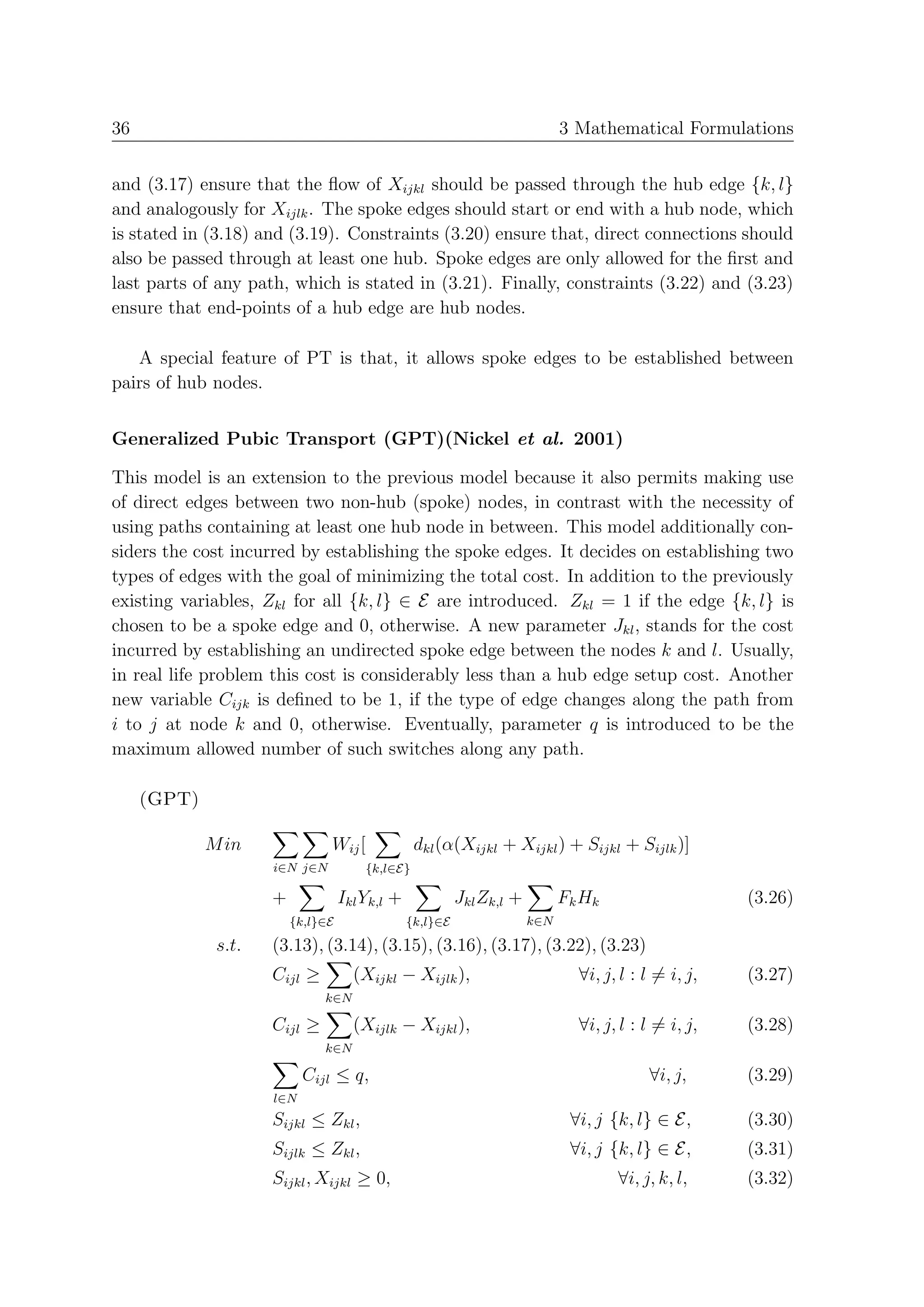 36                                                                           3 Mathematical Formulations


and (3.17) ensure that the ﬂow of Xijkl should be passed through the hub edge {k, l}
and analogously for Xijlk . The spoke edges should start or end with a hub node, which
is stated in (3.18) and (3.19). Constraints (3.20) ensure that, direct connections should
also be passed through at least one hub. Spoke edges are only allowed for the ﬁrst and
last parts of any path, which is stated in (3.21). Finally, constraints (3.22) and (3.23)
ensure that end-points of a hub edge are hub nodes.

   A special feature of PT is that, it allows spoke edges to be established between
pairs of hub nodes.


Generalized Pubic Transport (GPT)(Nickel et al. 2001)

This model is an extension to the previous model because it also permits making use
of direct edges between two non-hub (spoke) nodes, in contrast with the necessity of
using paths containing at least one hub node in between. This model additionally con-
siders the cost incurred by establishing the spoke edges. It decides on establishing two
types of edges with the goal of minimizing the total cost. In addition to the previously
existing variables, Zkl for all {k, l} ∈ E are introduced. Zkl = 1 if the edge {k, l} is
chosen to be a spoke edge and 0, otherwise. A new parameter Jkl , stands for the cost
incurred by establishing an undirected spoke edge between the nodes k and l. Usually,
in real life problem this cost is considerably less than a hub edge setup cost. Another
new variable Cijk is deﬁned to be 1, if the type of edge changes along the path from
i to j at node k and 0, otherwise. Eventually, parameter q is introduced to be the
maximum allowed number of such switches along any path.

     (GPT)

             M in              Wij [             dkl (α(Xijkl + Xijkl ) + Sijkl + Sijlk )]
                     i∈N j∈N           {k,l∈E}

                     +             Ikl Yk,l +             Jkl Zk,l +         Fk Hk                    (3.26)
                         {k,l}∈E                {k,l}∈E                k∈N

              s.t.   (3.13), (3.14), (3.15), (3.16), (3.17), (3.22), (3.23)
                     Cijl ≥          (Xijkl − Xijlk ),                         ∀i, j, l : l = i, j,   (3.27)
                              k∈N

                     Cijl ≥          (Xijlk − Xijkl ),                         ∀i, j, l : l = i, j,   (3.28)
                              k∈N

                           Cijl ≤ q,                                                      ∀i, j,      (3.29)
                     l∈N
                     Sijkl ≤ Zkl ,                                            ∀i, j {k, l} ∈ E,       (3.30)
                     Sijlk ≤ Zkl ,                                            ∀i, j {k, l} ∈ E,       (3.31)
                     Sijkl , Xijkl ≥ 0,                                              ∀i, j, k, l,     (3.32)
 