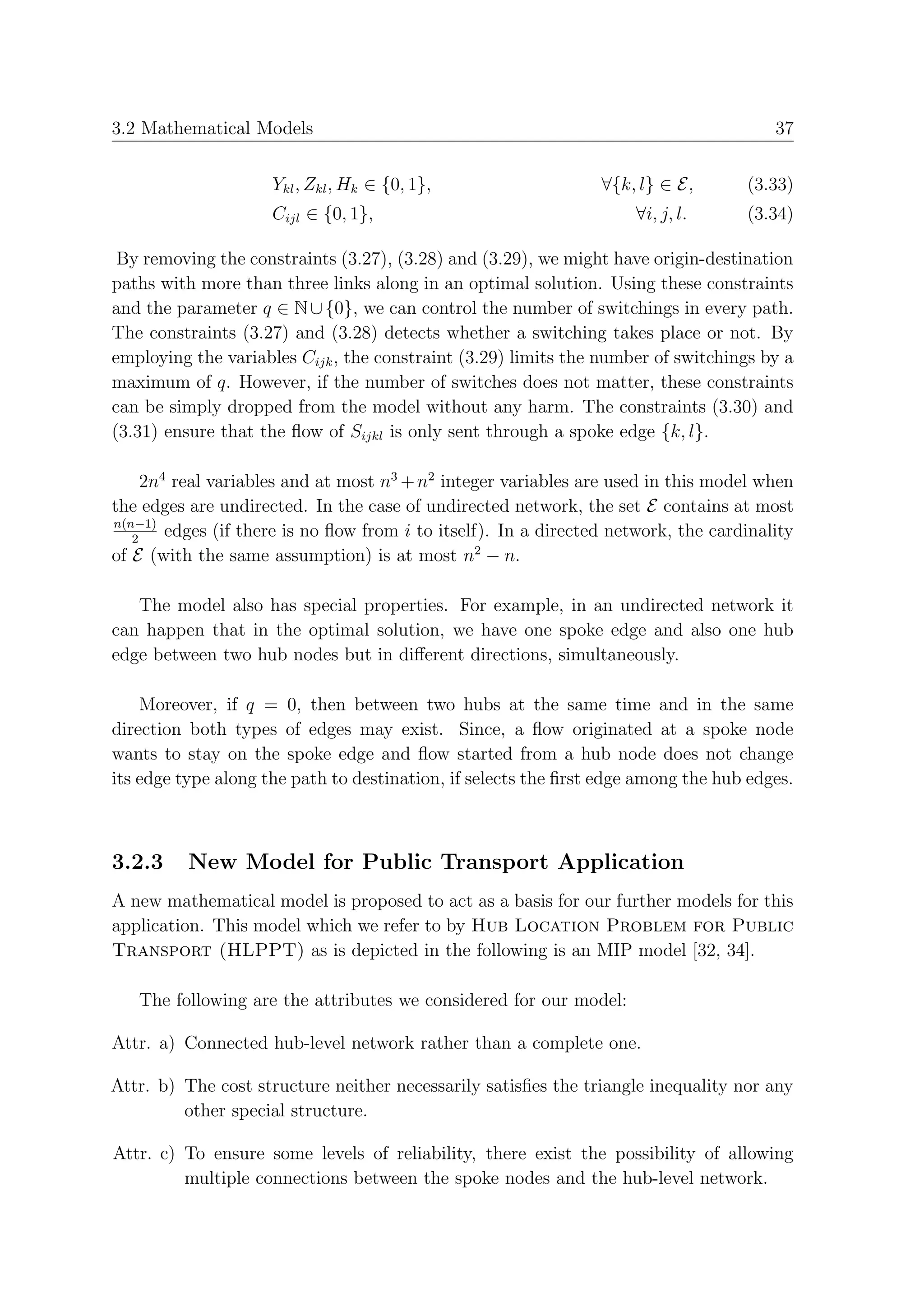 3.2 Mathematical Models                                                                 37


                     Ykl , Zkl , Hk ∈ {0, 1},                    ∀{k, l} ∈ E,       (3.33)
                     Cijl ∈ {0, 1},                                  ∀i, j, l.      (3.34)

 By removing the constraints (3.27), (3.28) and (3.29), we might have origin-destination
paths with more than three links along in an optimal solution. Using these constraints
and the parameter q ∈ N ∪ {0}, we can control the number of switchings in every path.
The constraints (3.27) and (3.28) detects whether a switching takes place or not. By
employing the variables Cijk , the constraint (3.29) limits the number of switchings by a
maximum of q. However, if the number of switches does not matter, these constraints
can be simply dropped from the model without any harm. The constraints (3.30) and
(3.31) ensure that the ﬂow of Sijkl is only sent through a spoke edge {k, l}.

     2n4 real variables and at most n3 + n2 integer variables are used in this model when
the edges are undirected. In the case of undirected network, the set E contains at most
n(n−1)
   2
        edges (if there is no ﬂow from i to itself). In a directed network, the cardinality
of E (with the same assumption) is at most n2 − n.

   The model also has special properties. For example, in an undirected network it
can happen that in the optimal solution, we have one spoke edge and also one hub
edge between two hub nodes but in diﬀerent directions, simultaneously.

    Moreover, if q = 0, then between two hubs at the same time and in the same
direction both types of edges may exist. Since, a ﬂow originated at a spoke node
wants to stay on the spoke edge and ﬂow started from a hub node does not change
its edge type along the path to destination, if selects the ﬁrst edge among the hub edges.



3.2.3     New Model for Public Transport Application
A new mathematical model is proposed to act as a basis for our further models for this
application. This model which we refer to by Hub Location Problem for Public
Transport (HLPPT) as is depicted in the following is an MIP model [32, 34].

   The following are the attributes we considered for our model:

Attr. a) Connected hub-level network rather than a complete one.

Attr. b) The cost structure neither necessarily satisﬁes the triangle inequality nor any
         other special structure.

Attr. c) To ensure some levels of reliability, there exist the possibility of allowing
         multiple connections between the spoke nodes and the hub-level network.
 