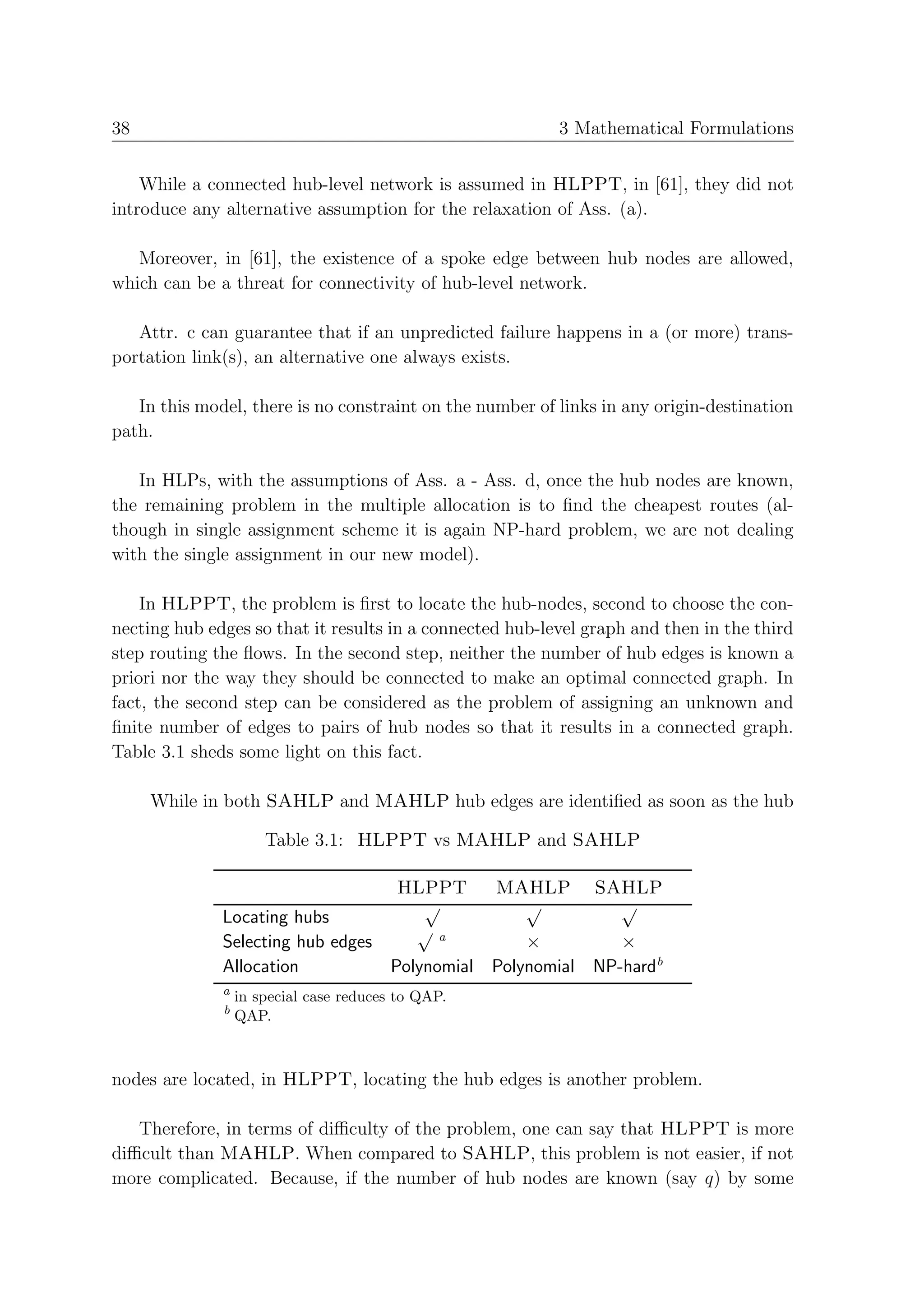 38                                                        3 Mathematical Formulations


    While a connected hub-level network is assumed in HLPPT, in [61], they did not
introduce any alternative assumption for the relaxation of Ass. (a).

   Moreover, in [61], the existence of a spoke edge between hub nodes are allowed,
which can be a threat for connectivity of hub-level network.

   Attr. c can guarantee that if an unpredicted failure happens in a (or more) trans-
portation link(s), an alternative one always exists.

   In this model, there is no constraint on the number of links in any origin-destination
path.

   In HLPs, with the assumptions of Ass. a - Ass. d, once the hub nodes are known,
the remaining problem in the multiple allocation is to ﬁnd the cheapest routes (al-
though in single assignment scheme it is again NP-hard problem, we are not dealing
with the single assignment in our new model).

    In HLPPT, the problem is ﬁrst to locate the hub-nodes, second to choose the con-
necting hub edges so that it results in a connected hub-level graph and then in the third
step routing the ﬂows. In the second step, neither the number of hub edges is known a
priori nor the way they should be connected to make an optimal connected graph. In
fact, the second step can be considered as the problem of assigning an unknown and
ﬁnite number of edges to pairs of hub nodes so that it results in a connected graph.
Table 3.1 sheds some light on this fact.

     While in both SAHLP and MAHLP hub edges are identiﬁed as soon as the hub

                      Table 3.1: HLPPT vs MAHLP and SAHLP

                                         HLPPT      MAHLP      SAHLP
                                           √          √          √
              Locating hubs
                                          √a
              Selecting hub edges                ×         ×
              Allocation          Polynomial Polynomial NP-hardb
              a
                  in special case reduces to QAP.
              b
                  QAP.



nodes are located, in HLPPT, locating the hub edges is another problem.

   Therefore, in terms of diﬃculty of the problem, one can say that HLPPT is more
diﬃcult than MAHLP. When compared to SAHLP, this problem is not easier, if not
more complicated. Because, if the number of hub nodes are known (say q) by some
 
