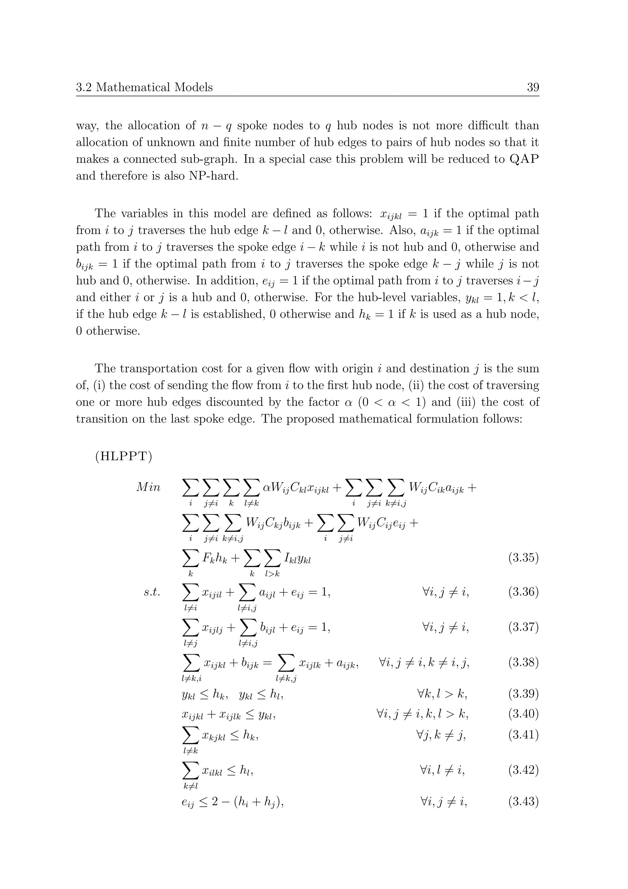 3.2 Mathematical Models                                                                                    39


way, the allocation of n − q spoke nodes to q hub nodes is not more diﬃcult than
allocation of unknown and ﬁnite number of hub edges to pairs of hub nodes so that it
makes a connected sub-graph. In a special case this problem will be reduced to QAP
and therefore is also NP-hard.

    The variables in this model are deﬁned as follows: xijkl = 1 if the optimal path
from i to j traverses the hub edge k − l and 0, otherwise. Also, aijk = 1 if the optimal
path from i to j traverses the spoke edge i − k while i is not hub and 0, otherwise and
bijk = 1 if the optimal path from i to j traverses the spoke edge k − j while j is not
hub and 0, otherwise. In addition, eij = 1 if the optimal path from i to j traverses i − j
and either i or j is a hub and 0, otherwise. For the hub-level variables, ykl = 1, k < l,
if the hub edge k − l is established, 0 otherwise and hk = 1 if k is used as a hub node,
0 otherwise.

    The transportation cost for a given ﬂow with origin i and destination j is the sum
of, (i) the cost of sending the ﬂow from i to the ﬁrst hub node, (ii) the cost of traversing
one or more hub edges discounted by the factor α (0 < α < 1) and (iii) the cost of
transition on the last spoke edge. The proposed mathematical formulation follows:

   (HLPPT)

           M in                               αWij Ckl xijkl +                         Wij Cik aijk +
                      i     j=i   k     l=k                          i     j=i k=i,j

                                        Wij Ckj bijk +                   Wij Cij eij +
                      i     j=i k=i,j                          i   j=i

                            Fk hk +                  Ikl ykl                                            (3.35)
                      k                  k     l>k

             s.t.           xijil +           aijl + eij = 1,                            ∀i, j = i,     (3.36)
                     l=i              l=i,j

                            xijlj +           bijl + eij = 1,                            ∀i, j = i,     (3.37)
                     l=j              l=i,j

                            xijkl + bijk =               xijlk + aijk ,      ∀i, j = i, k = i, j,       (3.38)
                    l=k,i                        l=k,j
                    ykl ≤ hk , ykl ≤ hl ,                                               ∀k, l > k,      (3.39)
                    xijkl + xijlk ≤ ykl ,                                    ∀i, j = i, k, l > k,       (3.40)
                            xkjkl ≤ hk ,                                                ∀j, k = j,      (3.41)
                     l=k

                            xilkl ≤ hl ,                                                 ∀i, l = i,     (3.42)
                     k=l
                    eij ≤ 2 − (hi + hj ),                                                ∀i, j = i,     (3.43)
 