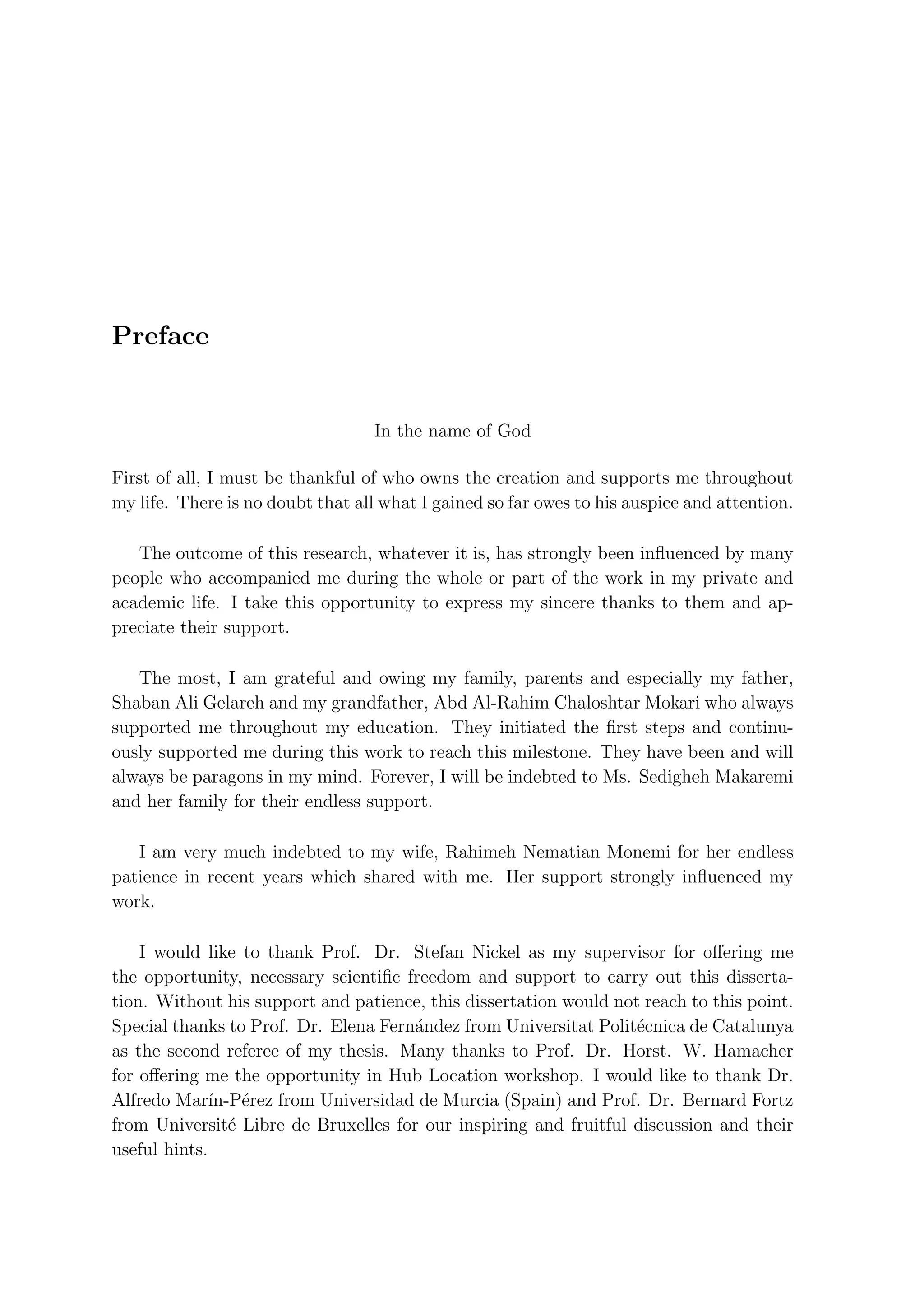 Preface


                                   In the name of God

First of all, I must be thankful of who owns the creation and supports me throughout
my life. There is no doubt that all what I gained so far owes to his auspice and attention.

   The outcome of this research, whatever it is, has strongly been inﬂuenced by many
people who accompanied me during the whole or part of the work in my private and
academic life. I take this opportunity to express my sincere thanks to them and ap-
preciate their support.

   The most, I am grateful and owing my family, parents and especially my father,
Shaban Ali Gelareh and my grandfather, Abd Al-Rahim Chaloshtar Mokari who always
supported me throughout my education. They initiated the ﬁrst steps and continu-
ously supported me during this work to reach this milestone. They have been and will
always be paragons in my mind. Forever, I will be indebted to Ms. Sedigheh Makaremi
and her family for their endless support.

   I am very much indebted to my wife, Rahimeh Nematian Monemi for her endless
patience in recent years which shared with me. Her support strongly inﬂuenced my
work.

    I would like to thank Prof. Dr. Stefan Nickel as my supervisor for oﬀering me
the opportunity, necessary scientiﬁc freedom and support to carry out this disserta-
tion. Without his support and patience, this dissertation would not reach to this point.
Special thanks to Prof. Dr. Elena Fern´ndez from Universitat Polit´cnica de Catalunya
                                      a                            e
as the second referee of my thesis. Many thanks to Prof. Dr. Horst. W. Hamacher
for oﬀering me the opportunity in Hub Location workshop. I would like to thank Dr.
Alfredo Mar´ erez from Universidad de Murcia (Spain) and Prof. Dr. Bernard Fortz
              ın-P´
from Universit´ Libre de Bruxelles for our inspiring and fruitful discussion and their
                 e
useful hints.
 