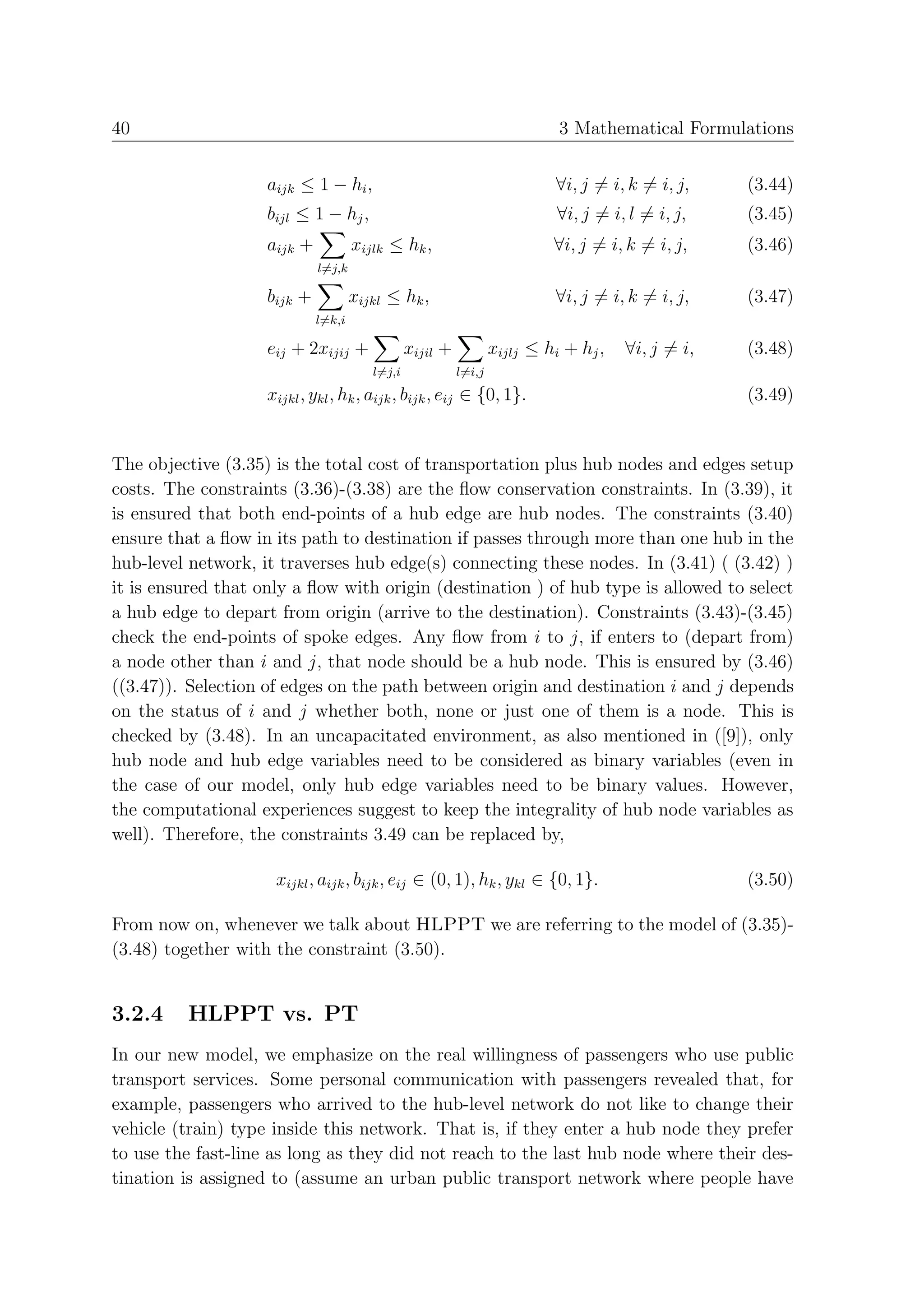 40                                                                          3 Mathematical Formulations


                    aijk ≤ 1 − hi ,                                        ∀i, j = i, k = i, j,    (3.44)
                    bijl ≤ 1 − hj ,                                         ∀i, j = i, l = i, j,   (3.45)
                    aijk +           xijlk ≤ hk ,                          ∀i, j = i, k = i, j,    (3.46)
                             l=j,k

                    bijk +           xijkl ≤ hk ,                          ∀i, j = i, k = i, j,    (3.47)
                             l=k,i

                    eij + 2xijij +              xijil +           xijlj ≤ hi + hj ,   ∀i, j = i,   (3.48)
                                        l=j,i             l=i,j
                    xijkl , ykl , hk , aijk , bijk , eij ∈ {0, 1}.                                 (3.49)


The objective (3.35) is the total cost of transportation plus hub nodes and edges setup
costs. The constraints (3.36)-(3.38) are the ﬂow conservation constraints. In (3.39), it
is ensured that both end-points of a hub edge are hub nodes. The constraints (3.40)
ensure that a ﬂow in its path to destination if passes through more than one hub in the
hub-level network, it traverses hub edge(s) connecting these nodes. In (3.41) ( (3.42) )
it is ensured that only a ﬂow with origin (destination ) of hub type is allowed to select
a hub edge to depart from origin (arrive to the destination). Constraints (3.43)-(3.45)
check the end-points of spoke edges. Any ﬂow from i to j, if enters to (depart from)
a node other than i and j, that node should be a hub node. This is ensured by (3.46)
((3.47)). Selection of edges on the path between origin and destination i and j depends
on the status of i and j whether both, none or just one of them is a node. This is
checked by (3.48). In an uncapacitated environment, as also mentioned in ([9]), only
hub node and hub edge variables need to be considered as binary variables (even in
the case of our model, only hub edge variables need to be binary values. However,
the computational experiences suggest to keep the integrality of hub node variables as
well). Therefore, the constraints 3.49 can be replaced by,

                     xijkl , aijk , bijk , eij ∈ (0, 1), hk , ykl ∈ {0, 1}.                        (3.50)

From now on, whenever we talk about HLPPT we are referring to the model of (3.35)-
(3.48) together with the constraint (3.50).


3.2.4    HLPPT vs. PT
In our new model, we emphasize on the real willingness of passengers who use public
transport services. Some personal communication with passengers revealed that, for
example, passengers who arrived to the hub-level network do not like to change their
vehicle (train) type inside this network. That is, if they enter a hub node they prefer
to use the fast-line as long as they did not reach to the last hub node where their des-
tination is assigned to (assume an urban public transport network where people have
 