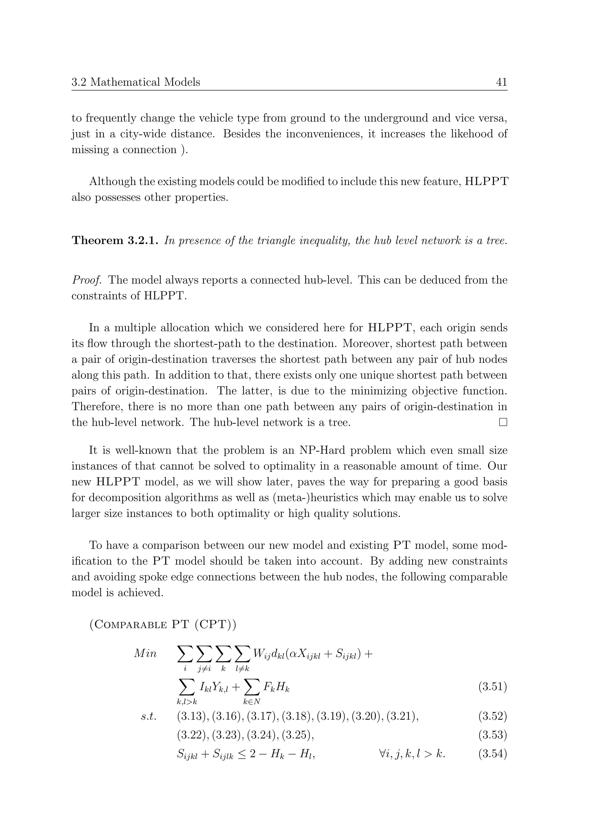 3.2 Mathematical Models                                                                          41


to frequently change the vehicle type from ground to the underground and vice versa,
just in a city-wide distance. Besides the inconveniences, it increases the likehood of
missing a connection ).

    Although the existing models could be modiﬁed to include this new feature, HLPPT
also possesses other properties.


Theorem 3.2.1. In presence of the triangle inequality, the hub level network is a tree.


Proof. The model always reports a connected hub-level. This can be deduced from the
constraints of HLPPT.

    In a multiple allocation which we considered here for HLPPT, each origin sends
its ﬂow through the shortest-path to the destination. Moreover, shortest path between
a pair of origin-destination traverses the shortest path between any pair of hub nodes
along this path. In addition to that, there exists only one unique shortest path between
pairs of origin-destination. The latter, is due to the minimizing objective function.
Therefore, there is no more than one path between any pairs of origin-destination in
the hub-level network. The hub-level network is a tree.

    It is well-known that the problem is an NP-Hard problem which even small size
instances of that cannot be solved to optimality in a reasonable amount of time. Our
new HLPPT model, as we will show later, paves the way for preparing a good basis
for decomposition algorithms as well as (meta-)heuristics which may enable us to solve
larger size instances to both optimality or high quality solutions.

   To have a comparison between our new model and existing PT model, some mod-
iﬁcation to the PT model should be taken into account. By adding new constraints
and avoiding spoke edge connections between the hub nodes, the following comparable
model is achieved.

   (Comparable PT (CPT))

            M in                             Wij dkl (αXijkl + Sijkl ) +
                      i      j=i   k   l=k

                             Ikl Yk,l +         Fk Hk                                         (3.51)
                     k,l>k                k∈N
             s.t.    (3.13), (3.16), (3.17), (3.18), (3.19), (3.20), (3.21),                  (3.52)
                     (3.22), (3.23), (3.24), (3.25),                                          (3.53)
                     Sijkl + Sijlk ≤ 2 − Hk − Hl ,                         ∀i, j, k, l > k.   (3.54)
 