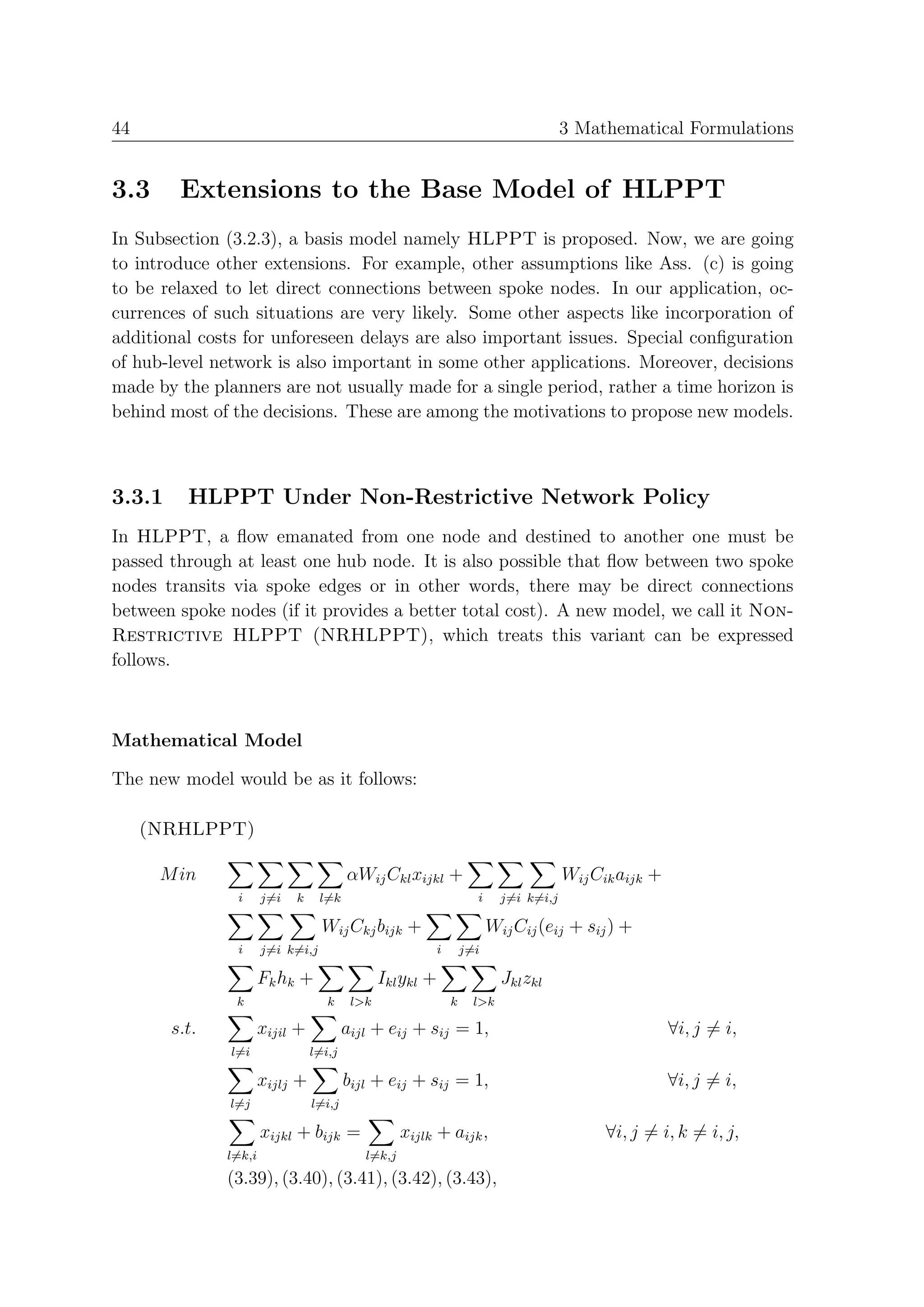 44                                                                                      3 Mathematical Formulations


3.3      Extensions to the Base Model of HLPPT
In Subsection (3.2.3), a basis model namely HLPPT is proposed. Now, we are going
to introduce other extensions. For example, other assumptions like Ass. (c) is going
to be relaxed to let direct connections between spoke nodes. In our application, oc-
currences of such situations are very likely. Some other aspects like incorporation of
additional costs for unforeseen delays are also important issues. Special conﬁguration
of hub-level network is also important in some other applications. Moreover, decisions
made by the planners are not usually made for a single period, rather a time horizon is
behind most of the decisions. These are among the motivations to propose new models.



3.3.1     HLPPT Under Non-Restrictive Network Policy
In HLPPT, a ﬂow emanated from one node and destined to another one must be
passed through at least one hub node. It is also possible that ﬂow between two spoke
nodes transits via spoke edges or in other words, there may be direct connections
between spoke nodes (if it provides a better total cost). A new model, we call it Non-
Restrictive HLPPT (NRHLPPT), which treats this variant can be expressed
follows.



Mathematical Model

The new model would be as it follows:

     (NRHLPPT)

      M in                               αWij Ckl xijkl +                               Wij Cik aijk +
                i      j=i   k     l=k                                i     j=i k=i,j

                                   Wij Ckj bijk +                         Wij Cij (eij + sij ) +
                i      j=i k=i,j                            i       j=i

                       Fk hk +                  Ikl ykl +                   Jkl zkl
                k                   k     l>k                   k     l>k

        s.t.           xijil +           aijl + eij + sij = 1,                                           ∀i, j = i,
               l=i               l=i,j

                       xijlj +           bijl + eij + sij = 1,                                           ∀i, j = i,
               l=j               l=i,j

                       xijkl + bijk =               xijlk + aijk ,                            ∀i, j = i, k = i, j,
               l=k,i                        l=k,j
               (3.39), (3.40), (3.41), (3.42), (3.43),
 
